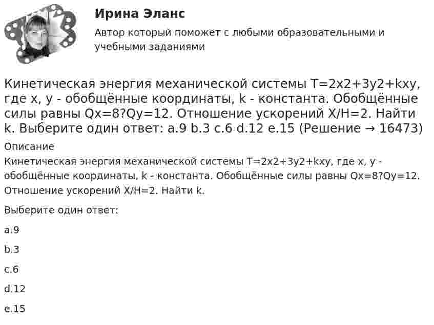      
          Описание
          Кинетическая энергия механической системы Т=2х2+3y2+kxy, где х, у - обобщённые координаты, k - константа. Обобщённые силы равны Qx=8?Qy=12. Отношение ускорений Х/Н=2. Найти k.  Выберите один ответ:a.9b.3c.6d.12e.15  
            
            
            Кинетическая энергия вращающегося маховика равна 1 кДж. Под действием постоянного тормозящего момента маховик начинает вращаться равнозамедленно и, сделав 80 оборотов, останавливается. Определить момент сил торможения.Кинетическая энергия механической системы Т=2х2+3y2+kxy, где х, у - обобщённые координаты, k - константа. Обобщённые силы равны Qx=8?Qy=12. Отношение ускорений  Х/Н=2. Найти k.   Выберите один ответ: a.9 b.3 c.6 d.12 e.15Кинетическая энергия тела определяется по уравнению E=mv2/2, где m-масса, V-скорость движения тела. Укажите размерность энергии ЕКинетическая энергия Т электрона равна удвоенному значению его энергии покоя (2m0с2). Вычислить длину волны  де Бройля для такого электрона.Кинетические уравнения движения двух материальных точек имеют вид x1 = A1 + B1t + C1t2  и  x2 = A2 + B2t + C2t2, где C1 = -2 м/с2, C2 = 1 м/с2. Определить момент времени, для которого ускорения этих точек будут равны.Кинетический момент солнечной системы должен оставаться неизменным по модулю и направлению потому, чтоКинетический потенциал механической системы L = 2q'² + kq, где q - обобщённая координата, k - константа. Найти k, если начальная скорость q'₀ = 2 м/с вдвое меньше скорости q' в момент времени t = 8 с.Кинематический рассчет плоского механизма Вариант 19Кинематический расчет плоского механизма Вариант 24Кинескопы для телевизоров производят три завода. Годовой выпуск кинескопов на втором и третьем заводах одинаков... Определить вероятность того, что кинескоп наугад приобретённого телевизора выйдет из строя до конца гарантийного срока.Кинетическая энергия T вращающегося маховика равна 1 кДж. Под действием постоянного тормозящего момента маховик начал вращаться равно замедленно, и, сделав N=80 оборотов, остановился. Определить момент силы торможения M.Кинетическая энергия вала, вращающегося с постоянной скоростью, соответствующей частоте 5 об/с, равна 60 Дж. Найти момент количества движения этого вала.Кинетическая энергия вала, вращающегося с постоянной частотой 5 об/с, равна 60 Дж. Найти момент импульса и мощность в этот момент времени, если вал остановился за 10 с.Кинетическая энергия вала, вращающегося с постоянной частотой 5 с-1, равна 60 Дж. Найти момент импульса вала. (3,82 кг•м2/с)