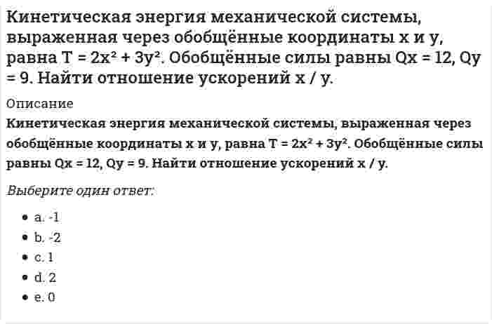     
          Описание
          Кинетическая энергия механической системы , обобщённая сила , где q - обобщённая координата. Найти ускорение  в момент времени, когда q = 1.Выберите один ответ:-2-1012  
            
            
            Кинетическая энергия механической системы , обобщённая сила , где q - обобщённая координата. Найти ускорение в момент времени, когда q = 1.Кислородсодержащие соединения нефти (УГНТУ)Кислотными являются гидроксиды…Кислую соль можно получить при реакции ...К какой внутренней геосфере Земли приурочен «сейсмический волновод»?К какому понятию относится данное определение: «… - это группы людей, оторванные от одной культуры, общества, класса, слоя или социальной среды и «не вросшие корнями в другую»:К какому понятию относится данное определение: «… - это начинающийся в младенчестве и заканчивающийся в глубокой старости процесс освоения социальных и политических ролей и усвоения культурных норм»?К дополнительным скоростно-силовым упражнениям относятся …К дополнительным скоростно-силовым упражнениям относятся …. 2КемТИПП ХимияК задачам стратегического контроллинга не относится: определение внешних и внутренних позиций предприятия постановка стратегических целей и разработка стратегии развития предприятия контроль тактических показателейК землеройно-транспортных машинам, оборудованным ковшовым рабочим органом относят:Кинетическая энергия материальной точки массой m , потенциальная энергия . Ускорение точки равно: Выберите один ответ: a. нулю b. g+1 c. gКинетическая энергия механической системы T = 3q², потенциальная энергия П = 4q, где q - обобщённая координата. Найти начальную скорость q при t = 0, если скорость q в момент времени t = 6 с составляет 4 м/с.