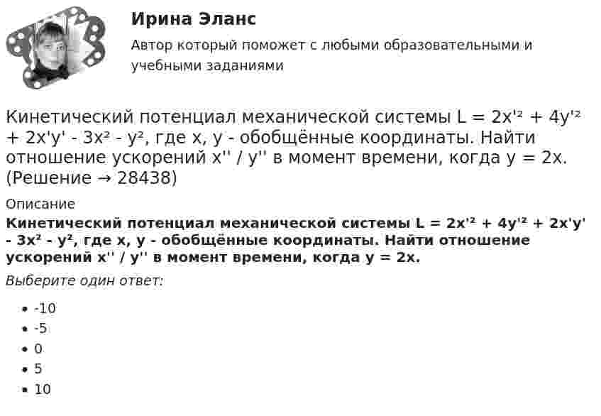      
          Описание
          Кинетический потенциал механической системы L = 2x'² + 4y'² + 2x'y' - 3x² - y², где х, у - обобщённые координаты. Найти отношение ускорений x'' / y'' в момент времени, когда у = 2х.Выберите один ответ:-10-50510  
            
            
            Кинетический потенциал механической системы L = 2q'² + kq, где q - обобщённая координата, k - константа. Найти k, если начальная скорость q'₀ = 2 м/с вдвое меньше скорости q' в момент времени t = 8 с.Кинетический потенциал механической системы L = 2x'² + 4y'² + 2x'y' - 3x² - y², где х, у - обобщённые координаты. Найти отношение ускорений x'' / y'' в момент времени, когда у = 2х.Кинетический потенциал механической системы L = 3x'² + 2y'² + 2x'y' - 5x², где х, у - обобщённые координаты. Найти ускорение x'' в момент времени, когда х = 1.К институциональным инвесторам относятсяК институциональным инвесторам относятсяК инструментам, наиболее эффективным для сети посредников, можно отнести …К инструментам торгового маркетинга относят …Кинетическая энергия вала, вращающегося с постоянной частотой 5 с-1, равна 60 Дж. Найти момент импульса вала. (3,82 кг•м2/с)Кинетическая энергия вала, вращающегося с частотой n = 5 об/с, Eк = 60 Дж. Найти момент импульса вала.Кинетическая энергия вращающегося маховика равна 1 кДж. Под действием постоянного тормозящего момента маховик начинает вращаться равнозамедленно и, сделав 80 оборотов, останавливается. Определить момент сил торможения.Кинетическая энергия механической системы Т=2х2+3y2+kxy, где х, у - обобщённые координаты, k - константа. Обобщённые силы равны Qx=8?Qy=12. Отношение ускорений  Х/Н=2. Найти k.   Выберите один ответ: a.9 b.3 c.6 d.12 e.15Кинетическая энергия тела определяется по уравнению E=mv2/2, где m-масса, V-скорость движения тела. Укажите размерность энергии ЕКинетическая энергия Т электрона равна удвоенному значению его энергии покоя (2m0с2). Вычислить длину волны  де Бройля для такого электрона.Кинетические уравнения движения двух материальных точек имеют вид x1 = A1 + B1t + C1t2  и  x2 = A2 + B2t + C2t2, где C1 = -2 м/с2, C2 = 1 м/с2. Определить момент времени, для которого ускорения этих точек будут равны.
