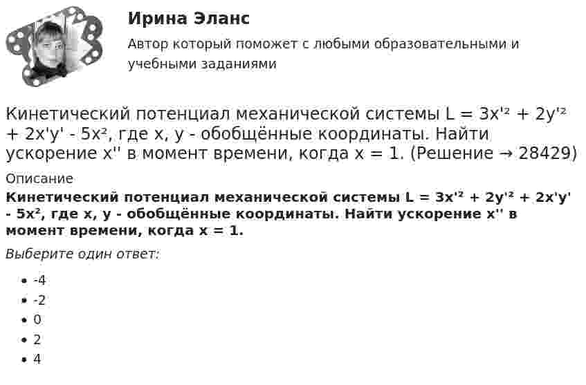      
          Описание
          Кинетический потенциал механической системы L = 3x'² + 2y'² + 2x'y' - 5x², где х, у - обобщённые координаты. Найти ускорение x'' в момент времени, когда х = 1.Выберите один ответ:-4-2024  
            
            
            Кинетический потенциал механической системы L = 2x'² + 4y'² + 2x'y' - 3x² - y², где х, у - обобщённые координаты. Найти отношение ускорений x'' / y'' в момент времени, когда у = 2х.Кинетический потенциал механической системы L = 3x'² + 2y'² + 2x'y' - 5x², где х, у - обобщённые координаты. Найти ускорение x'' в момент времени, когда х = 1.К институциональным инвесторам относятсяК институциональным инвесторам относятсяК инструментам, наиболее эффективным для сети посредников, можно отнести …К инструментам торгового маркетинга относят …К интегральным критериям отбора персонала относятся:...Кинетическая энергия вала, вращающегося с частотой n = 5 об/с, Eк = 60 Дж. Найти момент импульса вала.Кинетическая энергия вращающегося маховика равна 1 кДж. Под действием постоянного тормозящего момента маховик начинает вращаться равнозамедленно и, сделав 80 оборотов, останавливается. Определить момент сил торможения.Кинетическая энергия механической системы Т=2х2+3y2+kxy, где х, у - обобщённые координаты, k - константа. Обобщённые силы равны Qx=8?Qy=12. Отношение ускорений  Х/Н=2. Найти k.   Выберите один ответ: a.9 b.3 c.6 d.12 e.15Кинетическая энергия тела определяется по уравнению E=mv2/2, где m-масса, V-скорость движения тела. Укажите размерность энергии ЕКинетическая энергия Т электрона равна удвоенному значению его энергии покоя (2m0с2). Вычислить длину волны  де Бройля для такого электрона.Кинетические уравнения движения двух материальных точек имеют вид x1 = A1 + B1t + C1t2  и  x2 = A2 + B2t + C2t2, где C1 = -2 м/с2, C2 = 1 м/с2. Определить момент времени, для которого ускорения этих точек будут равны.Кинетический момент солнечной системы должен оставаться неизменным по модулю и направлению потому, что