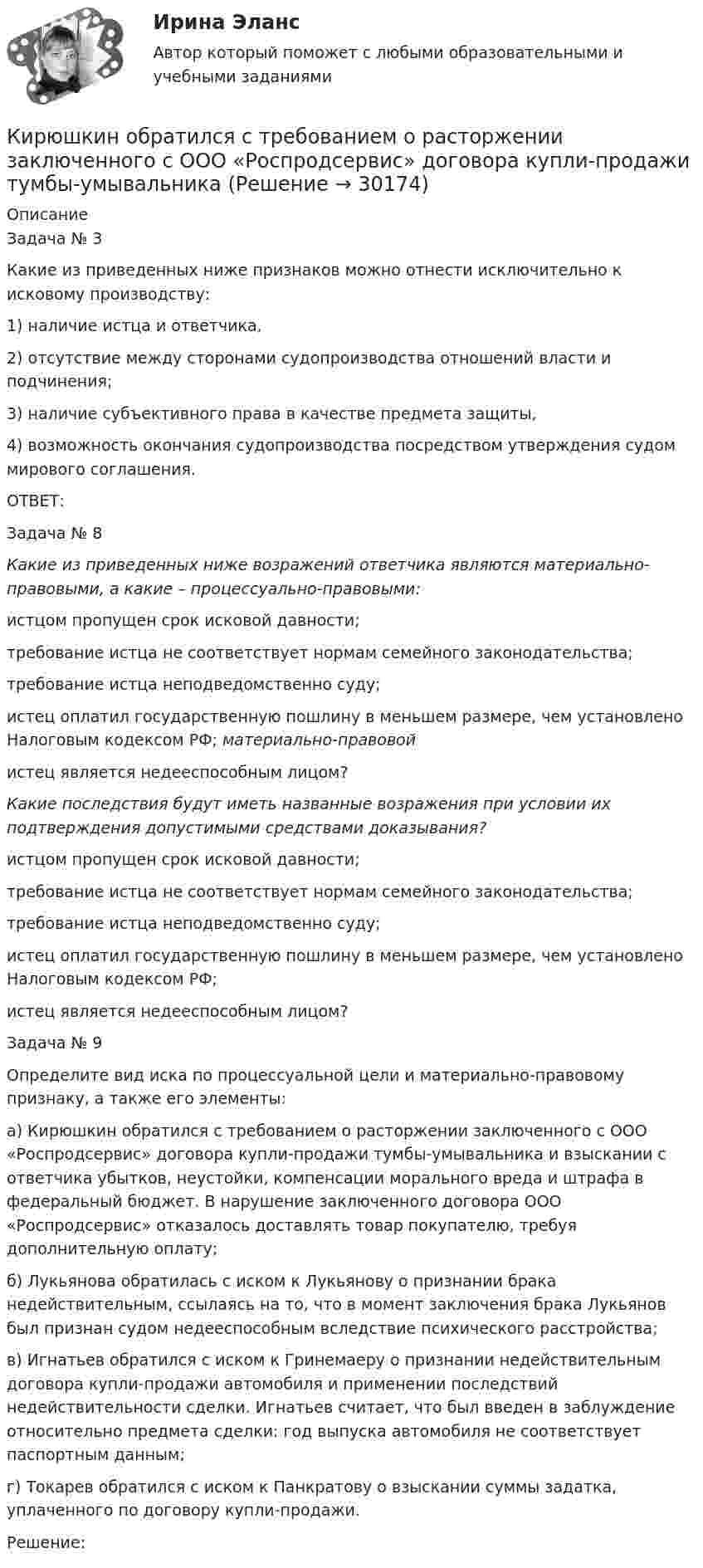      
          Описание
          	Задача № 3	Какие из приведенных ниже признаков можно отнести исключительно к исковому производству:	1)     наличие истца и ответчика,	2)     отсутствие между сторонами судопроизводства отношений власти и подчинения;	3)     наличие субъективного права в качестве предмета защиты,	4)     возможность окончания судопроизводства посредством утверждения судом мирового соглашения.	ОТВЕТ:	Задача № 8 Какие из приведенных ниже возражений ответчика являются материально-правовыми, а какие – процессуально-правовыми:	истцом пропущен срок исковой давности;  	требование истца не соответствует нормам семейного законодательства;  	требование истца неподведомственно суду;  	истец оплатил государственную пошлину в меньшем размере, чем установлено Налоговым кодексом РФ; материально-правовой	истец является недееспособным лицом?  Какие последствия будут иметь названные возражения при условии их подтверждения допустимыми средствами доказывания?	истцом пропущен срок исковой давности; 	требование истца не соответствует нормам семейного законодательства;  	требование истца неподведомственно суду;  	истец оплатил государственную пошлину в меньшем размере, чем установлено Налоговым кодексом РФ; 	истец является недееспособным лицом?   	Задача № 9	Определите вид иска по процессуальной цели и материально-правовому признаку, а также его элементы:	а)     Кирюшкин обратился с требованием о расторжении заключенного с ООО «Роспродсервис» договора купли-продажи тумбы-умывальника и взыскании с ответчика убытков, неустойки, компенсации морального вреда и штрафа в федеральный бюджет. В нарушение заключенного договора ООО «Роспродсервис» отказалось доставлять товар покупателю, требуя дополнительную оплату;	б)     Лукьянова обратилась с иском к Лукьянову о признании брака недействительным, ссылаясь на то, что в момент заключения брака Лукьянов был признан судом недееспособным вследствие психического расстройства;	в)     Игнатьев обратился с иском к Гринемаеру о признании недействительным договора купли-продажи автомобиля и применении последствий недействительности сделки. Игнатьев считает, что был введен в заблуждение относительно предмета сделки: год выпуска автомобиля не соответствует паспортным данным;	г)      Токарев обратился с иском к Панкратову о взыскании суммы задатка, уплаченного по договору купли-продажи.	Решение:  
            
            
            К «инъекциям» в модели кругооборота относят:Кирюшкин обратился с требованием о расторжении заключенного с ООО «Роспродсервис» договора купли-продажи тумбы-умывальникаКислород (m = 32·10-3 кг/моль), находящийся под давлением p1 = 0,5 МПа, при температуре T1 = 350 К подвергли сначала адиабатическому расширению от объёма V1 = 1 л до объёма V2 = 2 л, а затем изобарному расширению,Кислород был нагрет при неизменном объёме 50 л. При этом давление газа изменилось на 5 атм. Найти теплоту, сообщённую газу.Кислород, занимавший объём V1 = 0,80·10-3 м3 при давлении p1 = 1,2 МПа, адиабатно расширился до объёма V2 = 0,40·10-2 м3. Определить работу расширения.Кислород, занимавший объём V1 = 1 л под давлением p1 = 1,2 МПа, адиабатно расширился до объёма V2 = 10 л. Определить работу A расширения газа.Кислород, занимавший объём V1 при давлении p1, адиабатно расширился до объёма V2. Определить работу расширения.  V1 = 1,2·10-3 м3, p1 = 1·105 Па, V2 = 0,50·10-2 м3.К институциональным инвесторам относятсяК инструментам, наиболее эффективным для сети посредников, можно отнести …К инструментам торгового маркетинга относят …К интегральным критериям отбора персонала относятся:...К интервью обычно допускаетсяК интерпретации человеческого капитала как инвестиций семьи и государства в развитие человека всемирный банк добавил контроль над ...К интуитивным методам прогнозирования возможностей компании относят … (укажите 3 варианта ответа)