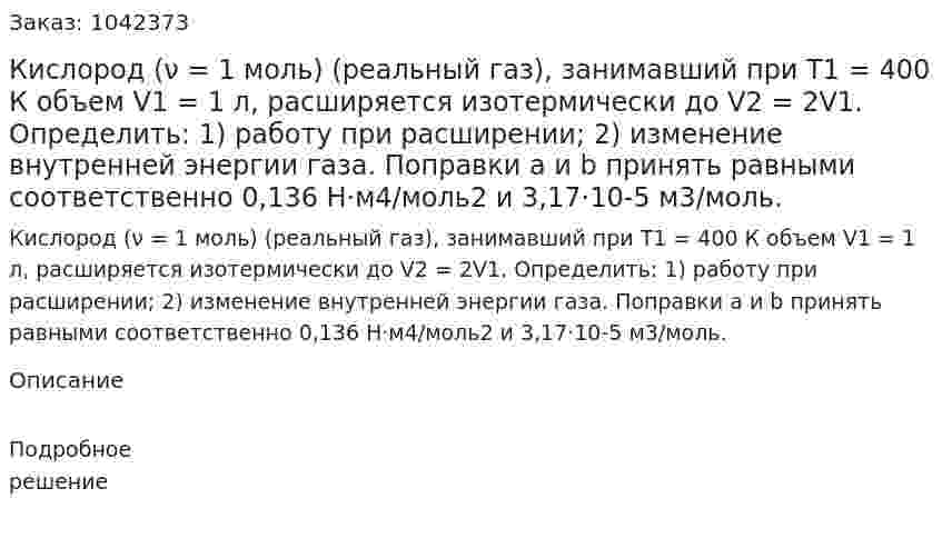 Кислород (ν = 1 моль) (реальный газ), занимавший при T1 = 400 К объем V1 = 1 л, расширяется изотермически до V2 = 2V1. Определить: 1) работу при расширении; 2) изменение внутренней энергии газа. Поправки a и b принять равными соответственно 0,136 Н·м4/моль2 и 3,17·10-5 м3/моль. 