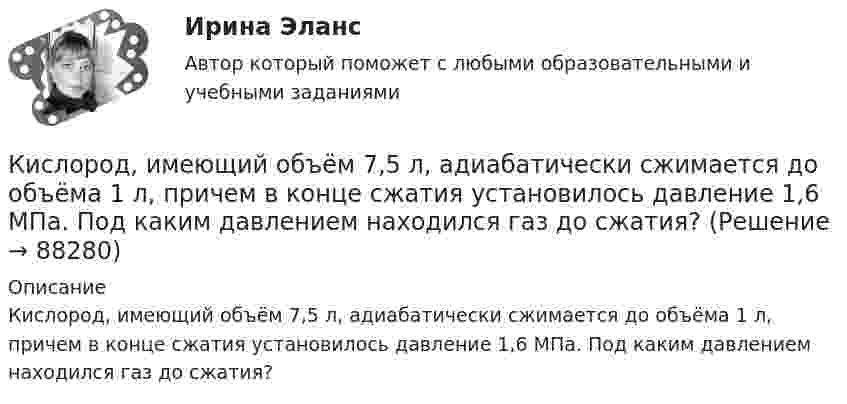      
            Описание
            Кислород, имеющий объём 7,5 л, адиабатически сжимается до объёма 1 л, причем в конце сжатия установилось давление 1,6 МПа. Под каким давлением находился газ до сжатия?   
            
            
            Кислород изобарически нагревается при 143 кПа с увеличением объёма от 1 до 7 м3. Найти количество теплоты, сообщённое газу (в МДж).Кислород, имеющий объём 7,5 л, адиабатически сжимается до объёма 1 л, причем в конце сжатия установилось давление 1,6 МПа. Под каким давлением находился газ до сжатия?Кислород массой 0,1 кг сжимается адиабатически, при этом температура изменяется от 273 К до 373 К. Как изменятся объём и давление газа? Определить изменение внутренней энергии газа.Кислород массой 10 г нагревается от температуры 50 0С до температуры 150 0С. Найти приращение энтропии, если нагревание происходит:  а) изохорически;  б) изобарически.Кислород массой 1,2 г изобарически нагревают от 50 до 150 °C.             4) Найти изменение энтропии.Кислород массой 12 г находится при температуре 700 С  , при этом 40 % молекул диссоциировано на атомы. Чему равна средняя энергия теплового движения частиц? Колебательные степени свободы молекул кислорода не возбуждаются.Кислород массой 160 г нагревают при постоянном давлении от 320 до 340 К. Определить количество теплоты, поглощённое газом, изменение внутренней энергии и работу расширения газа. Построить график процесса в координатах p-V.Кислород, занимавший объём V1 = 0,80·10-3 м3 при давлении p1 = 1,2 МПа, адиабатно расширился до объёма V2 = 0,40·10-2 м3. Определить работу расширения.Кислород, занимавший объём V1 = 1 л под давлением p1 = 1,2 МПа, адиабатно расширился до объёма V2 = 10 л. Определить работу A расширения газа.Кислород, занимавший объём V1 при давлении p1, адиабатно расширился до объёма V2. Определить работу расширения.  V1 = 1,2·10-3 м3, p1 = 1·105 Па, V2 = 0,50·10-2 м3.Кислород занимает объём 5 л при давлении 0,2 МПа, а при давлении 1 МПа та же масса газа занимает объём 2 л. Определить количество теплоты, сообщённое газу в процессе перехода из первого состояния во второе,Кислород, занимающий объём 10 л и находящийся под давлением 2·105 Па, адиабатно сжат до объёма 2 л. Найти работу сжатия и изменение внутренней энергии кислорода.Кислород, занимающий объём 1 м3 и имеющий давление 8·104 Па, нагревается так, что его объём увеличивается втрое. Определить изменение внутренней энергии кислорода, работу, совершённую им при нагревании, а также теплоту, полученную газом.Кислород, занимающий при давлении р1=1 МПа объем V1=5 л, расширяется в n=3 раза. Определите конечное давление р2, если процесс изотермический.