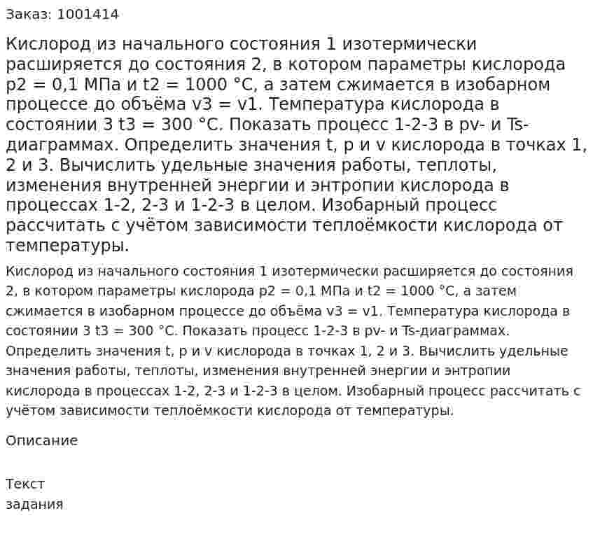 Кислород из начального состояния 1 изотермически расширяется до состояния 2, в котором параметры кислорода p2 = 0,1 МПа и t2 = 1000 °C, а затем сжимается в изобарном процессе до объёма v3 = v1. Температура кислорода в состоянии 3 t3 = 300 °C. Показать процесс 1-2-3 в pv- и Ts-диаграммах. Определить значения t, p и v кислорода в точках 1, 2 и 3. Вычислить удельные значения работы, теплоты, изменения внутренней энергии и энтропии кислорода в процессах 1-2, 2-3 и 1-2-3 в целом. Изобарный процесс рассчитать с учётом зависимости теплоёмкости кислорода от температуры. 