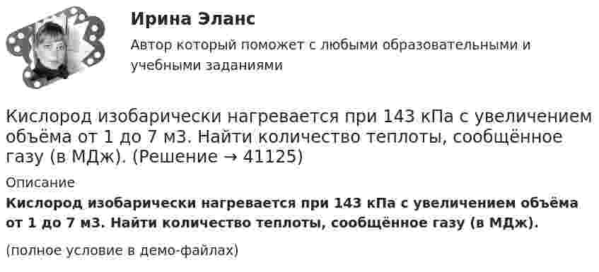     
          Описание
          Кислород изобарически нагревается при 143 кПа с увеличением объёма от 1 до 7 м3. Найти количество теплоты, сообщённое газу (в МДж).(полное условие в демо-файлах)  
            
            
            Кислород, занимающий при давлении р1=1 МПа объем V1=5 л, расширяется в n=3 раза. Определите конечное давление р2,  если процесс изотермический. Запишите численное значение конечного давления в единицах измерения МПа.Кислород изобарически нагревается при 143 кПа с увеличением объёма от 1 до 7 м3. Найти количество теплоты, сообщённое газу (в МДж).Кислород, имеющий объём 7,5 л, адиабатически сжимается до объёма 1 л, причем в конце сжатия установилось давление 1,6 МПа. Под каким давлением находился газ до сжатия?Кислород массой 0,1 кг сжимается адиабатически, при этом температура изменяется от 273 К до 373 К. Как изменятся объём и давление газа? Определить изменение внутренней энергии газа.Кислород массой 10 г нагревается от температуры 50 0С до температуры 150 0С. Найти приращение энтропии, если нагревание происходит:  а) изохорически;  б) изобарически.Кислород массой 1,2 г изобарически нагревают от 50 до 150 °C.             4) Найти изменение энтропии.Кислород массой 12 г находится при температуре 700 С  , при этом 40 % молекул диссоциировано на атомы. Чему равна средняя энергия теплового движения частиц? Колебательные степени свободы молекул кислорода не возбуждаются.Кислород был нагрет при неизменном объёме 50 л. При этом давление газа изменилось на 5 атм. Найти теплоту, сообщённую газу.Кислород, занимавший объём V1 = 0,80·10-3 м3 при давлении p1 = 1,2 МПа, адиабатно расширился до объёма V2 = 0,40·10-2 м3. Определить работу расширения.Кислород, занимавший объём V1 = 1 л под давлением p1 = 1,2 МПа, адиабатно расширился до объёма V2 = 10 л. Определить работу A расширения газа.Кислород, занимавший объём V1 при давлении p1, адиабатно расширился до объёма V2. Определить работу расширения.  V1 = 1,2·10-3 м3, p1 = 1·105 Па, V2 = 0,50·10-2 м3.Кислород занимает объём 5 л при давлении 0,2 МПа, а при давлении 1 МПа та же масса газа занимает объём 2 л. Определить количество теплоты, сообщённое газу в процессе перехода из первого состояния во второе,Кислород, занимающий объём 10 л и находящийся под давлением 2·105 Па, адиабатно сжат до объёма 2 л. Найти работу сжатия и изменение внутренней энергии кислорода.Кислород, занимающий объём 1 м3 и имеющий давление 8·104 Па, нагревается так, что его объём увеличивается втрое. Определить изменение внутренней энергии кислорода, работу, совершённую им при нагревании, а также теплоту, полученную газом.