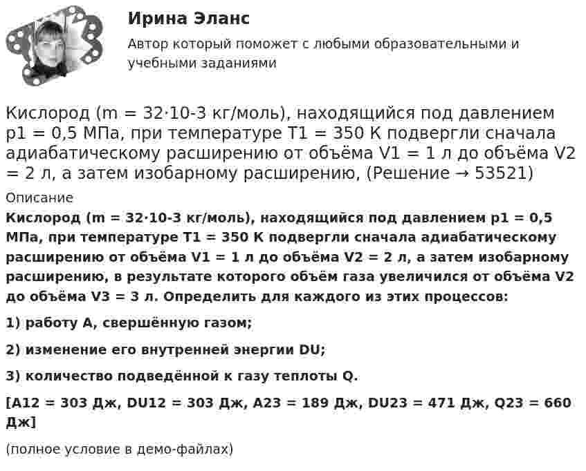     
            Описание
            Кислород (m = 32·10-3 кг/моль), находящийся под давлением p1 = 0,5 МПа, при температуре T1 = 350 К подвергли сначала адиабатическому расширению от объёма V1 = 1 л до объёма V2 = 2 л, а затем изобарному расширению, в результате которого объём газа увеличился от объёма V2 до объёма V3 = 3 л. Определить для каждого из этих процессов:1) работу A, свершённую газом;2) изменение его внутренней энергии DU;3) количество подведённой к газу теплоты Q.[A12 = 303 Дж, DU12 = 303 Дж, A23 = 189 Дж, DU23 = 471 Дж, Q23 = 660 Дж](полное условие в демо-файлах)  
            
            
            Кирюшкин обратился с требованием о расторжении заключенного с ООО «Роспродсервис» договора купли-продажи тумбы-умывальникаКислород (m = 32·10-3 кг/моль), находящийся под давлением p1 = 0,5 МПа, при температуре T1 = 350 К подвергли сначала адиабатическому расширению от объёма V1 = 1 л до объёма V2 = 2 л, а затем изобарному расширению,Кислород был нагрет при неизменном объёме 50 л. При этом давление газа изменилось на 5 атм. Найти теплоту, сообщённую газу.Кислород, занимавший объём V1 = 0,80·10-3 м3 при давлении p1 = 1,2 МПа, адиабатно расширился до объёма V2 = 0,40·10-2 м3. Определить работу расширения.Кислород, занимавший объём V1 = 1 л под давлением p1 = 1,2 МПа, адиабатно расширился до объёма V2 = 10 л. Определить работу A расширения газа.Кислород, занимавший объём V1 при давлении p1, адиабатно расширился до объёма V2. Определить работу расширения.  V1 = 1,2·10-3 м3, p1 = 1·105 Па, V2 = 0,50·10-2 м3.Кислород занимает объём 5 л при давлении 0,2 МПа, а при давлении 1 МПа та же масса газа занимает объём 2 л. Определить количество теплоты, сообщённое газу в процессе перехода из первого состояния во второе,К инструментам, наиболее эффективным для сети посредников, можно отнести …К инструментам торгового маркетинга относят …К интегральным критериям отбора персонала относятся:...К интервью обычно допускаетсяК интерпретации человеческого капитала как инвестиций семьи и государства в развитие человека всемирный банк добавил контроль над ...К интуитивным методам прогнозирования возможностей компании относят … (укажите 3 варианта ответа) К «инъекциям» в модели кругооборота относят: