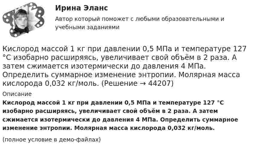     
            Описание
            Кислород массой 1 кг при давлении 0,5 МПа и температуре 127 °C изобарно расширяясь, увеличивает свой объём в 2 раза. А затем сжимается изотермически до давления 4 МПа. Определить суммарное изменение энтропии. Молярная масса кислорода 0,032 кг/моль.(полное условие в демо-файлах)  
            
            
            Кислород массой 160 г нагревают при постоянном давлении от 320 К до 340 К. Определить количество теплоты, поглощаемое газом, изменение внутренней энергии и работу расширения газа.Кислород массой 1 кг при давлении 0,5 МПа и температуре 127 °C изобарно расширяясь, увеличивает свой объём в 2 раза. А затем сжимается изотермически до давления 4 МПа. Определить суммарное изменение энтропии. Молярная масса кислорода 0,032 кг/моль.Кислород массой 2,0 кг занимает объём 1,5 м3 и находится под давлением 2,0 атм. Газ нагрели сначала при постоянном давлении до объёма 3,0 м3, а затем – при постоянном объёме до давления 5,0 атм.Кислород массой 250 г, имеющий температуру 200 К, был адиабатно сжат. При этом была совершена работа 25 кДж. Найти конечную температуру газа.Кислород массой 2 кг занимает объём V1 = 1 м3 и находится под давлением p1 = 0,2 МПа. Газ был нагрет сначала при постоянном давлении до объёма V2 = 3 м3, а затем при постоянном объёме до давления p2 = 0,5 МПаКислород массой 2 кг увеличил свой объём при изобарическом расширении в пять раз. Определить изменение энтропии газа.Кислород массой 4 г находится под давлением p1 = 0,2 МПа при температуре T = 285 К. Вследствие изотермического расширения кислород занял объём V2 = 15 л. Определите:  1) объём V1 газа до расширения;Кислород, занимающий при давлении р1=1 МПа объем V1=5 л, расширяется в n=3 раза. Определите конечное давление р2,  если процесс изотермический. Запишите численное значение конечного давления в единицах измерения МПа.Кислород изобарически нагревается при 143 кПа с увеличением объёма от 1 до 7 м3. Найти количество теплоты, сообщённое газу (в МДж).Кислород, имеющий объём 7,5 л, адиабатически сжимается до объёма 1 л, причем в конце сжатия установилось давление 1,6 МПа. Под каким давлением находился газ до сжатия?Кислород массой 0,1 кг сжимается адиабатически, при этом температура изменяется от 273 К до 373 К. Как изменятся объём и давление газа? Определить изменение внутренней энергии газа.Кислород массой 10 г нагревается от температуры 50 0С до температуры 150 0С. Найти приращение энтропии, если нагревание происходит:  а) изохорически;  б) изобарически.Кислород массой 1,2 г изобарически нагревают от 50 до 150 °C.             4) Найти изменение энтропии.Кислород массой 12 г находится при температуре 700 С  , при этом 40 % молекул диссоциировано на атомы. Чему равна средняя энергия теплового движения частиц? Колебательные степени свободы молекул кислорода не возбуждаются.