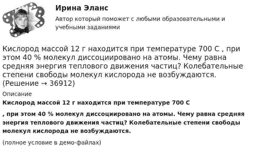    
          Описание
          Кислород массой 12 г находится при температуре 700 С, при этом 40 % молекул диссоциировано на атомы. Чему равна средняя энергия теплового движения частиц? Колебательные степени свободы молекул кислорода не возбуждаются. (полное условие в демо-файлах)  
            
            
            Кислород массой 1,2 г изобарически нагревают от 50 до 150 °C.             4) Найти изменение энтропии.Кислород массой 12 г находится при температуре 700 С  , при этом 40 % молекул диссоциировано на атомы. Чему равна средняя энергия теплового движения частиц? Колебательные степени свободы молекул кислорода не возбуждаются.Кислород массой 160 г нагревают при постоянном давлении от 320 до 340 К. Определить количество теплоты, поглощённое газом, изменение внутренней энергии и работу расширения газа. Построить график процесса в координатах p-V.Кислород массой 160 г нагревают при постоянном давлении от 320 К до 340 К. Определить количество теплоты, поглощаемое газом, изменение внутренней энергии и работу расширения газа.Кислород массой 1 кг при давлении 0,5 МПа и температуре 127 °C изобарно расширяясь, увеличивает свой объём в 2 раза. А затем сжимается изотермически до давления 4 МПа. Определить суммарное изменение энтропии. Молярная масса кислорода 0,032 кг/моль.Кислород массой 2,0 кг занимает объём 1,5 м3 и находится под давлением 2,0 атм. Газ нагрели сначала при постоянном давлении до объёма 3,0 м3, а затем – при постоянном объёме до давления 5,0 атм.Кислород массой 250 г, имеющий температуру 200 К, был адиабатно сжат. При этом была совершена работа 25 кДж. Найти конечную температуру газа.Кислород, занимающий объём 10 л и находящийся под давлением 2·105 Па, адиабатно сжат до объёма 2 л. Найти работу сжатия и изменение внутренней энергии кислорода.Кислород, занимающий объём 1 м3 и имеющий давление 8·104 Па, нагревается так, что его объём увеличивается втрое. Определить изменение внутренней энергии кислорода, работу, совершённую им при нагревании, а также теплоту, полученную газом.Кислород, занимающий при давлении р1=1 МПа объем V1=5 л, расширяется в n=3 раза. Определите конечное давление р2, если процесс изотермический.Кислород, занимающий при давлении р1=1 МПа объем V1=5 л, расширяется в n=3 раза. Определите конечное давление р2,  если процесс изотермический. Запишите численное значение конечного давления в единицах измерения МПа.Кислород изобарически нагревается при 143 кПа с увеличением объёма от 1 до 7 м3. Найти количество теплоты, сообщённое газу (в МДж).Кислород, имеющий объём 7,5 л, адиабатически сжимается до объёма 1 л, причем в конце сжатия установилось давление 1,6 МПа. Под каким давлением находился газ до сжатия?Кислород массой 0,1 кг сжимается адиабатически, при этом температура изменяется от 273 К до 373 К. Как изменятся объём и давление газа? Определить изменение внутренней энергии газа.