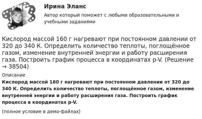    
          Описание
          Кислород массой 160 г нагревают при постоянном давлении от 320 до 340 К. Определить количество теплоты, поглощённое газом, изменение внутренней энергии и работу расширения газа. Построить график процесса в координатах p-V.(полное условие в демо-файлах)  
            
            
            Кислород массой 12 г находится при температуре 700 С  , при этом 40 % молекул диссоциировано на атомы. Чему равна средняя энергия теплового движения частиц? Колебательные степени свободы молекул кислорода не возбуждаются.Кислород массой 160 г нагревают при постоянном давлении от 320 до 340 К. Определить количество теплоты, поглощённое газом, изменение внутренней энергии и работу расширения газа. Построить график процесса в координатах p-V.Кислород массой 160 г нагревают при постоянном давлении от 320 К до 340 К. Определить количество теплоты, поглощаемое газом, изменение внутренней энергии и работу расширения газа.Кислород массой 1 кг при давлении 0,5 МПа и температуре 127 °C изобарно расширяясь, увеличивает свой объём в 2 раза. А затем сжимается изотермически до давления 4 МПа. Определить суммарное изменение энтропии. Молярная масса кислорода 0,032 кг/моль.Кислород массой 2,0 кг занимает объём 1,5 м3 и находится под давлением 2,0 атм. Газ нагрели сначала при постоянном давлении до объёма 3,0 м3, а затем – при постоянном объёме до давления 5,0 атм.Кислород массой 250 г, имеющий температуру 200 К, был адиабатно сжат. При этом была совершена работа 25 кДж. Найти конечную температуру газа.Кислород массой 2 кг занимает объём V1 = 1 м3 и находится под давлением p1 = 0,2 МПа. Газ был нагрет сначала при постоянном давлении до объёма V2 = 3 м3, а затем при постоянном объёме до давления p2 = 0,5 МПаКислород, занимающий объём 1 м3 и имеющий давление 8·104 Па, нагревается так, что его объём увеличивается втрое. Определить изменение внутренней энергии кислорода, работу, совершённую им при нагревании, а также теплоту, полученную газом.Кислород, занимающий при давлении р1=1 МПа объем V1=5 л, расширяется в n=3 раза. Определите конечное давление р2, если процесс изотермический.Кислород, занимающий при давлении р1=1 МПа объем V1=5 л, расширяется в n=3 раза. Определите конечное давление р2,  если процесс изотермический. Запишите численное значение конечного давления в единицах измерения МПа.Кислород изобарически нагревается при 143 кПа с увеличением объёма от 1 до 7 м3. Найти количество теплоты, сообщённое газу (в МДж).Кислород, имеющий объём 7,5 л, адиабатически сжимается до объёма 1 л, причем в конце сжатия установилось давление 1,6 МПа. Под каким давлением находился газ до сжатия?Кислород массой 0,1 кг сжимается адиабатически, при этом температура изменяется от 273 К до 373 К. Как изменятся объём и давление газа? Определить изменение внутренней энергии газа.Кислород массой 10 г нагревается от температуры 50 0С до температуры 150 0С. Найти приращение энтропии, если нагревание происходит:  а) изохорически;  б) изобарически.