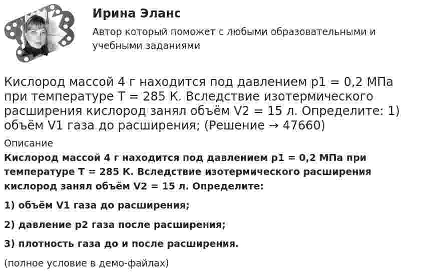     
            Описание
            Кислород массой 4 г находится под давлением p1 = 0,2 МПа при температуре T = 285 К. Вследствие изотермического расширения кислород занял объём V2 = 15 л. Определите:1) объём V1 газа до расширения;2) давление p2 газа после расширения;3) плотность газа до и после расширения.(полное условие в демо-файлах)  
            
            
            Кислород массой 2 кг увеличил свой объём при изобарическом расширении в пять раз. Определить изменение энтропии газа.Кислород массой 4 г находится под давлением p1 = 0,2 МПа при температуре T = 285 К. Вследствие изотермического расширения кислород занял объём V2 = 15 л. Определите:  1) объём V1 газа до расширения;Кислород массой m = 1 кг занимает объём 1 м3 и находится под давлением 0,1 МПа. Газ был нагрет сначала при постоянном давлении до объёма 3 м3, а затем при постоянном объёме до давления 0,5 МПа. Найти изменение внутренней энергии, Кислород массой m = 200 г занимает объём V1 = 100 л и находится под давлением p1 = 200 кПа. При нагревании газ расширился при постоянном давлении до объёма V2 = 300 л, а затем его давление возросло до p2 = 500 кПа Кислород массой m = 200 г занимает объем V1 = 100 л и находится под давлением p1 = 200 кПа. При нагревании газ расширился при постоянном давлении до объема V2 = 300 л, а затем его давление возросло до р3 = 500 кПа при неизменном объеме. Кислород массой m = 230 г занимает объём V1 = 100 л и находится под давлением p1 = 240 кПа. При нагревании газ расширился при постоянном давлении до объёма V2 = 300 л, а затем его давление возросло до p2 = 480 кПаКислород массой m = 250 г, имевший температуру T1 = 200 К, был адиабатно сжат. При этом была совершена работа W = 25 кДж. Определите конечную температуру T2.Кислород массой 1,2 г изобарически нагревают от 50 до 150 °C.             4) Найти изменение энтропии.Кислород массой 12 г находится при температуре 700 С  , при этом 40 % молекул диссоциировано на атомы. Чему равна средняя энергия теплового движения частиц? Колебательные степени свободы молекул кислорода не возбуждаются.Кислород массой 160 г нагревают при постоянном давлении от 320 до 340 К. Определить количество теплоты, поглощённое газом, изменение внутренней энергии и работу расширения газа. Построить график процесса в координатах p-V.Кислород массой 160 г нагревают при постоянном давлении от 320 К до 340 К. Определить количество теплоты, поглощаемое газом, изменение внутренней энергии и работу расширения газа.Кислород массой 1 кг при давлении 0,5 МПа и температуре 127 °C изобарно расширяясь, увеличивает свой объём в 2 раза. А затем сжимается изотермически до давления 4 МПа. Определить суммарное изменение энтропии. Молярная масса кислорода 0,032 кг/моль.Кислород массой 2,0 кг занимает объём 1,5 м3 и находится под давлением 2,0 атм. Газ нагрели сначала при постоянном давлении до объёма 3,0 м3, а затем – при постоянном объёме до давления 5,0 атм.Кислород массой 250 г, имеющий температуру 200 К, был адиабатно сжат. При этом была совершена работа 25 кДж. Найти конечную температуру газа.