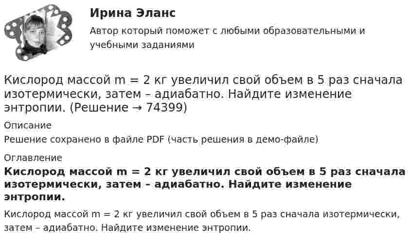     
            Описание
            Решение сохранено в файле PDF (часть решения в демо-файле) 
            Оглавление
            Кислород массой m = 2 кг увеличил свой объем в 5 раз сначала изотермически, затем – адиабатно. Найдите изменение энтропии.  
            
            
            Кислород массой m = 2 кг изотермически расширился, увеличив свой объём в пять раз. Найдите изменение энтропии.Кислород массой m = 2 кг увеличил свой объем в 5 раз сначала изотермически, затем – адиабатно. Найдите изменение энтропии.Кислород массой m = 300 г, имевший температуру T1 = 295 К, был адиабатически сжат. При этом была совершена работа A = 30 кДж. Определите конечную температуру газа T2.Кислород находится под давлением p = 133 нПа при температуре T = 200 К. Вычислить среднее число  столкновений молекулы кислорода при этих условиях за время t = 1 с.Кислород находится под давлением p = 133 нПа при температуре T = 200 К. Вычислить среднее число  столкновений молекулы кислорода при этих условиях за время t = 1 с.Кислород находится под давлением p = 133 нПа при температуре T = 200 К. Вычислить среднее число столкновений  в единицу времени молекулы кислорода при этих условиях.Кислород находится под давлением р = 133 нПа при температуре Т = 200 К. Вычислить среднее число  столкновений молекулы кислорода при этих условиях за время  = 1 с.Кислород массой 4 г находится под давлением p1 = 0,2 МПа при температуре T = 285 К. Вследствие изотермического расширения кислород занял объём V2 = 15 л. Определите:  1) объём V1 газа до расширения;Кислород массой m = 1 кг занимает объём 1 м3 и находится под давлением 0,1 МПа. Газ был нагрет сначала при постоянном давлении до объёма 3 м3, а затем при постоянном объёме до давления 0,5 МПа. Найти изменение внутренней энергии, Кислород массой m = 200 г занимает объём V1 = 100 л и находится под давлением p1 = 200 кПа. При нагревании газ расширился при постоянном давлении до объёма V2 = 300 л, а затем его давление возросло до p2 = 500 кПа Кислород массой m = 200 г занимает объем V1 = 100 л и находится под давлением p1 = 200 кПа. При нагревании газ расширился при постоянном давлении до объема V2 = 300 л, а затем его давление возросло до р3 = 500 кПа при неизменном объеме. Кислород массой m = 230 г занимает объём V1 = 100 л и находится под давлением p1 = 240 кПа. При нагревании газ расширился при постоянном давлении до объёма V2 = 300 л, а затем его давление возросло до p2 = 480 кПаКислород массой m = 250 г, имевший температуру T1 = 200 К, был адиабатно сжат. При этом была совершена работа W = 25 кДж. Определите конечную температуру T2.Кислород массой m = 2 кг занимает объем V1 = 0,01 м3 и находится под давлением p1 = 0,2 МПа. Газ был нагрет сначала при постоянном давлении до объёма V2 = 0,03 м3 , а затем при постоянном объёме до давления p3 = 0,4 
