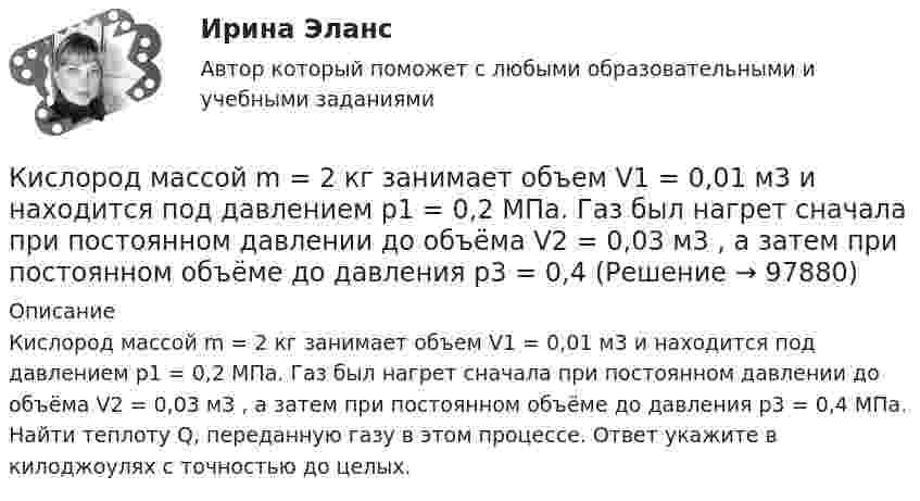      
            Описание
            Кислород массой m = 2 кг занимает объем V1 = 0,01 м3 и находится под давлением p1 = 0,2 МПа. Газ был нагрет сначала при постоянном давлении до объёма V2 = 0,03 м3 , а затем при постоянном объёме до давления p3 = 0,4 МПа. Найти теплоту Q, переданную газу в этом процессе. Ответ укажите в килоджоулях с точностью до целых.   
            
            
            Кислород массой m = 250 г, имевший температуру T1 = 200 К, был адиабатно сжат. При этом была совершена работа W = 25 кДж. Определите конечную температуру T2.Кислород массой m = 2 кг занимает объем V1 = 0,01 м3 и находится под давлением p1 = 0,2 МПа. Газ был нагрет сначала при постоянном давлении до объёма V2 = 0,03 м3 , а затем при постоянном объёме до давления p3 = 0,4 Кислород массой m = 2 кг занимает объём V1 = 1 м3 и находится под давлением p1 = 0,2 МПа. Газ был нагрет сначала при постоянном давлении до объёма V2 = 3 м3, а потом при постоянном объёме до давления p2 = 0,5 МПа. Найти:Кислород массой m = 2 кг изотермически расширился, увеличив свой объём в пять раз. Найдите изменение энтропии.Кислород массой m = 2 кг увеличил свой объем в 5 раз сначала изотермически, затем – адиабатно. Найдите изменение энтропии.Кислород массой m = 300 г, имевший температуру T1 = 295 К, был адиабатически сжат. При этом была совершена работа A = 30 кДж. Определите конечную температуру газа T2.Кислород находится под давлением p = 133 нПа при температуре T = 200 К. Вычислить среднее число  столкновений молекулы кислорода при этих условиях за время t = 1 с.Кислород массой 250 г, имеющий температуру 200 К, был адиабатно сжат. При этом была совершена работа 25 кДж. Найти конечную температуру газа.Кислород массой 2 кг занимает объём V1 = 1 м3 и находится под давлением p1 = 0,2 МПа. Газ был нагрет сначала при постоянном давлении до объёма V2 = 3 м3, а затем при постоянном объёме до давления p2 = 0,5 МПаКислород массой 2 кг увеличил свой объём при изобарическом расширении в пять раз. Определить изменение энтропии газа.Кислород массой 4 г находится под давлением p1 = 0,2 МПа при температуре T = 285 К. Вследствие изотермического расширения кислород занял объём V2 = 15 л. Определите:  1) объём V1 газа до расширения;Кислород массой m = 1 кг занимает объём 1 м3 и находится под давлением 0,1 МПа. Газ был нагрет сначала при постоянном давлении до объёма 3 м3, а затем при постоянном объёме до давления 0,5 МПа. Найти изменение внутренней энергии, Кислород массой m = 200 г занимает объём V1 = 100 л и находится под давлением p1 = 200 кПа. При нагревании газ расширился при постоянном давлении до объёма V2 = 300 л, а затем его давление возросло до p2 = 500 кПа Кислород массой m = 200 г занимает объем V1 = 100 л и находится под давлением p1 = 200 кПа. При нагревании газ расширился при постоянном давлении до объема V2 = 300 л, а затем его давление возросло до р3 = 500 кПа при неизменном объеме. 