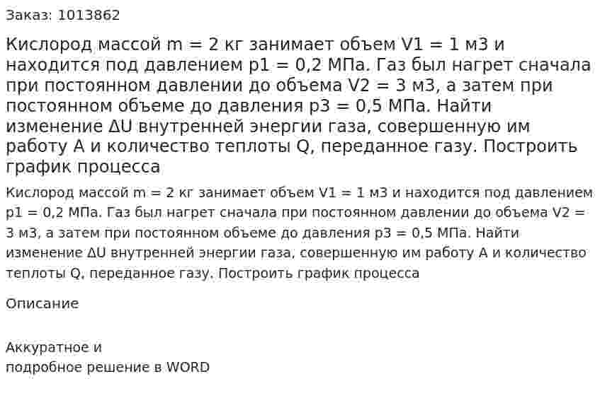 Кислород массой m = 2 кг занимает объем V1 = 1 м3 и находится под давлением р1 = 0,2 МПа. Газ был нагрет сначала при постоянном давлении до объема V2 = 3 м3, а затем при постоянном объеме до давления р3 = 0,5 МПа. Найти изменение ΔU внутренней энергии газа, совершенную им работу А и количество теплоты Q, переданное газу. Построить график процесса 