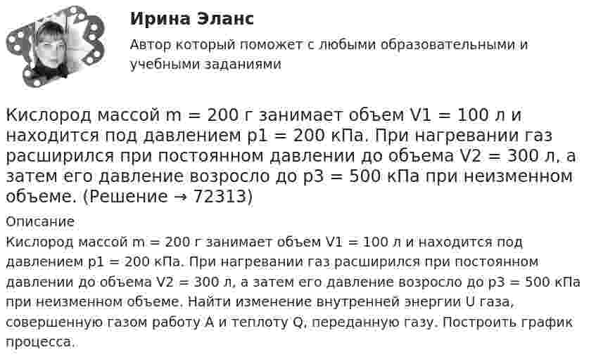      
            Описание
            Кислород массой m = 200 г занимает объем V1 = 100 л и находится под давлением p1 = 200 кПа. При нагревании газ расширился при постоянном давлении до объема V2 = 300 л, а затем его давление возросло до р3 = 500 кПа при неизменном объеме. Найти изменение внутренней энергии U газа, совершенную газом работу А и теплоту Q, переданную газу. Построить график процесса.   
            
            
            Кислород массой m = 200 г занимает объём V1 = 100 л и находится под давлением p1 = 200 кПа. При нагревании газ расширился при постоянном давлении до объёма V2 = 300 л, а затем его давление возросло до p2 = 500 кПа Кислород массой m = 200 г занимает объем V1 = 100 л и находится под давлением p1 = 200 кПа. При нагревании газ расширился при постоянном давлении до объема V2 = 300 л, а затем его давление возросло до р3 = 500 кПа при неизменном объеме. Кислород массой m = 230 г занимает объём V1 = 100 л и находится под давлением p1 = 240 кПа. При нагревании газ расширился при постоянном давлении до объёма V2 = 300 л, а затем его давление возросло до p2 = 480 кПаКислород массой m = 250 г, имевший температуру T1 = 200 К, был адиабатно сжат. При этом была совершена работа W = 25 кДж. Определите конечную температуру T2.Кислород массой m = 2 кг занимает объем V1 = 0,01 м3 и находится под давлением p1 = 0,2 МПа. Газ был нагрет сначала при постоянном давлении до объёма V2 = 0,03 м3 , а затем при постоянном объёме до давления p3 = 0,4 Кислород массой m = 2 кг занимает объём V1 = 1 м3 и находится под давлением p1 = 0,2 МПа. Газ был нагрет сначала при постоянном давлении до объёма V2 = 3 м3, а потом при постоянном объёме до давления p2 = 0,5 МПа. Найти:Кислород массой m = 2 кг изотермически расширился, увеличив свой объём в пять раз. Найдите изменение энтропии.Кислород массой 160 г нагревают при постоянном давлении от 320 К до 340 К. Определить количество теплоты, поглощаемое газом, изменение внутренней энергии и работу расширения газа.Кислород массой 1 кг при давлении 0,5 МПа и температуре 127 °C изобарно расширяясь, увеличивает свой объём в 2 раза. А затем сжимается изотермически до давления 4 МПа. Определить суммарное изменение энтропии. Молярная масса кислорода 0,032 кг/моль.Кислород массой 2,0 кг занимает объём 1,5 м3 и находится под давлением 2,0 атм. Газ нагрели сначала при постоянном давлении до объёма 3,0 м3, а затем – при постоянном объёме до давления 5,0 атм.Кислород массой 250 г, имеющий температуру 200 К, был адиабатно сжат. При этом была совершена работа 25 кДж. Найти конечную температуру газа.Кислород массой 2 кг занимает объём V1 = 1 м3 и находится под давлением p1 = 0,2 МПа. Газ был нагрет сначала при постоянном давлении до объёма V2 = 3 м3, а затем при постоянном объёме до давления p2 = 0,5 МПаКислород массой 2 кг увеличил свой объём при изобарическом расширении в пять раз. Определить изменение энтропии газа.Кислород массой 4 г находится под давлением p1 = 0,2 МПа при температуре T = 285 К. Вследствие изотермического расширения кислород занял объём V2 = 15 л. Определите:  1) объём V1 газа до расширения;