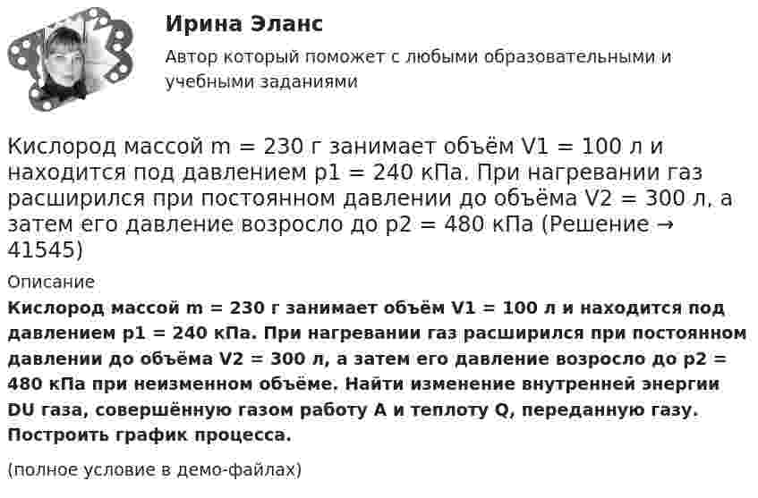     
          Описание
          Кислород массой m = 230 г занимает объём V1 = 100 л и находится под давлением p1 = 240 кПа. При нагревании газ расширился при постоянном давлении до объёма V2 = 300 л, а затем его давление возросло до p2 = 480 кПа при неизменном объёме. Найти изменение внутренней энергии DU газа, совершённую газом работу A и теплоту Q, переданную газу. Построить график процесса.(полное условие в демо-файлах)  
            
            
            Кислород массой m = 200 г занимает объем V1 = 100 л и находится под давлением p1 = 200 кПа. При нагревании газ расширился при постоянном давлении до объема V2 = 300 л, а затем его давление возросло до р3 = 500 кПа при неизменном объеме. Кислород массой m = 230 г занимает объём V1 = 100 л и находится под давлением p1 = 240 кПа. При нагревании газ расширился при постоянном давлении до объёма V2 = 300 л, а затем его давление возросло до p2 = 480 кПаКислород массой m = 250 г, имевший температуру T1 = 200 К, был адиабатно сжат. При этом была совершена работа W = 25 кДж. Определите конечную температуру T2.Кислород массой m = 2 кг занимает объем V1 = 0,01 м3 и находится под давлением p1 = 0,2 МПа. Газ был нагрет сначала при постоянном давлении до объёма V2 = 0,03 м3 , а затем при постоянном объёме до давления p3 = 0,4 Кислород массой m = 2 кг занимает объём V1 = 1 м3 и находится под давлением p1 = 0,2 МПа. Газ был нагрет сначала при постоянном давлении до объёма V2 = 3 м3, а потом при постоянном объёме до давления p2 = 0,5 МПа. Найти:Кислород массой m = 2 кг изотермически расширился, увеличив свой объём в пять раз. Найдите изменение энтропии.Кислород массой m = 2 кг увеличил свой объем в 5 раз сначала изотермически, затем – адиабатно. Найдите изменение энтропии.Кислород массой 1 кг при давлении 0,5 МПа и температуре 127 °C изобарно расширяясь, увеличивает свой объём в 2 раза. А затем сжимается изотермически до давления 4 МПа. Определить суммарное изменение энтропии. Молярная масса кислорода 0,032 кг/моль.Кислород массой 2,0 кг занимает объём 1,5 м3 и находится под давлением 2,0 атм. Газ нагрели сначала при постоянном давлении до объёма 3,0 м3, а затем – при постоянном объёме до давления 5,0 атм.Кислород массой 250 г, имеющий температуру 200 К, был адиабатно сжат. При этом была совершена работа 25 кДж. Найти конечную температуру газа.Кислород массой 2 кг занимает объём V1 = 1 м3 и находится под давлением p1 = 0,2 МПа. Газ был нагрет сначала при постоянном давлении до объёма V2 = 3 м3, а затем при постоянном объёме до давления p2 = 0,5 МПаКислород массой 2 кг увеличил свой объём при изобарическом расширении в пять раз. Определить изменение энтропии газа.Кислород массой 4 г находится под давлением p1 = 0,2 МПа при температуре T = 285 К. Вследствие изотермического расширения кислород занял объём V2 = 15 л. Определите:  1) объём V1 газа до расширения;Кислород массой m = 1 кг занимает объём 1 м3 и находится под давлением 0,1 МПа. Газ был нагрет сначала при постоянном давлении до объёма 3 м3, а затем при постоянном объёме до давления 0,5 МПа. Найти изменение внутренней энергии, 
