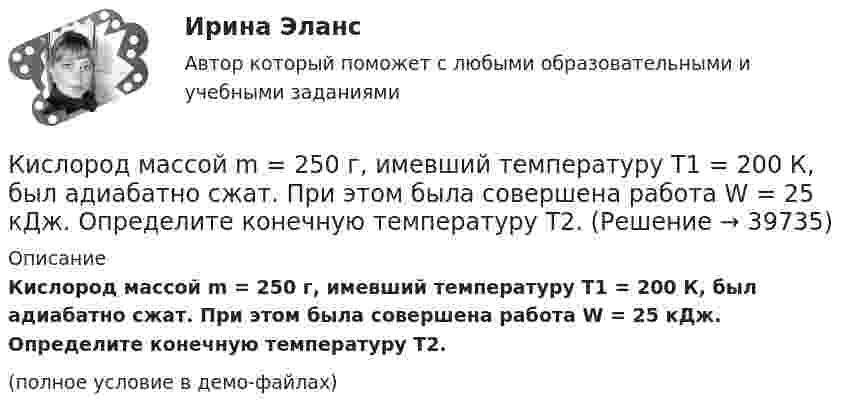     
          Описание
          Кислород массой m = 250 г, имевший температуру T1 = 200 К, был адиабатно сжат. При этом была совершена работа W = 25 кДж. Определите конечную температуру T2.(полное условие в демо-файлах)  
            
            
            Кислород массой m = 230 г занимает объём V1 = 100 л и находится под давлением p1 = 240 кПа. При нагревании газ расширился при постоянном давлении до объёма V2 = 300 л, а затем его давление возросло до p2 = 480 кПаКислород массой m = 250 г, имевший температуру T1 = 200 К, был адиабатно сжат. При этом была совершена работа W = 25 кДж. Определите конечную температуру T2.Кислород массой m = 2 кг занимает объем V1 = 0,01 м3 и находится под давлением p1 = 0,2 МПа. Газ был нагрет сначала при постоянном давлении до объёма V2 = 0,03 м3 , а затем при постоянном объёме до давления p3 = 0,4 Кислород массой m = 2 кг занимает объём V1 = 1 м3 и находится под давлением p1 = 0,2 МПа. Газ был нагрет сначала при постоянном давлении до объёма V2 = 3 м3, а потом при постоянном объёме до давления p2 = 0,5 МПа. Найти:Кислород массой m = 2 кг изотермически расширился, увеличив свой объём в пять раз. Найдите изменение энтропии.Кислород массой m = 2 кг увеличил свой объем в 5 раз сначала изотермически, затем – адиабатно. Найдите изменение энтропии.Кислород массой m = 300 г, имевший температуру T1 = 295 К, был адиабатически сжат. При этом была совершена работа A = 30 кДж. Определите конечную температуру газа T2.Кислород массой 2,0 кг занимает объём 1,5 м3 и находится под давлением 2,0 атм. Газ нагрели сначала при постоянном давлении до объёма 3,0 м3, а затем – при постоянном объёме до давления 5,0 атм.Кислород массой 250 г, имеющий температуру 200 К, был адиабатно сжат. При этом была совершена работа 25 кДж. Найти конечную температуру газа.Кислород массой 2 кг занимает объём V1 = 1 м3 и находится под давлением p1 = 0,2 МПа. Газ был нагрет сначала при постоянном давлении до объёма V2 = 3 м3, а затем при постоянном объёме до давления p2 = 0,5 МПаКислород массой 2 кг увеличил свой объём при изобарическом расширении в пять раз. Определить изменение энтропии газа.Кислород массой 4 г находится под давлением p1 = 0,2 МПа при температуре T = 285 К. Вследствие изотермического расширения кислород занял объём V2 = 15 л. Определите:  1) объём V1 газа до расширения;Кислород массой m = 1 кг занимает объём 1 м3 и находится под давлением 0,1 МПа. Газ был нагрет сначала при постоянном давлении до объёма 3 м3, а затем при постоянном объёме до давления 0,5 МПа. Найти изменение внутренней энергии, Кислород массой m = 200 г занимает объём V1 = 100 л и находится под давлением p1 = 200 кПа. При нагревании газ расширился при постоянном давлении до объёма V2 = 300 л, а затем его давление возросло до p2 = 500 кПа 