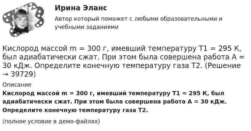     
          Описание
          Кислород массой m = 300 г, имевший температуру T1 = 295 К, был адиабатически сжат. При этом была совершена работа A = 30 кДж. Определите конечную температуру газа T2.(полное условие в демо-файлах)  
            
            
            Кислород массой m = 2 кг увеличил свой объем в 5 раз сначала изотермически, затем – адиабатно. Найдите изменение энтропии.Кислород массой m = 300 г, имевший температуру T1 = 295 К, был адиабатически сжат. При этом была совершена работа A = 30 кДж. Определите конечную температуру газа T2.Кислород находится под давлением p = 133 нПа при температуре T = 200 К. Вычислить среднее число  столкновений молекулы кислорода при этих условиях за время t = 1 с.Кислород находится под давлением p = 133 нПа при температуре T = 200 К. Вычислить среднее число  столкновений молекулы кислорода при этих условиях за время t = 1 с.Кислород находится под давлением p = 133 нПа при температуре T = 200 К. Вычислить среднее число столкновений  в единицу времени молекулы кислорода при этих условиях.Кислород находится под давлением р = 133 нПа при температуре Т = 200 К. Вычислить среднее число  столкновений молекулы кислорода при этих условиях за время  = 1 с.Кислород, находящийся в состоянии 1 (p1 = 230 кПа, T1 = 450 К, V1 = 20 л), перевели в состояние 2, адиабатно уменьшив объём в три раза. Затем изохорно температура газа была увеличена на 100 К. Кислород массой m = 1 кг занимает объём 1 м3 и находится под давлением 0,1 МПа. Газ был нагрет сначала при постоянном давлении до объёма 3 м3, а затем при постоянном объёме до давления 0,5 МПа. Найти изменение внутренней энергии, Кислород массой m = 200 г занимает объём V1 = 100 л и находится под давлением p1 = 200 кПа. При нагревании газ расширился при постоянном давлении до объёма V2 = 300 л, а затем его давление возросло до p2 = 500 кПа Кислород массой m = 200 г занимает объем V1 = 100 л и находится под давлением p1 = 200 кПа. При нагревании газ расширился при постоянном давлении до объема V2 = 300 л, а затем его давление возросло до р3 = 500 кПа при неизменном объеме. Кислород массой m = 230 г занимает объём V1 = 100 л и находится под давлением p1 = 240 кПа. При нагревании газ расширился при постоянном давлении до объёма V2 = 300 л, а затем его давление возросло до p2 = 480 кПаКислород массой m = 250 г, имевший температуру T1 = 200 К, был адиабатно сжат. При этом была совершена работа W = 25 кДж. Определите конечную температуру T2.Кислород массой m = 2 кг занимает объем V1 = 0,01 м3 и находится под давлением p1 = 0,2 МПа. Газ был нагрет сначала при постоянном давлении до объёма V2 = 0,03 м3 , а затем при постоянном объёме до давления p3 = 0,4 Кислород массой m = 2 кг занимает объём V1 = 1 м3 и находится под давлением p1 = 0,2 МПа. Газ был нагрет сначала при постоянном давлении до объёма V2 = 3 м3, а потом при постоянном объёме до давления p2 = 0,5 МПа. Найти: