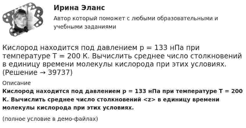     
          Описание
          Кислород находится под давлением p = 133 нПа при температуре T = 200 К. Вычислить среднее число столкновений <z> в единицу времени молекулы кислорода при этих условиях.(полное условие в демо-файлах)  
            
            
            Кислород находится под давлением p = 133 нПа при температуре T = 200 К. Вычислить среднее число  столкновений молекулы кислорода при этих условиях за время t = 1 с.Кислород находится под давлением p = 133 нПа при температуре T = 200 К. Вычислить среднее число столкновений  в единицу времени молекулы кислорода при этих условиях.Кислород находится под давлением р = 133 нПа при температуре Т = 200 К. Вычислить среднее число  столкновений молекулы кислорода при этих условиях за время  = 1 с.Кислород, находящийся в состоянии 1 (p1 = 230 кПа, T1 = 450 К, V1 = 20 л), перевели в состояние 2, адиабатно уменьшив объём в три раза. Затем изохорно температура газа была увеличена на 100 К. Кислород, находящийся в состоянии 1 при давлении p1 = 0,25 МПа, температуре T1 = 550 К и занимающий объём V1 = 2,5 л, изохорно перевели в состояние 2 с температурой T2 = 650 К. Затем адиабатно давление газа было уменьшено в 2 раза.Кислород, находящийся в состоянии 1 при давлении p1 = 250 кПа, температуре T1 = 550 К и занимающий объём V1 = 12 л, изотермически перевели в состояние 2 объёмом V2 = 6 л. Затем адиабатно объём газа был уменьшен на два литра. Кислород, находящийся в состоянии 1 при давлении p1 = 2,5 МПа, температуре T1 = 550 К и занимающий объём V1 = 12 л, изотермически перевели в состояние 2 с объёмом V2 = 6 л. Затем адиабатно объём газа был уменьшен на два литра. Кислород массой m = 230 г занимает объём V1 = 100 л и находится под давлением p1 = 240 кПа. При нагревании газ расширился при постоянном давлении до объёма V2 = 300 л, а затем его давление возросло до p2 = 480 кПаКислород массой m = 250 г, имевший температуру T1 = 200 К, был адиабатно сжат. При этом была совершена работа W = 25 кДж. Определите конечную температуру T2.Кислород массой m = 2 кг занимает объем V1 = 0,01 м3 и находится под давлением p1 = 0,2 МПа. Газ был нагрет сначала при постоянном давлении до объёма V2 = 0,03 м3 , а затем при постоянном объёме до давления p3 = 0,4 Кислород массой m = 2 кг занимает объём V1 = 1 м3 и находится под давлением p1 = 0,2 МПа. Газ был нагрет сначала при постоянном давлении до объёма V2 = 3 м3, а потом при постоянном объёме до давления p2 = 0,5 МПа. Найти:Кислород массой m = 2 кг изотермически расширился, увеличив свой объём в пять раз. Найдите изменение энтропии.Кислород массой m = 2 кг увеличил свой объем в 5 раз сначала изотермически, затем – адиабатно. Найдите изменение энтропии.Кислород массой m = 300 г, имевший температуру T1 = 295 К, был адиабатически сжат. При этом была совершена работа A = 30 кДж. Определите конечную температуру газа T2.