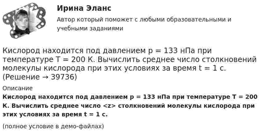     
          Описание
          Кислород находится под давлением p = 133 нПа при температуре T = 200 К. Вычислить среднее число <z> столкновений молекулы кислорода при этих условиях за время t = 1 с.(полное условие в демо-файлах)  
            
            
            Кислород массой m = 300 г, имевший температуру T1 = 295 К, был адиабатически сжат. При этом была совершена работа A = 30 кДж. Определите конечную температуру газа T2.Кислород находится под давлением p = 133 нПа при температуре T = 200 К. Вычислить среднее число  столкновений молекулы кислорода при этих условиях за время t = 1 с.Кислород находится под давлением p = 133 нПа при температуре T = 200 К. Вычислить среднее число  столкновений молекулы кислорода при этих условиях за время t = 1 с.Кислород находится под давлением p = 133 нПа при температуре T = 200 К. Вычислить среднее число столкновений  в единицу времени молекулы кислорода при этих условиях.Кислород находится под давлением р = 133 нПа при температуре Т = 200 К. Вычислить среднее число  столкновений молекулы кислорода при этих условиях за время  = 1 с.Кислород, находящийся в состоянии 1 (p1 = 230 кПа, T1 = 450 К, V1 = 20 л), перевели в состояние 2, адиабатно уменьшив объём в три раза. Затем изохорно температура газа была увеличена на 100 К. Кислород, находящийся в состоянии 1 при давлении p1 = 0,25 МПа, температуре T1 = 550 К и занимающий объём V1 = 2,5 л, изохорно перевели в состояние 2 с температурой T2 = 650 К. Затем адиабатно давление газа было уменьшено в 2 раза.Кислород массой m = 200 г занимает объём V1 = 100 л и находится под давлением p1 = 200 кПа. При нагревании газ расширился при постоянном давлении до объёма V2 = 300 л, а затем его давление возросло до p2 = 500 кПа Кислород массой m = 200 г занимает объем V1 = 100 л и находится под давлением p1 = 200 кПа. При нагревании газ расширился при постоянном давлении до объема V2 = 300 л, а затем его давление возросло до р3 = 500 кПа при неизменном объеме. Кислород массой m = 230 г занимает объём V1 = 100 л и находится под давлением p1 = 240 кПа. При нагревании газ расширился при постоянном давлении до объёма V2 = 300 л, а затем его давление возросло до p2 = 480 кПаКислород массой m = 250 г, имевший температуру T1 = 200 К, был адиабатно сжат. При этом была совершена работа W = 25 кДж. Определите конечную температуру T2.Кислород массой m = 2 кг занимает объем V1 = 0,01 м3 и находится под давлением p1 = 0,2 МПа. Газ был нагрет сначала при постоянном давлении до объёма V2 = 0,03 м3 , а затем при постоянном объёме до давления p3 = 0,4 Кислород массой m = 2 кг занимает объём V1 = 1 м3 и находится под давлением p1 = 0,2 МПа. Газ был нагрет сначала при постоянном давлении до объёма V2 = 3 м3, а потом при постоянном объёме до давления p2 = 0,5 МПа. Найти:Кислород массой m = 2 кг изотермически расширился, увеличив свой объём в пять раз. Найдите изменение энтропии.
