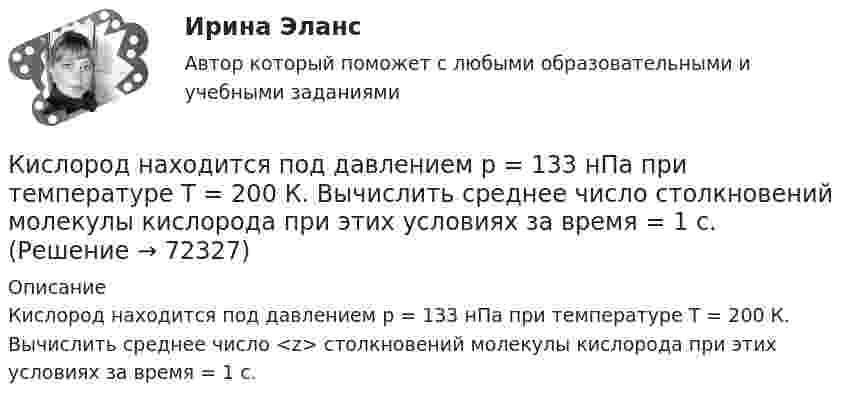      
            Описание
            Кислород находится под давлением р = 133 нПа при температуре Т = 200 К. Вычислить среднее число <z> столкновений молекулы кислорода при этих условиях за время = 1 с.   
            
            
            Кислород находится под давлением p = 133 нПа при температуре T = 200 К. Вычислить среднее число столкновений  в единицу времени молекулы кислорода при этих условиях.Кислород находится под давлением р = 133 нПа при температуре Т = 200 К. Вычислить среднее число  столкновений молекулы кислорода при этих условиях за время  = 1 с.Кислород, находящийся в состоянии 1 (p1 = 230 кПа, T1 = 450 К, V1 = 20 л), перевели в состояние 2, адиабатно уменьшив объём в три раза. Затем изохорно температура газа была увеличена на 100 К. Кислород, находящийся в состоянии 1 при давлении p1 = 0,25 МПа, температуре T1 = 550 К и занимающий объём V1 = 2,5 л, изохорно перевели в состояние 2 с температурой T2 = 650 К. Затем адиабатно давление газа было уменьшено в 2 раза.Кислород, находящийся в состоянии 1 при давлении p1 = 250 кПа, температуре T1 = 550 К и занимающий объём V1 = 12 л, изотермически перевели в состояние 2 объёмом V2 = 6 л. Затем адиабатно объём газа был уменьшен на два литра. Кислород, находящийся в состоянии 1 при давлении p1 = 2,5 МПа, температуре T1 = 550 К и занимающий объём V1 = 12 л, изотермически перевели в состояние 2 с объёмом V2 = 6 л. Затем адиабатно объём газа был уменьшен на два литра. Кислород при давлении 100 кПа и температуре 27 °C занимает объём 5 л. При увеличении давления до 200 кПа объём газа уменьшился на 1 л. Чему равна температура газа в этом состоянии? Ответ дать в СИ.             Кислород массой m = 250 г, имевший температуру T1 = 200 К, был адиабатно сжат. При этом была совершена работа W = 25 кДж. Определите конечную температуру T2.Кислород массой m = 2 кг занимает объем V1 = 0,01 м3 и находится под давлением p1 = 0,2 МПа. Газ был нагрет сначала при постоянном давлении до объёма V2 = 0,03 м3 , а затем при постоянном объёме до давления p3 = 0,4 Кислород массой m = 2 кг занимает объём V1 = 1 м3 и находится под давлением p1 = 0,2 МПа. Газ был нагрет сначала при постоянном давлении до объёма V2 = 3 м3, а потом при постоянном объёме до давления p2 = 0,5 МПа. Найти:Кислород массой m = 2 кг изотермически расширился, увеличив свой объём в пять раз. Найдите изменение энтропии.Кислород массой m = 2 кг увеличил свой объем в 5 раз сначала изотермически, затем – адиабатно. Найдите изменение энтропии.Кислород массой m = 300 г, имевший температуру T1 = 295 К, был адиабатически сжат. При этом была совершена работа A = 30 кДж. Определите конечную температуру газа T2.Кислород находится под давлением p = 133 нПа при температуре T = 200 К. Вычислить среднее число  столкновений молекулы кислорода при этих условиях за время t = 1 с.