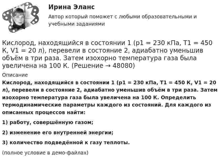    
            Описание
            Кислород, находящийся в состоянии 1 (p1 = 230 кПа, T1 = 450 К, V1 = 20 л), перевели в состояние 2, адиабатно уменьшив объём в три раза. Затем изохорно температура газа была увеличена на 100 К. Определить термодинамические параметры каждого из состояний. Для каждого из описанных процессов найти:1) работу, совершённую газом;2) изменение его внутренней энергии;3) количество подведённой к газу теплоты.(полное условие в демо-файлах)  
            
            
            Кислород находится под давлением р = 133 нПа при температуре Т = 200 К. Вычислить среднее число  столкновений молекулы кислорода при этих условиях за время  = 1 с.Кислород, находящийся в состоянии 1 (p1 = 230 кПа, T1 = 450 К, V1 = 20 л), перевели в состояние 2, адиабатно уменьшив объём в три раза. Затем изохорно температура газа была увеличена на 100 К. Кислород, находящийся в состоянии 1 при давлении p1 = 0,25 МПа, температуре T1 = 550 К и занимающий объём V1 = 2,5 л, изохорно перевели в состояние 2 с температурой T2 = 650 К. Затем адиабатно давление газа было уменьшено в 2 раза.Кислород, находящийся в состоянии 1 при давлении p1 = 250 кПа, температуре T1 = 550 К и занимающий объём V1 = 12 л, изотермически перевели в состояние 2 объёмом V2 = 6 л. Затем адиабатно объём газа был уменьшен на два литра. Кислород, находящийся в состоянии 1 при давлении p1 = 2,5 МПа, температуре T1 = 550 К и занимающий объём V1 = 12 л, изотермически перевели в состояние 2 с объёмом V2 = 6 л. Затем адиабатно объём газа был уменьшен на два литра. Кислород при давлении 100 кПа и температуре 27 °C занимает объём 5 л. При увеличении давления до 200 кПа объём газа уменьшился на 1 л. Чему равна температура газа в этом состоянии? Ответ дать в СИ.             Кислород при неизменном давлении 80 кПа нагревается. Его объём увеличивается от 1 м3 до 3 м3. Определить: изменение внутренней энергии кислорода, работу, совершаемую им при расширении, количество теплоты, сообщённое газу.Кислород массой m = 2 кг занимает объем V1 = 0,01 м3 и находится под давлением p1 = 0,2 МПа. Газ был нагрет сначала при постоянном давлении до объёма V2 = 0,03 м3 , а затем при постоянном объёме до давления p3 = 0,4 Кислород массой m = 2 кг занимает объём V1 = 1 м3 и находится под давлением p1 = 0,2 МПа. Газ был нагрет сначала при постоянном давлении до объёма V2 = 3 м3, а потом при постоянном объёме до давления p2 = 0,5 МПа. Найти:Кислород массой m = 2 кг изотермически расширился, увеличив свой объём в пять раз. Найдите изменение энтропии.Кислород массой m = 2 кг увеличил свой объем в 5 раз сначала изотермически, затем – адиабатно. Найдите изменение энтропии.Кислород массой m = 300 г, имевший температуру T1 = 295 К, был адиабатически сжат. При этом была совершена работа A = 30 кДж. Определите конечную температуру газа T2.Кислород находится под давлением p = 133 нПа при температуре T = 200 К. Вычислить среднее число  столкновений молекулы кислорода при этих условиях за время t = 1 с.Кислород находится под давлением p = 133 нПа при температуре T = 200 К. Вычислить среднее число  столкновений молекулы кислорода при этих условиях за время t = 1 с.