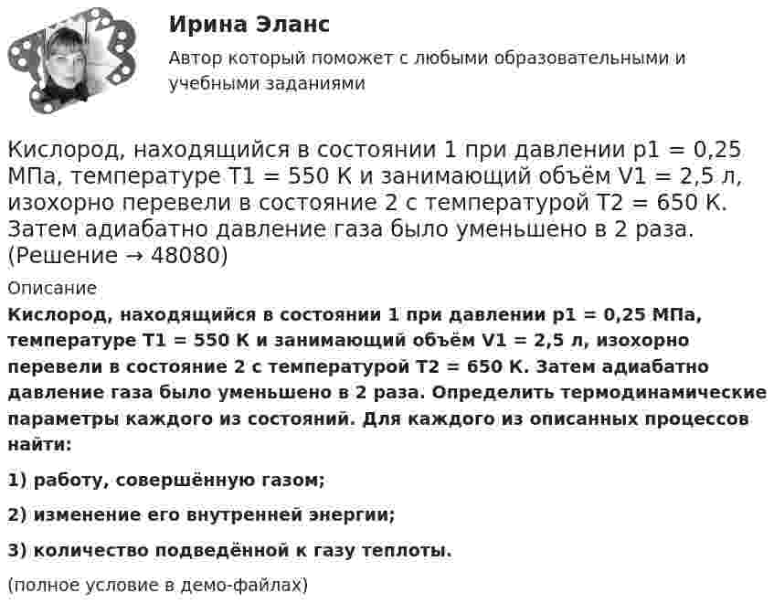     
            Описание
            Кислород, находящийся в состоянии 1 при давлении p1 = 0,25 МПа, температуре T1 = 550 К и занимающий объём V1 = 2,5 л, изохорно перевели в состояние 2 с температурой T2 = 650 К. Затем адиабатно давление газа было уменьшено в 2 раза. Определить термодинамические параметры каждого из состояний. Для каждого из описанных процессов найти:1) работу, совершённую газом;2) изменение его внутренней энергии;3) количество подведённой к газу теплоты.(полное условие в демо-файлах)  
            
            
            Кислород, находящийся в состоянии 1 (p1 = 230 кПа, T1 = 450 К, V1 = 20 л), перевели в состояние 2, адиабатно уменьшив объём в три раза. Затем изохорно температура газа была увеличена на 100 К. Кислород, находящийся в состоянии 1 при давлении p1 = 0,25 МПа, температуре T1 = 550 К и занимающий объём V1 = 2,5 л, изохорно перевели в состояние 2 с температурой T2 = 650 К. Затем адиабатно давление газа было уменьшено в 2 раза.Кислород, находящийся в состоянии 1 при давлении p1 = 250 кПа, температуре T1 = 550 К и занимающий объём V1 = 12 л, изотермически перевели в состояние 2 объёмом V2 = 6 л. Затем адиабатно объём газа был уменьшен на два литра. Кислород, находящийся в состоянии 1 при давлении p1 = 2,5 МПа, температуре T1 = 550 К и занимающий объём V1 = 12 л, изотермически перевели в состояние 2 с объёмом V2 = 6 л. Затем адиабатно объём газа был уменьшен на два литра. Кислород при давлении 100 кПа и температуре 27 °C занимает объём 5 л. При увеличении давления до 200 кПа объём газа уменьшился на 1 л. Чему равна температура газа в этом состоянии? Ответ дать в СИ.             Кислород при неизменном давлении 80 кПа нагревается. Его объём увеличивается от 1 м3 до 3 м3. Определить: изменение внутренней энергии кислорода, работу, совершаемую им при расширении, количество теплоты, сообщённое газу.Кислород при неизменном давлении 80кПа нагревается. Его объем увеличивается от 1м3 до 3м3. Определить изменение внутренней энергии кислорода, работу, совершенную им при расширении, а так же теплоту, сообщенную газу.Кислород массой m = 2 кг занимает объём V1 = 1 м3 и находится под давлением p1 = 0,2 МПа. Газ был нагрет сначала при постоянном давлении до объёма V2 = 3 м3, а потом при постоянном объёме до давления p2 = 0,5 МПа. Найти:Кислород массой m = 2 кг изотермически расширился, увеличив свой объём в пять раз. Найдите изменение энтропии.Кислород массой m = 2 кг увеличил свой объем в 5 раз сначала изотермически, затем – адиабатно. Найдите изменение энтропии.Кислород массой m = 300 г, имевший температуру T1 = 295 К, был адиабатически сжат. При этом была совершена работа A = 30 кДж. Определите конечную температуру газа T2.Кислород находится под давлением p = 133 нПа при температуре T = 200 К. Вычислить среднее число  столкновений молекулы кислорода при этих условиях за время t = 1 с.Кислород находится под давлением p = 133 нПа при температуре T = 200 К. Вычислить среднее число  столкновений молекулы кислорода при этих условиях за время t = 1 с.Кислород находится под давлением p = 133 нПа при температуре T = 200 К. Вычислить среднее число столкновений  в единицу времени молекулы кислорода при этих условиях.