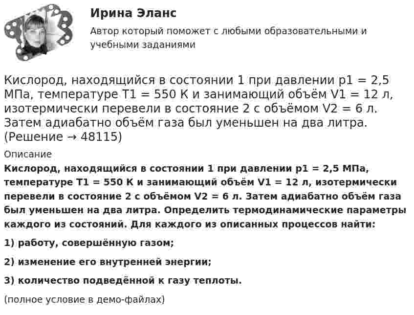    
            Описание
            Кислород, находящийся в состоянии 1 при давлении p1 = 2,5 МПа, температуре T1 = 550 К и занимающий объём V1 = 12 л, изотермически перевели в состояние 2 с объёмом V2 = 6 л. Затем адиабатно объём газа был уменьшен на два литра. Определить термодинамические параметры каждого из состояний. Для каждого из описанных процессов найти:1) работу, совершённую газом;2) изменение его внутренней энергии;3) количество подведённой к газу теплоты.(полное условие в демо-файлах)  
            
            
            Кислород, находящийся в состоянии 1 при давлении p1 = 250 кПа, температуре T1 = 550 К и занимающий объём V1 = 12 л, изотермически перевели в состояние 2 объёмом V2 = 6 л. Затем адиабатно объём газа был уменьшен на два литра. Кислород, находящийся в состоянии 1 при давлении p1 = 2,5 МПа, температуре T1 = 550 К и занимающий объём V1 = 12 л, изотермически перевели в состояние 2 с объёмом V2 = 6 л. Затем адиабатно объём газа был уменьшен на два литра. Кислород при давлении 100 кПа и температуре 27 °C занимает объём 5 л. При увеличении давления до 200 кПа объём газа уменьшился на 1 л. Чему равна температура газа в этом состоянии? Ответ дать в СИ.             Кислород при неизменном давлении 80 кПа нагревается. Его объём увеличивается от 1 м3 до 3 м3. Определить: изменение внутренней энергии кислорода, работу, совершаемую им при расширении, количество теплоты, сообщённое газу.Кислород при неизменном давлении 80кПа нагревается. Его объем увеличивается от 1м3 до 3м3. Определить изменение внутренней энергии кислорода, работу, совершенную им при расширении, а так же теплоту, сообщенную газу.Кислород при неизменном давлении p = 80 кПа нагревается. Его объём увеличивается от V1 = 1 м3 до V2 = 3 м3. Определить:  1) изменение U внутренней энергии кислорода;  2) работу A, совершённую им при расширении;Кислороду, находящемуся при постоянном давлении 2·105 Па, сообщили 7 кДж теплоты. Каково изменение его внутренней энергии, если объём увеличился на 0,01 м3?Кислород массой m = 2 кг увеличил свой объем в 5 раз сначала изотермически, затем – адиабатно. Найдите изменение энтропии.Кислород массой m = 300 г, имевший температуру T1 = 295 К, был адиабатически сжат. При этом была совершена работа A = 30 кДж. Определите конечную температуру газа T2.Кислород находится под давлением p = 133 нПа при температуре T = 200 К. Вычислить среднее число  столкновений молекулы кислорода при этих условиях за время t = 1 с.Кислород находится под давлением p = 133 нПа при температуре T = 200 К. Вычислить среднее число  столкновений молекулы кислорода при этих условиях за время t = 1 с.Кислород находится под давлением p = 133 нПа при температуре T = 200 К. Вычислить среднее число столкновений  в единицу времени молекулы кислорода при этих условиях.Кислород находится под давлением р = 133 нПа при температуре Т = 200 К. Вычислить среднее число  столкновений молекулы кислорода при этих условиях за время  = 1 с.Кислород, находящийся в состоянии 1 (p1 = 230 кПа, T1 = 450 К, V1 = 20 л), перевели в состояние 2, адиабатно уменьшив объём в три раза. Затем изохорно температура газа была увеличена на 100 К. 