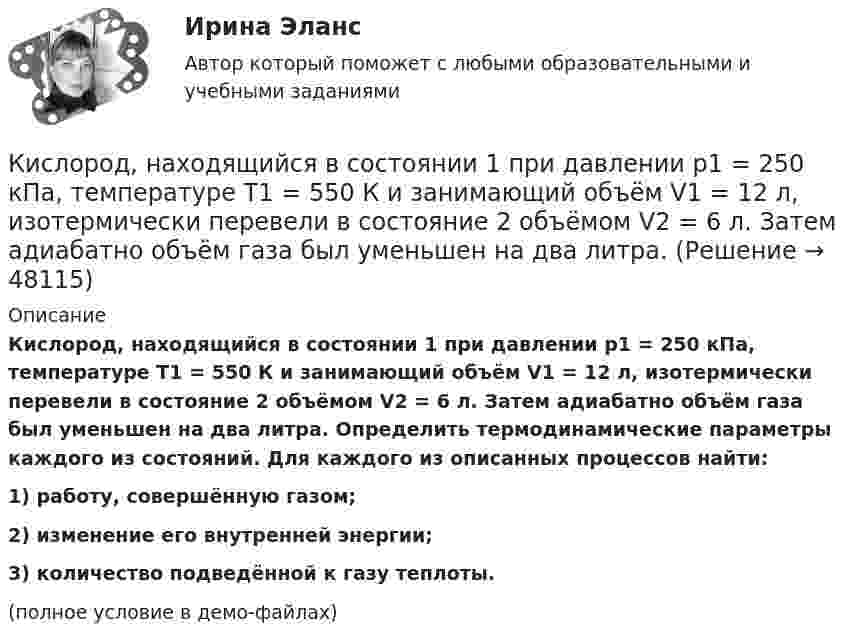     
            Описание
            Кислород, находящийся в состоянии 1 при давлении p1 = 250 кПа, температуре T1 = 550 К и занимающий объём V1 = 12 л, изотермически перевели в состояние 2 объёмом V2 = 6 л. Затем адиабатно объём газа был уменьшен на два литра. Определить термодинамические параметры каждого из состояний. Для каждого из описанных процессов найти:1) работу, совершённую газом;2) изменение его внутренней энергии;3) количество подведённой к газу теплоты.(полное условие в демо-файлах)  
            
            
            Кислород, находящийся в состоянии 1 при давлении p1 = 0,25 МПа, температуре T1 = 550 К и занимающий объём V1 = 2,5 л, изохорно перевели в состояние 2 с температурой T2 = 650 К. Затем адиабатно давление газа было уменьшено в 2 раза.Кислород, находящийся в состоянии 1 при давлении p1 = 250 кПа, температуре T1 = 550 К и занимающий объём V1 = 12 л, изотермически перевели в состояние 2 объёмом V2 = 6 л. Затем адиабатно объём газа был уменьшен на два литра. Кислород, находящийся в состоянии 1 при давлении p1 = 2,5 МПа, температуре T1 = 550 К и занимающий объём V1 = 12 л, изотермически перевели в состояние 2 с объёмом V2 = 6 л. Затем адиабатно объём газа был уменьшен на два литра. Кислород при давлении 100 кПа и температуре 27 °C занимает объём 5 л. При увеличении давления до 200 кПа объём газа уменьшился на 1 л. Чему равна температура газа в этом состоянии? Ответ дать в СИ.             Кислород при неизменном давлении 80 кПа нагревается. Его объём увеличивается от 1 м3 до 3 м3. Определить: изменение внутренней энергии кислорода, работу, совершаемую им при расширении, количество теплоты, сообщённое газу.Кислород при неизменном давлении 80кПа нагревается. Его объем увеличивается от 1м3 до 3м3. Определить изменение внутренней энергии кислорода, работу, совершенную им при расширении, а так же теплоту, сообщенную газу.Кислород при неизменном давлении p = 80 кПа нагревается. Его объём увеличивается от V1 = 1 м3 до V2 = 3 м3. Определить:  1) изменение U внутренней энергии кислорода;  2) работу A, совершённую им при расширении;Кислород массой m = 2 кг изотермически расширился, увеличив свой объём в пять раз. Найдите изменение энтропии.Кислород массой m = 2 кг увеличил свой объем в 5 раз сначала изотермически, затем – адиабатно. Найдите изменение энтропии.Кислород массой m = 300 г, имевший температуру T1 = 295 К, был адиабатически сжат. При этом была совершена работа A = 30 кДж. Определите конечную температуру газа T2.Кислород находится под давлением p = 133 нПа при температуре T = 200 К. Вычислить среднее число  столкновений молекулы кислорода при этих условиях за время t = 1 с.Кислород находится под давлением p = 133 нПа при температуре T = 200 К. Вычислить среднее число  столкновений молекулы кислорода при этих условиях за время t = 1 с.Кислород находится под давлением p = 133 нПа при температуре T = 200 К. Вычислить среднее число столкновений  в единицу времени молекулы кислорода при этих условиях.Кислород находится под давлением р = 133 нПа при температуре Т = 200 К. Вычислить среднее число  столкновений молекулы кислорода при этих условиях за время  = 1 с.