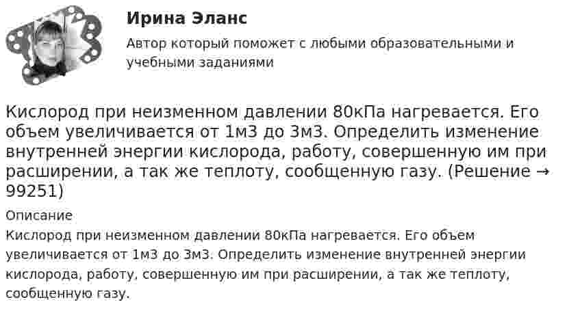      
            Описание
            Кислород при неизменном давлении 80кПа нагревается. Его объем увеличивается от 1м3 до 3м3. Определить изменение внутренней энергии кислорода, работу, совершенную им при расширении, а так же теплоту, сообщенную газу.   
            
            
            Кислород при неизменном давлении 80 кПа нагревается. Его объём увеличивается от 1 м3 до 3 м3. Определить: изменение внутренней энергии кислорода, работу, совершаемую им при расширении, количество теплоты, сообщённое газу.Кислород при неизменном давлении 80кПа нагревается. Его объем увеличивается от 1м3 до 3м3. Определить изменение внутренней энергии кислорода, работу, совершенную им при расширении, а так же теплоту, сообщенную газу.Кислород при неизменном давлении p = 80 кПа нагревается. Его объём увеличивается от V1 = 1 м3 до V2 = 3 м3. Определить:  1) изменение U внутренней энергии кислорода;  2) работу A, совершённую им при расширении;Кислороду, находящемуся при постоянном давлении 2·105 Па, сообщили 7 кДж теплоты. Каково изменение его внутренней энергии, если объём увеличился на 0,01 м3?К исследованиям конкурентов относят … (укажите 4 варианта ответа)К исследованиям продуктов и услуг относят … (укажите 2 варианта ответа)К источникам внешней вторичной информации относят … (укажите 4 варианта ответа)Кислород находится под давлением p = 133 нПа при температуре T = 200 К. Вычислить среднее число  столкновений молекулы кислорода при этих условиях за время t = 1 с.Кислород находится под давлением p = 133 нПа при температуре T = 200 К. Вычислить среднее число столкновений  в единицу времени молекулы кислорода при этих условиях.Кислород находится под давлением р = 133 нПа при температуре Т = 200 К. Вычислить среднее число  столкновений молекулы кислорода при этих условиях за время  = 1 с.Кислород, находящийся в состоянии 1 (p1 = 230 кПа, T1 = 450 К, V1 = 20 л), перевели в состояние 2, адиабатно уменьшив объём в три раза. Затем изохорно температура газа была увеличена на 100 К. Кислород, находящийся в состоянии 1 при давлении p1 = 0,25 МПа, температуре T1 = 550 К и занимающий объём V1 = 2,5 л, изохорно перевели в состояние 2 с температурой T2 = 650 К. Затем адиабатно давление газа было уменьшено в 2 раза.Кислород, находящийся в состоянии 1 при давлении p1 = 250 кПа, температуре T1 = 550 К и занимающий объём V1 = 12 л, изотермически перевели в состояние 2 объёмом V2 = 6 л. Затем адиабатно объём газа был уменьшен на два литра. Кислород, находящийся в состоянии 1 при давлении p1 = 2,5 МПа, температуре T1 = 550 К и занимающий объём V1 = 12 л, изотермически перевели в состояние 2 с объёмом V2 = 6 л. Затем адиабатно объём газа был уменьшен на два литра. 