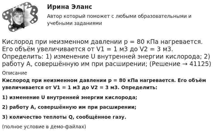     
          Описание
          Кислород при неизменном давлении p = 80 кПа нагревается. Его объём увеличивается от V1 = 1 м3 до V2 = 3 м3. Определить:1) изменение U внутренней энергии кислорода;2) работу A, совершённую им при расширении;3) количество теплоты Q, сообщённое газу.(полное условие в демо-файлах)  
            
            
            Кислород при неизменном давлении 80кПа нагревается. Его объем увеличивается от 1м3 до 3м3. Определить изменение внутренней энергии кислорода, работу, совершенную им при расширении, а так же теплоту, сообщенную газу.Кислород при неизменном давлении p = 80 кПа нагревается. Его объём увеличивается от V1 = 1 м3 до V2 = 3 м3. Определить:  1) изменение U внутренней энергии кислорода;  2) работу A, совершённую им при расширении;Кислороду, находящемуся при постоянном давлении 2·105 Па, сообщили 7 кДж теплоты. Каково изменение его внутренней энергии, если объём увеличился на 0,01 м3?К исследованиям конкурентов относят … (укажите 4 варианта ответа)К исследованиям продуктов и услуг относят … (укажите 2 варианта ответа)К источникам внешней вторичной информации относят … (укажите 4 варианта ответа)К источникам внутренней вторичной информации относят … (укажите 2 варианта ответа)Кислород находится под давлением p = 133 нПа при температуре T = 200 К. Вычислить среднее число столкновений  в единицу времени молекулы кислорода при этих условиях.Кислород находится под давлением р = 133 нПа при температуре Т = 200 К. Вычислить среднее число  столкновений молекулы кислорода при этих условиях за время  = 1 с.Кислород, находящийся в состоянии 1 (p1 = 230 кПа, T1 = 450 К, V1 = 20 л), перевели в состояние 2, адиабатно уменьшив объём в три раза. Затем изохорно температура газа была увеличена на 100 К. Кислород, находящийся в состоянии 1 при давлении p1 = 0,25 МПа, температуре T1 = 550 К и занимающий объём V1 = 2,5 л, изохорно перевели в состояние 2 с температурой T2 = 650 К. Затем адиабатно давление газа было уменьшено в 2 раза.Кислород, находящийся в состоянии 1 при давлении p1 = 250 кПа, температуре T1 = 550 К и занимающий объём V1 = 12 л, изотермически перевели в состояние 2 объёмом V2 = 6 л. Затем адиабатно объём газа был уменьшен на два литра. Кислород, находящийся в состоянии 1 при давлении p1 = 2,5 МПа, температуре T1 = 550 К и занимающий объём V1 = 12 л, изотермически перевели в состояние 2 с объёмом V2 = 6 л. Затем адиабатно объём газа был уменьшен на два литра. Кислород при давлении 100 кПа и температуре 27 °C занимает объём 5 л. При увеличении давления до 200 кПа объём газа уменьшился на 1 л. Чему равна температура газа в этом состоянии? Ответ дать в СИ.             