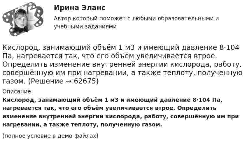     
            Описание
            Кислород, занимающий объём 1 м3 и имеющий давление 8·104 Па, нагревается так, что его объём увеличивается втрое. Определить изменение внутренней энергии кислорода, работу, совершённую им при нагревании, а также теплоту, полученную газом. (полное условие в демо-файлах)   
            
            
            Кислород, занимающий объём 10 л и находящийся под давлением 2·105 Па, адиабатно сжат до объёма 2 л. Найти работу сжатия и изменение внутренней энергии кислорода.Кислород, занимающий объём 1 м3 и имеющий давление 8·104 Па, нагревается так, что его объём увеличивается втрое. Определить изменение внутренней энергии кислорода, работу, совершённую им при нагревании, а также теплоту, полученную газом.Кислород, занимающий при давлении р1=1 МПа объем V1=5 л, расширяется в n=3 раза. Определите конечное давление р2, если процесс изотермический.Кислород, занимающий при давлении р1=1 МПа объем V1=5 л, расширяется в n=3 раза. Определите конечное давление р2,  если процесс изотермический. Запишите численное значение конечного давления в единицах измерения МПа.Кислород изобарически нагревается при 143 кПа с увеличением объёма от 1 до 7 м3. Найти количество теплоты, сообщённое газу (в МДж).Кислород, имеющий объём 7,5 л, адиабатически сжимается до объёма 1 л, причем в конце сжатия установилось давление 1,6 МПа. Под каким давлением находился газ до сжатия?Кислород массой 0,1 кг сжимается адиабатически, при этом температура изменяется от 273 К до 373 К. Как изменятся объём и давление газа? Определить изменение внутренней энергии газа.К «инъекциям» в модели кругооборота относят:Кирюшкин обратился с требованием о расторжении заключенного с ООО «Роспродсервис» договора купли-продажи тумбы-умывальникаКислород (m = 32·10-3 кг/моль), находящийся под давлением p1 = 0,5 МПа, при температуре T1 = 350 К подвергли сначала адиабатическому расширению от объёма V1 = 1 л до объёма V2 = 2 л, а затем изобарному расширению,Кислород был нагрет при неизменном объёме 50 л. При этом давление газа изменилось на 5 атм. Найти теплоту, сообщённую газу.Кислород, занимавший объём V1 = 0,80·10-3 м3 при давлении p1 = 1,2 МПа, адиабатно расширился до объёма V2 = 0,40·10-2 м3. Определить работу расширения.Кислород, занимавший объём V1 = 1 л под давлением p1 = 1,2 МПа, адиабатно расширился до объёма V2 = 10 л. Определить работу A расширения газа.Кислород, занимавший объём V1 при давлении p1, адиабатно расширился до объёма V2. Определить работу расширения.  V1 = 1,2·10-3 м3, p1 = 1·105 Па, V2 = 0,50·10-2 м3.