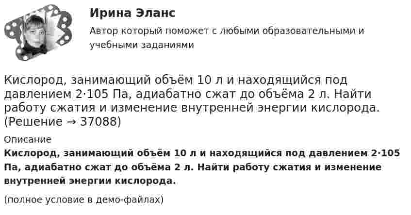     
          Описание
          Кислород, занимающий объём 10 л и находящийся под давлением 2·105 Па, адиабатно сжат до объёма 2 л. Найти работу сжатия и изменение внутренней энергии кислорода.(полное условие в демо-файлах)  
            
            
            Кислород занимает объём 5 л при давлении 0,2 МПа, а при давлении 1 МПа та же масса газа занимает объём 2 л. Определить количество теплоты, сообщённое газу в процессе перехода из первого состояния во второе,Кислород, занимающий объём 10 л и находящийся под давлением 2·105 Па, адиабатно сжат до объёма 2 л. Найти работу сжатия и изменение внутренней энергии кислорода.Кислород, занимающий объём 1 м3 и имеющий давление 8·104 Па, нагревается так, что его объём увеличивается втрое. Определить изменение внутренней энергии кислорода, работу, совершённую им при нагревании, а также теплоту, полученную газом.Кислород, занимающий при давлении р1=1 МПа объем V1=5 л, расширяется в n=3 раза. Определите конечное давление р2, если процесс изотермический.Кислород, занимающий при давлении р1=1 МПа объем V1=5 л, расширяется в n=3 раза. Определите конечное давление р2,  если процесс изотермический. Запишите численное значение конечного давления в единицах измерения МПа.Кислород изобарически нагревается при 143 кПа с увеличением объёма от 1 до 7 м3. Найти количество теплоты, сообщённое газу (в МДж).Кислород, имеющий объём 7,5 л, адиабатически сжимается до объёма 1 л, причем в конце сжатия установилось давление 1,6 МПа. Под каким давлением находился газ до сжатия? К «инъекциям» в модели кругооборота относят:К «инъекциям» в модели кругооборота относят:Кирюшкин обратился с требованием о расторжении заключенного с ООО «Роспродсервис» договора купли-продажи тумбы-умывальникаКислород (m = 32·10-3 кг/моль), находящийся под давлением p1 = 0,5 МПа, при температуре T1 = 350 К подвергли сначала адиабатическому расширению от объёма V1 = 1 л до объёма V2 = 2 л, а затем изобарному расширению,Кислород был нагрет при неизменном объёме 50 л. При этом давление газа изменилось на 5 атм. Найти теплоту, сообщённую газу.Кислород, занимавший объём V1 = 0,80·10-3 м3 при давлении p1 = 1,2 МПа, адиабатно расширился до объёма V2 = 0,40·10-2 м3. Определить работу расширения.Кислород, занимавший объём V1 = 1 л под давлением p1 = 1,2 МПа, адиабатно расширился до объёма V2 = 10 л. Определить работу A расширения газа.