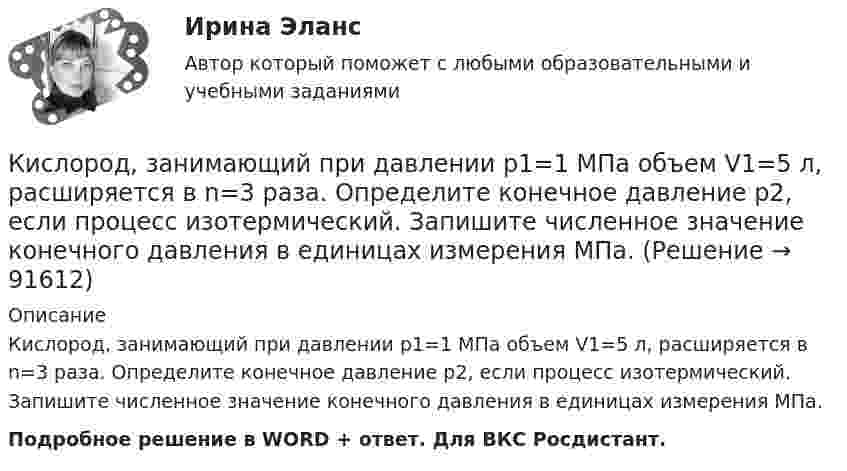      
            Описание
            Кислород, занимающий при давлении р1=1 МПа объем V1=5 л, расширяется в n=3 раза. Определите конечное давление р2, если процесс изотермический. Запишите численное значение конечного давления в единицах измерения МПа.Подробное решение в WORD + ответ. Для ВКС Росдистант.   
            
            
            Кислород, занимающий при давлении р1=1 МПа объем V1=5 л, расширяется в n=3 раза. Определите конечное давление р2, если процесс изотермический.Кислород, занимающий при давлении р1=1 МПа объем V1=5 л, расширяется в n=3 раза. Определите конечное давление р2,  если процесс изотермический. Запишите численное значение конечного давления в единицах измерения МПа.Кислород изобарически нагревается при 143 кПа с увеличением объёма от 1 до 7 м3. Найти количество теплоты, сообщённое газу (в МДж).Кислород, имеющий объём 7,5 л, адиабатически сжимается до объёма 1 л, причем в конце сжатия установилось давление 1,6 МПа. Под каким давлением находился газ до сжатия?Кислород массой 0,1 кг сжимается адиабатически, при этом температура изменяется от 273 К до 373 К. Как изменятся объём и давление газа? Определить изменение внутренней энергии газа.Кислород массой 10 г нагревается от температуры 50 0С до температуры 150 0С. Найти приращение энтропии, если нагревание происходит:  а) изохорически;  б) изобарически.Кислород массой 1,2 г изобарически нагревают от 50 до 150 °C.             4) Найти изменение энтропии.Кислород (m = 32·10-3 кг/моль), находящийся под давлением p1 = 0,5 МПа, при температуре T1 = 350 К подвергли сначала адиабатическому расширению от объёма V1 = 1 л до объёма V2 = 2 л, а затем изобарному расширению,Кислород был нагрет при неизменном объёме 50 л. При этом давление газа изменилось на 5 атм. Найти теплоту, сообщённую газу.Кислород, занимавший объём V1 = 0,80·10-3 м3 при давлении p1 = 1,2 МПа, адиабатно расширился до объёма V2 = 0,40·10-2 м3. Определить работу расширения.Кислород, занимавший объём V1 = 1 л под давлением p1 = 1,2 МПа, адиабатно расширился до объёма V2 = 10 л. Определить работу A расширения газа.Кислород, занимавший объём V1 при давлении p1, адиабатно расширился до объёма V2. Определить работу расширения.  V1 = 1,2·10-3 м3, p1 = 1·105 Па, V2 = 0,50·10-2 м3.Кислород занимает объём 5 л при давлении 0,2 МПа, а при давлении 1 МПа та же масса газа занимает объём 2 л. Определить количество теплоты, сообщённое газу в процессе перехода из первого состояния во второе,Кислород, занимающий объём 10 л и находящийся под давлением 2·105 Па, адиабатно сжат до объёма 2 л. Найти работу сжатия и изменение внутренней энергии кислорода.