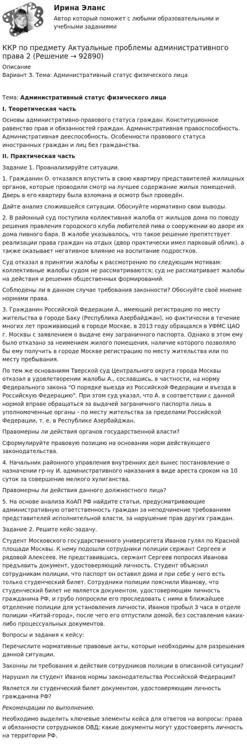      
            Описание
            Вариант 3. Тема: Административный статус физического лицаТема: Административный статус физического лица I. Теоретическая часть	Основы административно-правового статуса граждан. Конституционное равенство прав и обязанностей граждан. Административная правоспособность. Административная дееспособность. Особенности правового статуса иностранных граждан и лиц без гражданства.  II. Практическая часть	Задание 1. Проанализируйте ситуации. 	1.	Гражданин О. отказался впустить в свою квартиру представителей жилищных органов, которые проводили смотр на лучшее содержание жилых помещений. Дверь в его квартиру была взломана и осмотр был проведён. 	Дайте анализ сложившейся ситуации. Обоснуйте нормативно свои выводы. 	2.	В районный суд поступила коллективная жалоба от жильцов дома по поводу решения правления городского клуба любителей пива о сооружении во дворе их дома пивного бара. В жалобе указывалось, что такое решение препятствует реализации права граждан на отдых (двор практически имел парковый облик), а также оказывает негативное влияние на воспитание подростков. 	Суд отказал в принятии жалобы к рассмотрению по следующим мотивам: коллективные жалобы судом не рассматриваются; суд не рассматривает жалобы на действия и решения общественных формирований. 	Соблюдены ли в данном случае требования законности? Обоснуйте своё мнение нормами права. 	3.	Гражданин Российской Федерации А., имеющий регистрацию по месту жительства в городе Баку (Республика Азербайджан), но фактически в течение многих лет проживающий в городе Москве, в 2013 году обращался в УФМС ЦАО г. Москвы с заявлением о выдаче ему заграничного паспорта. Однако в этом ему было отказано за неимением жилого помещения, наличие которого позволяло бы ему получить в городе Москве регистрацию по месту жительства или по месту пребывания. 	По тем же основаниям Тверской суд Центрального округа города Москвы отказал в удовлетворении жалобы А., сославшись, в частности, на норму Федерального закона О порядке выезда из Российской Федерации и въезда в Российскую Федерацию. При этом суд указал, что А. в соответствии с данной нормой вправе обращаться за выдачей заграничного паспорта лишь в уполномоченные органы - по месту жительства за пределами Российской Федерации, т. е. в Республике Азербайджан. 	Правомерны ли действия органов государственной власти? 	Сформулируйте правовую позицию на основании норм действующего законодательства. 	4.	Начальник районного управления внутренних дел вынес постановление о назначении гр-ну И. административного наказания в виде ареста сроком на 10 суток за совершение мелкого хулиганства. 	Правомерны ли действия данного должностного лица? 	5.	На основе анализа КоАП РФ найдите статьи, предусматривающие административную ответственность граждан за неподчинение требованиям представителей исполнительной власти, за нарушение прав других граждан. 	Задание 2. Решите кейс-задачу. 	Студент Московского государственного университета Иванов гулял по Красной площади Москвы. К нему подошли сотрудники полиции сержант Сергеев и рядовой Алексеев. Не представившись, сержант Сергеев попросил Иванова предъявить документ, удостоверяющий личность. Студент объяснил сотрудникам полиции, что паспорт он оставил дома и при себе у него есть только студенческий билет. Сотрудники полиции пояснили Иванову, что студенческий билет не является документом, удостоверяющим личность гражданина РФ, и грубо попросили его проследовать с ними в ближайшее отделение полиции для установления личности. Иванов пробыл 3 часа в отделе полиции «Китай-город», после чего его отпустили домой, без составления каких-либо процессуальных документов. 	Вопросы и задания к кейсу: 	Перечислите нормативные правовые акты, которые необходимы для разрешения данной ситуации.  	Законны ли требования и действия сотрудников полиции в описанной ситуации? 	Нарушил ли студент Иванов нормы законодательства Российской Федерации? 	Является ли студенческий билет документом, удостоверяющим личность гражданина РФ?  Рекомендации по выполнению.	Необходимо выделить ключевые элементы кейса для ответов на вопросы: права и обязанности сотрудников ОВД; какие документы могут удостоверять личность на территории РФ.   
            
            
            ККР по дисциплине Основы технологии машиностроения. ТГУ, 4 курс,Вариант 1. Оценка отлично.ККР по предмету Актуальные проблемы административного права 2ККР по судебному производству. Росдистант. Вариант 7 ККР/Приемники и потребители электрической энергии систем электроснабжения/4 вариант/РОСДИСТАНТККР_Релейная защита систем электроснабжения(Вариант 10.1)ККР Теоретические основы электротехники 3 Росдистант ТГУККР Цифровые технологии в экономике (тест с ответами ТУСУР)К критериям успешного выполнения проекта, в частности, относят ...К «критическим точкам» спортивной карьеры относят …ККР комплексная контрольная работа) метрология. вариант 8 (П-Р)ККР Комплексная контрольная работа Электроэнергетические системы и сетиККР Метрология стандартизация и сертификация 6 вККР Метрология, стандартизация и сертификация Вариант №4ККР_Метрология, стандартификация и сертификация, 2 вариант