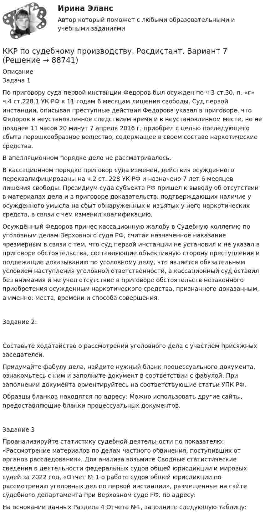     
            Описание
            Задача 1	По приговору суда первой инстанции Федоров был осужден по ч.3 ст.30, п. «г» ч.4 ст.228.1 УК РФ к 11 годам 6 месяцам лишения свободы. Суд первой инстанции, описывая преступные действия Федорова указал в приговоре, что Федоров в неустановленное следствием время и в неустановленном месте, но не позднее 11 часов 20 минут 7 апреля 2016 г. приобрел с целью последующего сбыта порошкообразное вещество, содержащее в своем составе наркотические средства.	В апелляционном порядке дело не рассматривалось. 	В кассационном порядке приговор суда изменен, действия осужденного переквалифицированы на ч.2 ст. 228 УК РФ и назначено 7 лет 6 месяцев лишения свободы. Президиум суда субъекта РФ пришел к выводу об отсутствии в материалах дела и в приговоре доказательств, подтверждающих наличие у осужденного умысла на сбыт обнаруженных и изъятых у него наркотических средств, в связи с чем изменил квалификацию. 	Осуждённый Федоров принес кассационную жалобу в Судебную коллегию по уголовным делам Верховного суда РФ, считая назначенное наказание чрезмерным в связи с тем, что суд первой инстанции не установил и не указал в приговоре обстоятельства, составляющие объективную сторону преступления и подлежащие доказыванию по уголовному делу, что является обязательным условием наступления уголовной ответственности, а кассационный суд оставил без внимания и не учел отсутствие в приговоре обстоятельств незаконного приобретения осужденным наркотического средства, признанного доказанным, а именно: места, времени и способа совершения. Задание 2: 	Составьте ходатайство о рассмотрении уголовного дела с участием присяжных заседателей. 	Придумайте фабулу дела, найдите нужный бланк процессуального документа, ознакомьтесь с ним и заполните документ в соответствии с фабулой. При заполнении документа ориентируйтесь на соответствующие статьи УПК РФ.	Образцы бланков находятся по адресу:  Можно использовать другие сайты, предоставляющие бланки процессуальных документов.	Задание 3	Проанализируйте статистику судебной деятельности по показателю: «Рассмотрение материалов по делам частного обвинения, поступивших от органов расследования». Для анализа возьмите Сводные статистические сведения о деятельности федеральных судов общей юрисдикции и мировых судей за 2022 год, «Отчет № 1 о работе судов общей юрисдикции по рассмотрению уголовных дел по первой инстанции», размещенные на сайте судебного департамента при Верховном суде РФ, по адресу:  	На основании данных Раздела 4 Отчета №1, заполните следующую таблицу:   
            
            
            ККР по предмету Актуальные проблемы административного права 2ККР по судебному производству. Росдистант. Вариант 7 ККР/Приемники и потребители электрической энергии систем электроснабжения/4 вариант/РОСДИСТАНТККР_Релейная защита систем электроснабжения(Вариант 10.1)ККР Теоретические основы электротехники 3 Росдистант ТГУККР Цифровые технологии в экономике (тест с ответами ТУСУР)ККР_ Электроснабжение Вариант 4.13/РОСДИСТАНТК «критическим точкам» спортивной карьеры относят …ККР комплексная контрольная работа) метрология. вариант 8 (П-Р)ККР Комплексная контрольная работа Электроэнергетические системы и сетиККР Метрология стандартизация и сертификация 6 вККР Метрология, стандартизация и сертификация Вариант №4ККР_Метрология, стандартификация и сертификация, 2 вариантККР  Надзор и контроль в сфере безопасности 17 вариант