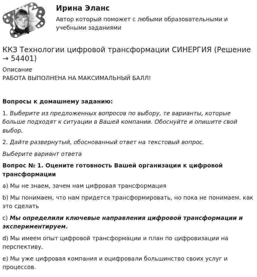      
            Описание
            РАБОТА ВЫПОЛНЕНА НА МАКСИМАЛЬНЫЙ БАЛЛ! Вопросы к домашнему заданию:1. Выберите из предложенных вопросов по выбору, те варианты, которые больше подходят к ситуации в Вашей компании. Обоснуйте и опишите свой выбор.2. Дайте развернутый, обоснованный ответ на текстовый вопрос.Выберите вариант ответаВопрос № 1. Оцените готовность Вашей организации к цифровой трансформацииa) Мы не знаем, зачем нам цифровая трансформацияb) Мы понимаем, что нам придется трансформировать, но пока не понимаем, как это сделатьc) Мы определили ключевые направления цифровой трансформации и экспериментируем.d) Мы имеем опыт цифровой трансформации и план по цифровизации на перспективу.e) Мы уже цифровая компания и оцифровали большинство своих услуг и процессов.  
            
            
            ККЗ Тайм менеджмент для руководителейККЗ Технологии цифровой трансформации СИНЕРГИЯККЗ Управление изменениями MBA  СинергияККЗ Управление мотивацией и развитие приверженностиККЗ Управление проектами Синергия (ситуация 1)ККЗ Управление проектами Синергия (ситуация 2)ККЗ Управление репутацией в сети СИНЕРГИЯК качественным аспектам анализа спроса на товары компании относят … (укажите 4 варианта ответов)ККЗ Контент-маркетинг СИНЕРГИЯККЗ Маркетинг на основе данных СИНЕРГИЯККЗ Операционный менеджмент MBA СинергияККЗ Операционный менеджмент MBA СинергияККЗ Оптимизация бизнес-процессов СинергияККЗ Оптимизация бизнес-процессов СИНЕРГИЯ