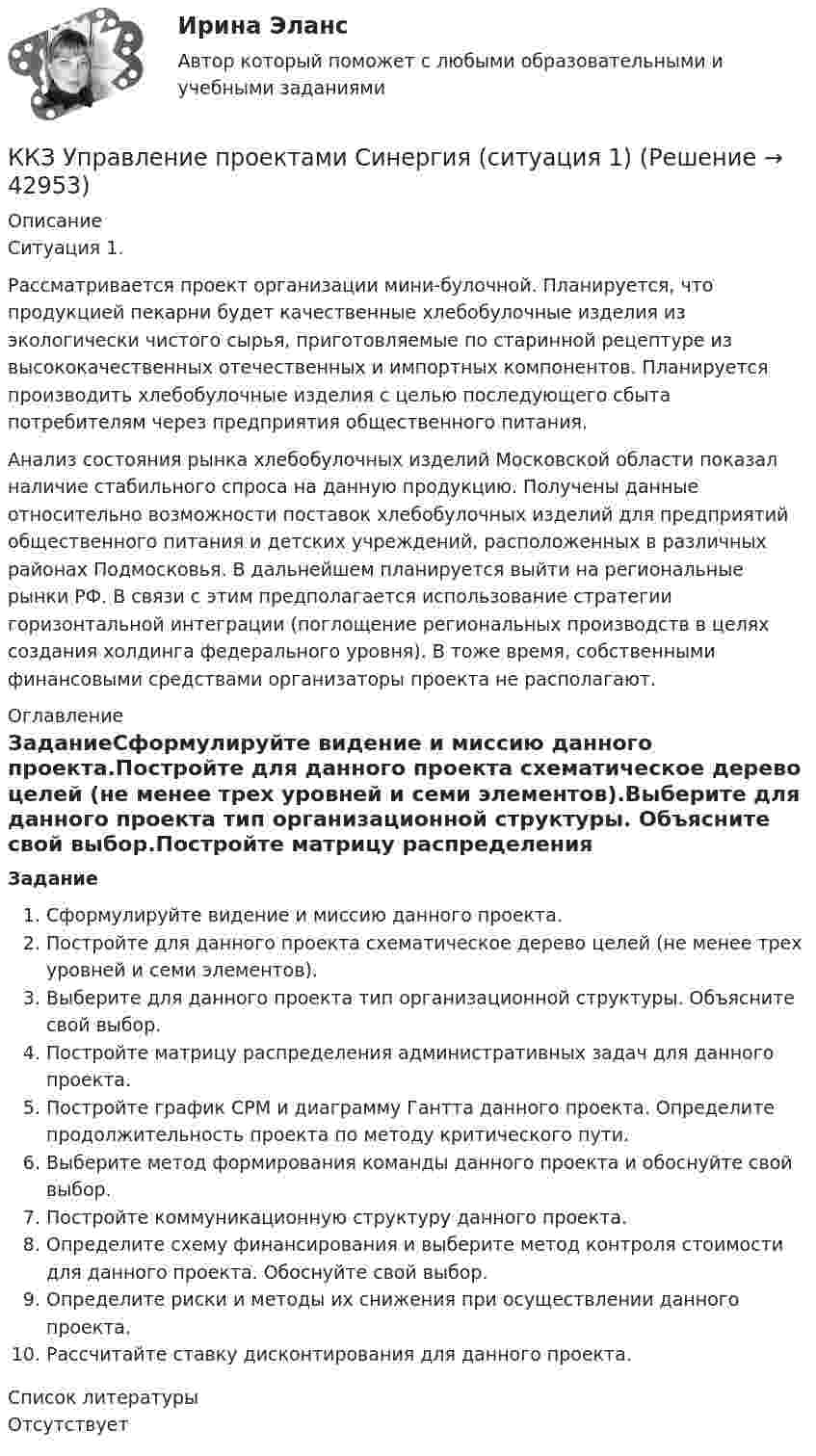      
          Описание
          Ситуация 1.Рассматривается проект организации мини-булочной. Планируется, что продукцией пекарни будет качественные хлебобулочные изделия из экологически чистого сырья, приготовляемые по старинной рецептуре из высококачественных отечественных и импортных компонентов. Планируется производить хлебобулочные изделия с целью последующего сбыта потребителям через предприятия общественного питания.Анализ состояния рынка хлебобулочных изделий Московской области показал наличие стабильного спроса на данную продукцию. Получены данные относительно возможности поставок хлебобулочных изделий для предприятий общественного питания и детских учреждений, расположенных в различных районах Подмосковья. В дальнейшем планируется выйти на региональные рынки РФ. В связи с этим предполагается использование стратегии горизонтальной интеграции (поглощение региональных производств в целях создания холдинга федерального уровня). В тоже время, собственными финансовыми средствами организаторы проекта не располагают. 
          Оглавление
          ЗаданиеСформулируйте видение и миссию данного проекта.Постройте для данного проекта схематическое дерево целей (не менее трех уровней и семи элементов).Выберите для данного проекта тип организационной структуры. Объясните свой выбор.Постройте матрицу распределения административных задач для данного проекта.Постройте график CPM и диаграмму Гантта данного проекта. Определите продолжительность проекта по методу критического пути.Выберите метод формирования команды данного проекта и обоснуйте свой выбор.Постройте коммуникационную структуру данного проекта.Определите схему финансирования  и выберите метод контроля стоимости для данного проекта. Обоснуйте свой выбор.Определите риски и методы их снижения при осуществлении данного проекта.Рассчитайте ставку дисконтирования для данного проекта. 
          Список литературы
          Отсутствует
            
            
            ККЗ Управление мотивацией и развитие приверженностиККЗ Управление проектами Синергия (ситуация 1)ККЗ Управление проектами Синергия (ситуация 2)ККЗ Управление репутацией в сети СИНЕРГИЯККЗ Управление человеческими ресурсами MBA СинергияККЗ Финансовый менеджмент СинергияККЗ Финансовый менеджмент Синергия АЗС ВАЖНАЯ ПТИЦАККЗ Операционный менеджмент MBA СинергияККЗ Операционный менеджмент MBA СинергияККЗ Оптимизация бизнес-процессов СинергияККЗ Оптимизация бизнес-процессов СИНЕРГИЯККЗ Стратегический менеджмент MBA Синергия 2 семестрККЗ Тайм менеджмент для руководителейККЗ Технологии цифровой трансформации СИНЕРГИЯ