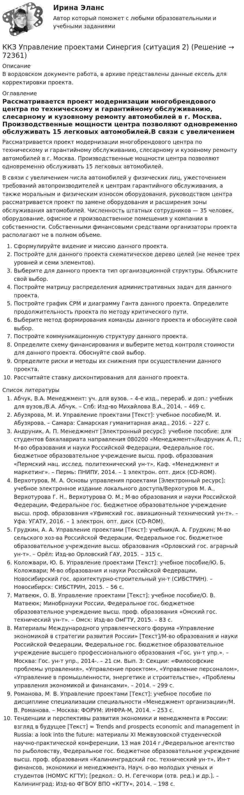      
            Описание
            В вордовском документе работа, в архиве представлены данные ексель для корректировки проекта. 
            Оглавление
            Рассматривается проект модернизации многобрендового центра по техническому и гарантийному обслуживанию, слесарному и кузовному ремонту автомобилей в г. Москва. Производственные мощности центра позволяют одновременно обслуживать 15 легковых автомобилей.В связи с увеличением числа автомобилей у физических лиц, ужесточением требований автопроизводителей к центрам гарантийного обслуживания, а также моральным и физическим износом оборудования, руководством центра рассматривается проект по замене оборудования и расширения зоны обслуживания автомобилей. Численность штатных сотрудников — 35 человек, оборудование, офисное и производственное помещения у компании в собственности. Собственными финансовыми средствами организаторы проекта располагают не в полном объеме.Сформулируйте видение и миссию данного проекта.Постройте для данного проекта схематическое дерево целей (не менее трех уровней и семи элементов).Выберите для данного проекта тип организационной структуры. Объясните свой выбор.Постройте матрицу распределения административных задач для данного проекта.Постройте график CPM и диаграмму Ганта данного проекта. Определите продолжительность проекта по методу критического пути.Выберите метод формирования команды данного проекта и обоснуйте свой выбор.Постройте коммуникационную структуру данного проекта.Определите схему финансирования  и выберите метод контроля стоимости для данного проекта. Обоснуйте свой выбор.Определите риски и методы их снижения при осуществлении данного проекта.Рассчитайте ставку дисконтирования для данного проекта. 
            Список литературы
            Абчук, В.А. Менеджмент: уч. для вузов. – 4-е изд., перераб. и доп.: учебник для вузов./В.А. Абчук. – Спб: Изд-во Михайлова В.А., 2014. – 469 с.Абузярова, М. И. Управление проектами [Текст]: учебное пособие/М. И. Абузярова. – Самара: Самарская гуманитарная акад., 2016. – 227 с.Андруник, А. П. Менеджмент [Электронный ресурс]: учебное пособие: для студентов бакалавриата направления 080200 «Менеджмент»/Андруник А. П.; М-во образования и науки Российской Федерации, Федеральное гос. бюджетное образовательное учреждение высш. проф. образования «Пермский нац. исслед. политехнический ун-т», Каф. «Менеджмент и маркетинг». – Пермь: ПНИПУ, 2014. – 1 электрон. опт. диск (CD-ROM).Верхотуров, М. А. Основы управления проектами [Электронный ресурс]: учебное электронное издание локального доступа/Верхотуров М. А., Верхотурова Г. Н., Верхотурова О. М.; М-во образования и науки Российской Федерации, Федеральное гос. бюджетное образовательное учреждение высш. проф. образования «Уфимский гос. авиационный технический ун-т». – Уфа: УГАТУ, 2016. – 1 электрон. опт. диск (CD-ROM).Грудкин, А. А. Управление проектами [Текст]: учебник/А. А. Грудкин; М-во сельского хоз-ва Российской Федерации, Федеральное гос. бюджетное образовательное учреждение высш. образования «Орловский гос. аграрный ун-т». – Орёл: Изд-во Орловский ГАУ, 2015. – 315 с.Коложвари, Ю. Б. Управление проектами [Текст]: учебное пособие/Ю. Б. Коложвари; М-во образования и науки Российской Федерации, Новосибирский гос. архитектурно-строительный ун-т (СИБСТРИН). – Новосибирск: СИБСТРИН, 2015. – 56 с.Матвеюк, О. В. Управление проектами [Текст]: учебное пособие/О. В. Матвеюк; Минобрнауки России, Федеральное гос. бюджетное образовательное учреждение высш. проф. образования «Омский гос. технический ун-т». – Омск: Изд-во ОмГТУ, 2015. – 83 с.Материалы Международного управленческого форума «Управление экономикой в стратегии развития России» [Текст]/М-во образования и науки Российской Федерации, Федеральное гос. бюджетное образовательное учреждение высшего профессионального образования «Гос. ун-т упр.». – Москва: Гос. ун-т упр., 2014-. – 21 см. Вып. 3: Секции: «Философские проблемы управления», «Управление проектом», «Управление персоналом», «Управление в промышленности, энергетике и строительстве», «Проблемы управления экономикой и финансами». – 2014. – 299 с.Романова, М. В. Управление проектами [Текст]: учебное пособие по дисциплине специализации специальности «Менеджмент организации»/М. В. Романова. – Москва: ФОРУМ: ИНФРА-М, 2014. – 253 с.Тенденции и перспективы развития экономики и менеджмента в России: взгляд в будущее [Текст] = Trends and prospects economic and management in Russia: a look into the future: материалы XI Межвузовской студенческой научно-практической конференции, 13 мая 2014 г./Федеральное агентство по рыболовству, Федеральное гос. бюджетное образовательное учреждение высш. проф. образования «Калининградский гос. технический ун-т», Ин-т финансов, экономики и менеджмента, Науч. о-во молодых ученых и студентов (НОМУС КГТУ); [редкол.: О. Н. Гегечкори (отв. ред.) и др.]. – Калининград: Изд-во ФГБОУ ВПО «КГТУ», 2014. – 198 с. 
            
            
            ККЗ Управление проектами Синергия (ситуация 1)ККЗ Управление проектами Синергия (ситуация 2)ККЗ Управление репутацией в сети СИНЕРГИЯККЗ Управление человеческими ресурсами MBA СинергияККЗ Финансовый менеджмент СинергияККЗ Финансовый менеджмент Синергия АЗС ВАЖНАЯ ПТИЦАК классификации личного страхования по виду относят …ККЗ Операционный менеджмент MBA СинергияККЗ Оптимизация бизнес-процессов СинергияККЗ Оптимизация бизнес-процессов СИНЕРГИЯККЗ Стратегический менеджмент MBA Синергия 2 семестрККЗ Тайм менеджмент для руководителейККЗ Технологии цифровой трансформации СИНЕРГИЯККЗ Управление изменениями MBA  Синергия