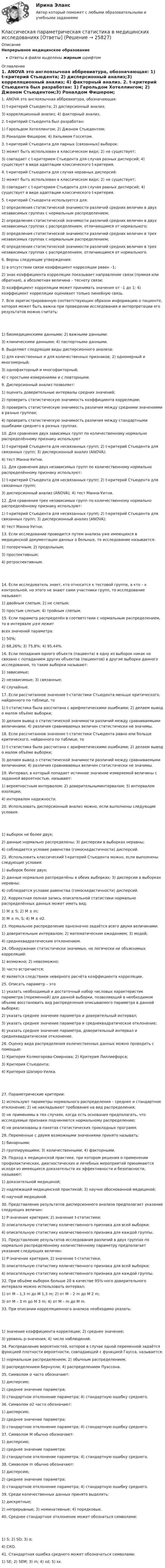      
          Описание
          Непрерывное медицинское образованиеОтветы в файле выделены жирным шрифтом 
          Оглавление
          1. ANOVA это англоязычная аббревиатура, обозначающая: 1) t-критерий Стьюдента; 2) дисперсионный анализ;3) корреляционный анализ; 4) факторный анализ. 2. t-критерий Стьюдента был разработан: 1) Гарольдом Хотеллингом; 2) Джоном Стьюдентом;3) Роналдом Фишером; 4) Уильямом Госсетом. 3. t-критерий Стьюдента для парных (связанных) выборок: 1) может быть использован в классическом виде; 2) не существует;3) совпадает с t-критерием Стьюдента для случая разных дисперсий; 4) существует в виде адаптации классического t-критерия. 4. t-критерий Стьюдента для случая неравных дисперсий: 1) может быть использован в классическом виде; 2) не существует;3) совпадает с t-критерием Стьюдента для случая равных дисперсий; 4) существует в виде адаптации классического t-критерия. 5. t-критерий Стьюдента используется для: 1) определения статистической значимости различий средних величин в двух независимых группах с нормальным распределением;2) определения статистической значимости различий средних величин в двух независимых группах с распределением, отличающимся от нормального;3) определения статистической значимости различий средних величин в трех независимых группах с нормальным распределением;4) определения статистической значимости различий средних величин в трех независимых группах с распределением, отличающимся от нормального. 6. Верны следующие утверждения: 1) в отсутствии связи коэффициент корреляции равен –1;2) знак коэффициента корреляции показывает направление связи (прямая или обратная), а абсолютная величина – тесноту связи;3) коэффициент корреляции может принимать значения от –1 до 1; 4) коэффициент корреляции оценивает только линейную связь. 7. Всю зарегистрированную соответствующим образом информацию о пациенте, которая может быть важна при проведении исследования и интерпретации его результатов можно считать: 1) биомедицинскими данными; 2) важными данными;3) клиническими данными; 4) паспортными данными. 8. Выделяют следующие виды дисперсионного анализа: 1) для качественных и для количественных признаков; 2) одномерный и многомерный;3) однофакторный и многофакторный;4) с простыми измерениями и с повторными. 9. Дисперсионный анализ позволяет: 1) оценить доверительные интервалы средних значений;2) проверить статистическую значимость коэффициента корреляции;3) проверить статистическую значимость различия между средними значениями в разных группах;4) проверить статистическую значимость различия между стандартными ошибками среднего в разных группах. 10. Для сравнения двух зависимых групп по количественному нормально распределённому признаку используют 1) t-критерий Стьюдента для несвязанных групп; 2) t-критерий Стьюдента для связанных групп; 3) дисперсионный анализ (ANOVA);4) тест Манна-Уитни. 11. Для сравнения двух независимых групп по количественному нормально распределённому признаку используют: 1) t-критерий Стьюдента для несвязанных групп; 2) t-критерий Стьюдента для связанных групп;3) дисперсионный анализ (ANOVA); 4) тест Манна-Уитни. 12. Для сравнения трех независимых групп по количественному нормально распределённому признаку используют: 1) t-критерий Стьюдента для несвязанных групп; 2) t-критерий Стьюдента для связанных групп; 3) дисперсионный анализ (ANOVA);4) тест Манна-Уитни. 13. Если исследование проводится путем анализа уже имеющихся в медицинской документации данных о больных, то исследование называется: 1) поперечным; 2) продольным;3) проспективным;4) ретроспективным. 14. Если исследователь знает, кто относится к тестовой группе, а кто – к контрольной, но этого не знают сами участники групп, то исследование называют: 1) двойным слепым; 2) не слепым;3) простым слепым; 4) тройным слепым. 15. Если параметр распределён в соответствии с нормальным распределением, то в интервале μ±σ лежит        всех значений параметра: 1) 50%;2) 68,26%; 3) 75,8%; 4) 95,44%. 16. Если попадания одного объекта (пациента) в одну из выборок никак не связано с попаданием других объектов (пациентов) в другие выборки данного исследования, то такие выборки называют: 1) зависимые;2) независимые; 3) связанные;4) случайные. 17. Если рассчитанное значение t-статистики Стьюдента меньше критического, найденного по таблице, то 1) t-статистика была рассчитана с арифметическими ошибками; 2) делаем вывод о малом объёме выборки;3) делаем вывод о статистической значимости различий между сравниваемыми величинами; 4) различия сравниваемых величин статистически не значимы. 18. Если рассчитанное значение t-статистики Стьюдента равно или больше критического, найденного по таблице, то 1) t-статистика была рассчитана с арифметическими ошибками; 2) делаем вывод о малом объёме выборки;3) делаем вывод о статистической значимости различий между сравниваемыми величинами; 4) различия сравниваемых величин статистически не значимы. 19. Интервал, в который попадает истинное значение измеряемой величины с заданной вероятностью, называют: 1) вероятностным интервалом; 2) доверительныминтервалом; 3) интервалом изоляции;4) интервалом надежности. 20. Использовать дисперсионный анализ можно, если выполнены следующие условия: 1) выборок не более двух;2) данные нормально распределены; 3) дисперсии в выборках неравны;4) соблюдается условие равенства (гомоскедастичности) дисперсий. 21. Использовать классический t-критерий Стьюдента можно, если выполнены следующие условия: 1) выборок более двух;2) данные нормально распределёны в обеих выборках; 3) дисперсии в выборках неравны;4) соблюдается условие равенства (гомоскедастичности) дисперсий. 22. Корректная полная запись описательной статистики нормально распределённых данных может иметь вид: 1) M ± S; 2) M ± m;3) M ± m, S; 4) M ± σ2. 23. Нормальное распределение однозначно задаётся всего двумя величинами: 1) доверительным интервалом; 2) математическим ожиданием; 3) модой;4) среднеквадратическим отклонением. 24. Обнаружение статистически значимых, но логически не объяснимых корреляций: 1) возможно; 2) невозможно;3) часто встречается;4) является следствием неверного расчёта коэффициента корреляции. 25. Описать параметр – это 1) указать необходимый и достаточный набор числовых характеристик параметра (переменной) для данной выборки, позволяющий в необходимом объеме восстановить вид распределения описываемого параметра в данной выборке;2) указать среднее значение параметра и доверительный интервал;3) указать среднее значение параметра и среднеквадратическое отклонение;4) указать среднее значение параметра, доверительный интервал и среднеквадратическое отклонение. 26. Оценку вида распределения количественных данных можно проводить с помощью: 1) Критерия Колмогорова-Смирнова; 2) Критерия Лиллиефорса;3) Критерия Стьюдента;4) Критерия Шапиро-Уилка. 27. Параметрические критерии: 1) используют параметры нормального распределения – среднее и стандартное отклонение; 2) не накладывают требования на вид распределения;3) не применимы в тех случаях, когда есть основания предполагать, что исследуемые признаки подчиняются нормальному распределению;4) не реализованы в пакетах статистических прикладных программ. 28. Переменные с двумя возможными значениями принято называть: 1) бинарными;2) группирующими; 3) количественными; 4) факторными. 29. Подход к медицинской практике, при котором решения о применении профилактических, диагностических и лечебных мероприятий принимаются исходя из имеющихся доказательств их эффективности и безопасности, называют: 1) доказательной медициной;2) надлежащей медицинской практикой; 3) научно обоснованной медициной;4) научной медициной. 30. Представление результатов дисперсионного анализа предполагает указание следующих величин: 1) Р-значение критерия; 2) значение t-статистики;3) описательную статистику количественного признака для всей выборки;4) описательную статистику количественного признака для каждой группы. 31. Представление результатов исследования различий в двух группах по нормально распределённому количественному параметру предполагает указание следующих величин: 1) Р-значение критерия; 2) значение t-статистики;3) описательную статистику количественного признака для всей выборки;4) описательную статистику количественного признака для каждой группы. 32. При объёме выборок больше 20 в качестве 95%-ного доверительного интервала можно использовать интервал: 1) от M – 1,3 m до M 1,3 m; 2) от M – 2 m до M 2 m;3) от M – 3 m до M 3 m; 4) от M – m до M m. 33. При описании корреляционного анализа необходимо указать: 1) значение коэффициента корреляции; 2) среднее значение;3) уровень p-значения; 4) число наблюдений. 34. Распределение вероятностей, которое в случае одной переменной задаётся функцией плотности вероятности, совпадающей с функцией Гаусса, называется: 1) нормальным распределением; 2) обычным распределением;3) распределением Бернулли; 4) распределением Пуассона. 35. Символом σ часто обозначают: 1) дисперсию;2) среднее значение параметра;3) стандартное отклонение параметра; 4) стандартную ошибку среднего. 36. Символом σ2 часто обозначают: 1) дисперсию;2) среднее значение параметра;3) стандартное отклонение параметра; 4) стандартную ошибку среднего. 37. Символом M обычно обозначают: 1) дисперсию;2) среднее значение параметра;3) стандартное отклонение параметра; 4) стандартную ошибку среднего. 38. Символом m обычно обозначают: 1) дисперсию;2) среднее значение параметра;3) стандартное отклонение параметра; 4) стандартную ошибку среднего. 39. Среди количественных данных принято выделять: 1) дискретные;2) непрерывные; 3) номинативные; 4) порядковые. 40. Среднее стандартное отклонение может обознаться символами: 1) S; 2) SD; 3) σ;4) СКО. 41. Стандартная ошибка среднего может обозначаться символами: 1) SE; 2) SEM; 3) m; 4) sd; 5) sx. 
            
            
            Классическая непараметрическая статистика в медицинских исследованиях [Ответы]Классическая параметрическая статистика в медицинских исследованиях [Ответы]Классические вопросы для интервью на собеседованииклассические научные определения  термины для углубленного изучения  наукиклассические научные определения  термины для углубленного изучения наукиКлассические определения юриста в СШАклассические правила общения в социумеКлассификация организационных форм компаний в экономической теории и правовой практике. Их преимущества и недостаткиКлассификация прогнозовКлассификация русских народных сказокКлассификация связей по направлению...Классификация связей по направлению…Классификация счетов бухгалтерского учетаКлассификация электрических машин.