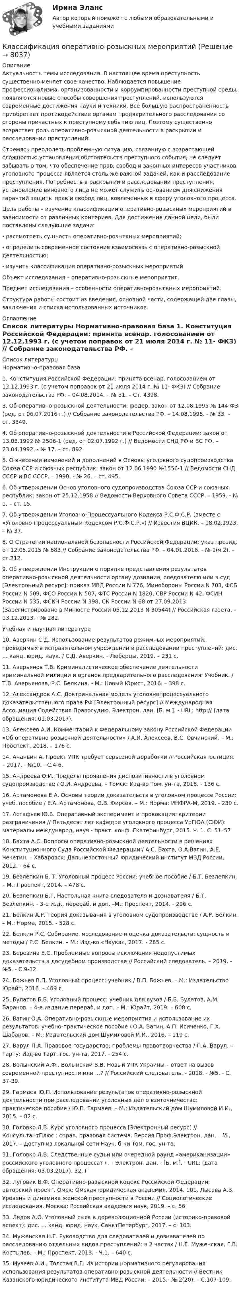      
          Описание
          	Актуальность темы исследования. В настоящее время преступность существенно меняет свое качество. Наблюдается повышение профессионализма, организованности и коррумпированности преступной среды, появляются новые способы совершения преступлений, используются современные достижения науки и техники. Все большую распространенность приобретает противодействие органам предварительного расследования со стороны причастных к преступному событию лиц. Поэтому существенно возрастает роль оперативно-розыскной деятельности в раскрытии и расследовании преступлений. 	Стремясь преодолеть проблемную ситуацию, связанную с возрастающей сложностью установления обстоятельств преступного события, не следует забывать о том, что обеспечение прав, свобод и законных интересов участников уголовного процесса является столь же важной задачей, как и расследование преступления. Потребность в раскрытии и расследовании преступления, установление виновного лица не может служить основанием для снижения гарантий защиты прав и свобод лиц, вовлеченных в сферу уголовного процесса.	Цель работы – изучение классификации оперативно-розыскных мероприятий в зависимости от различных критериев. Для достижения данной цели, были поставлены следующие задачи:	- рассмотреть сущность оперативно-розыскных мероприятий;	- определить современное состояние взаимосвязь с оперативно-розыскной деятельностью;	-  изучить классификация оперативно-розыскных мероприятий	Объект исследования – оперативно-розыскные мероприятия.	Предмет исследования – особенности оперативно-розыскных мероприятий.	Структура работы состоит из введения, основной части, содержащей две главы, заключения и списка использованных источников. 
          Оглавление
           
          Список литературы
          	Нормативно-правовая база	1. Конституция Российской Федерации: принята всенар. голосованием от 12.12.1993 г. (с учетом поправок от 21 июля 2014 г. № 11- ФКЗ) // Собрание законодательства РФ. – 04.08.2014. – № 31. – Ст. 4398. 	3. Об оперативно-розыскной деятельности: федер. закон от 12.08.1995 № 144-ФЗ (ред. от 06.07.2016 г.) // Собрание законодательства РФ. – 14.08.1995. - № 33. – ст. 3349. 	4. Об оперативно-розыскной деятельности в Российской Федерации: закон от 13.03.1992 № 2506-1 (ред. от 02.07.1992 г.) // Ведомости СНД РФ и ВС РФ. – 23.04.1992. - № 17. – ст. 892. 	5. О внесении изменений и дополнений в Основы уголовного судопроизводства Союза ССР и союзных республик: закон от 12.06.1990 №1556-1 // Ведомости СНД СССР и ВС СССР. – 1990. - № 26. – ст. 495. 	6. Об утверждении Основ уголовного судопроизводства Союза ССР и союзных республик: закон от 25.12.1958 // Ведомости Верховного Совета СССР. – 1959. - № 1. – ст. 15. 	7. Об утверждении Уголовно-Процессуального Кодекса Р.С.Ф.С.Р. (вместе с «Уголовно-Процессуальным Кодексом Р.С.Ф.С.Р.») // Известия ВЦИК. – 18.02.1923. – № 37. 	8. О Стратегии национальной безопасности Российской Федерации: указ презид. от 12.05.2015 № 683 // Собрание законодательства РФ. – 04.01.2016. - № 1(ч.2). – ст.212.	9. Об утверждении Инструкции о порядке представления результатов оперативно-розыскной деятельности органу дознания, следователю или в суд [Электронный ресурс]: приказ МВД России N 776, Минобороны России N 703, ФСБ России N 509, ФСО России N 507, ФТС России N 1820, СВР России N 42, ФСИН России N 535, ФСКН России N 398, СК России N 68 от 27.09.2013 (Зарегистрировано в Минюсте России 05.12.2013 N 30544) // Российская газета. – 13.12.2013. - № 282.	Учебная и научная литература	10. Аверкин С.Д. Использование результатов режимных мероприятий, проводимых в исправительном учреждении в расследовании преступлений: дис. … канд. юрид. наук. / С.Д. Аверкин. - Люберцы, 2019. – 231 с. 	11. Аверьянов Т.В. Криминалистическое обеспечение деятельности криминальной милиции и органов предварительного расследования: Учебник. / Т.В. Аверьянова, Р.С. Белкина. - М.: Новый Юрист, 2016. – 398 с. 	12. Александров А.С. Доктринальная модель уголовнопроцессуального доказательственного права РФ [Электронный ресурс] // Международная Ассоциация Содействия Правосудию. Электрон. дан. [Б. м.]. - URL: http://  (дата обращения: 01.03.2017). 	13. Алексеев А.И. Комментарий к Федеральному закону Российской Федерации «Об оперативно-розыскной деятельности» / А.И. Алексеев, В.С. Овчинский. – М.: Проспект, 2018. – 176 с. 	14. Ананьин А. Проект УПК требует серьезной доработки // Российская юстиция. – 2017. - №10. - С.4-6. 	15. Андреева О.И. Пределы проявления диспозитивности в уголовном судопроизводстве / О.И. Андреева. – Томск: Изд-во Том. ун-та, 2018. - 136 с. 	16. Артамонова Е.А. Основы теории доказательств в уголовном процессе России: учеб. пособие / Е.А. Артамонова, О.В. Фирсов. – М.: Норма: ИНФРА-М, 2019. - 230 с. 	17. Астафьев Ю.В. Оперативный эксперимент и провокация: критерии разграничения // Пятьдесят лет кафедре уголовного процесса УрГЮА (СЮИ): материалы международ, науч.- практ. конф. Екатеринбург, 2015. Ч. 1. С. 51–57	18. Бахта А.С. Вопросы оперативно-розыскной деятельности в решениях Конституционного Суда Российской Федерации / А.С. Бахта, О.А.Вагин, А.Е. Чечетин. – Хабаровск: Дальневосточный юридический институт МВД России, 2012. - 64 с. 	19. Безлепкин Б. Т. Уголовный процесс России: учебное пособие / Б.Т. Безлепкин. – М.: Проспект, 2014. – 478 с. 	20. Безлепкин Б.Т. Настольная книга следователя и дознавателя / Б.Т. Безлепкин. - 3-е изд., перераб. и доп. –М.: Проспект, 2014. - 296 с. 	21. Белкин А.Р. Теория доказывания в уголовном судопроизводстве / А.Р. Белкин. – М.: Норма, 2015. - 528 с. 	22. Белкин Р.С. Собирание, исследование и оценка доказательств: сущность и методы / Р.С. Белкин. – М.: Изд-во «Наука», 2017. - 285 с. 	23. Березина Е.С. Проблемные вопросы исключения недопустимых доказательств в досудебном производстве // Российский следователь. – 2019. - №5. - С.9-12. 	24. Божьев В.П. Уголовный процесс: учебник / В.П. Божьев. – М.: Издательство Юрайт, 2016. – 469 с. 	25. Булатов Б.Б. Уголовный процесс: учебник для вузов / Б.Б. Булатов, А.М. Баранов. – 4-е издание перераб. и доп. – М.: Юрайт, 2019. – 608 с. 	26. Вагин О.А. Оперативно-розыскные мероприятия и использование их результатов: учебно-практическое пособие / О.А. Вагин, А.П. Исиченко, Г.Х. Шабанов. – М.: Издательский дом Шумиловой И.И., 2016. – 119 с. 	27. Варул П.А. Правовое государство: проблемы правотворчества / П.А. Варул. – Тарту: Изд-во Тарт. гос. ун-та, 2017. - 254 с. 	28. Волынский А.Ф., Волынский В.В. Новый УПК Украины – ответ на вызов современной преступности или …? // Российский следователь. - 2018. - №5. - С. 37-39. 	29. Гармаев Ю.П. Использование результатов оперативно-розыскной деятельности при расследовании уголовных дел о взяточничестве: практическое пособие / Ю.П. Гармаев. – М.: Издательский дом Шумиловой И.И., 2015. – 82 с. 	30. Головко Л.В. Курс уголовного процесса [Электронный ресурс] // КонсультантПлюс : справ. правовая система. Версия Проф.Электрон. дан. – М., 2017. – Доступ из локальной сети Науч. б-ки Том. гос. ун-та. 	31. Головко Л.В. Следственные судьи или очередной раунд «американизации» российского уголовного процесса? / . - Электрон. дан. - [Б. м.]. - URL:  (дата обращения: 03.03.2017). 32. Г	32. Луговик В.Ф. Оперативно-разыскной кодекс Российской Федерации: авторский проект. Омск: Омская юридическая академия, 2014. 101. Лысова А.В. Уровень и динамика женской преступности в России // Социологические исследования. Москва: Российская академия наук, 2019. – с. 56 	33. Лядов А.О. Уголовный сыск в дореволюционной России (историко-правовой аспект): дис. … канд. юрид. наук. СанктПетербург, 2017. – с.  103. 	34. Муженская Н.Е. Руководство для следователей и дознавателей по расследованию отдельных видов преступлений: в 2 частях / Н.Е. Муженская, Г.В. Костылев. – М.: Проспект, 2013. - Ч.1. – 640 с. 	35. Музеев А.И., Толстая В.Е. Из истории нормативного регулирования использования результатов оперативно-розыскной деятельности // Вестник Казанского юридического института МВД России. – 2015.- № 2(20). – С.107-109.
            
            
            Классификация оборотных средств согласно источникам формированияКлассификация оперативно-розыскных мероприятийКлассификация организационных форм компаний в экономической теории и правовой практике. Их преимущества и недостаткиКлассификация прогнозовКлассификация русских народных сказокКлассификация связей по направлению...Классификация связей по направлению…К культурным факторам, влияющим на процесс принятия решения о покупке, относят … (укажите 2 варианта ответа)Класс бетона – это численная характеристика:Классификация бетонов по виду вяжущего:Классификация доказательств  по учебному курсу «Теория и практика доказывания»Классификация и кодирование товаровКлассификация источников средств финансирования инвестицийКлассификация нарушений голоса