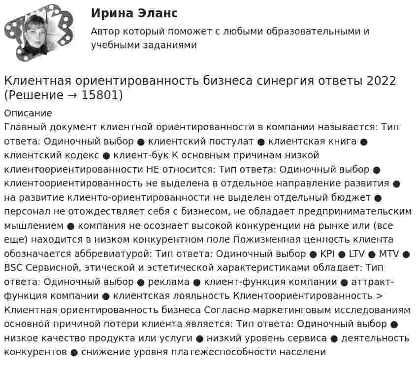      
          Описание
          Главный документ клиентной ориентированности в компании называется: Тип ответа: Одиночный выбор ● клиентский постулат ● клиентская книга ● клиентский кодекс ● клиент-бук К основным причинам низкой клиентоориентированности НЕ относится: Тип ответа: Одиночный выбор ● клиентоориентированность не выделена в отдельное направление развития ● на развитие клиенто-ориентированности не выделен отдельный бюджет ● персонал не отождествляет себя с бизнесом, не обладает предпринимательским мышлением ● компания не осознает высокой конкуренции на рынке или (все еще) находится в низком конкурентном поле Пожизненная ценность клиента обозначается аббревиатурой: Тип ответа: Одиночный выбор ● KPI ● LTV ● MTV ● BSC Сервисной, этической и эстетической характеристиками обладает: Тип ответа: Одиночный выбор ● реклама ● клиент-функция компании ● аттракт-функция компании ● клиентская лояльность Клиентоориентированность > Клиентная ориентированность бизнеса Согласно маркетинговым исследованиям основной причиной потери клиента является: Тип ответа: Одиночный выбор ● низкое качество продукта или услуги ● низкий уровень сервиса ● деятельность конкурентов ● снижение уровня платежеспособности населени  
            
            
            Клиентная ориентированность бизнеса.дпо (тест с ответами Синергия/МОИ/ МТИ /МОСАП)Клиентная ориентированность бизнеса синергия ответы 2022Клиентом является Ефросинья Афанасьевна Нечитайло. Она обратилась к вам в связи с последней волей и завещанием ее матери. Нечитайло 68 лет, она не замужем. КлиентоориентированностьКлиентоориентированность Клиентная ориентированность бизнеса Ответы на тест Синергия МТИКлиентоориентированность / Клиентная ориентированность бизнеса (ответы на тест Синергия / МТИ / МОИ / МосАП)Клиентоориентированность (Клиентная ориентированность бизнеса)-тест с ответами Синергия💯 Клиентная ориентированность бизнеса.дпо (все ответы на тест Синергия / МТИ / МосАП, апрель 2023)💯 Клиентная ориентированность бизнеса.дпо (все ответы на тест Синергия / МТИ / МосАП, январь 2023)💯 Клиентная ориентированность бизнеса.дпо (ответы на тест Синергия / МОИ / МТИ / МосАП, декабрь 2023)💯 Клиентная ориентированность бизнеса.дпо (ответы на тест Синергия / МОИ / МТИ / МосАП, октябрь 2023)💯 Клиентная ориентированность бизнеса.дпо (ответы на тест Синергия / МОИ / МТИ / МосАП, сентябрь 2023)💯 Клиентная ориентированность бизнеса.дпо (правильные ответы на тест Синергия / МОИ / МТИ / МосАП)💯 Клиентная ориентированность бизнеса.дпо (правильные ответы на тест Синергия / МОИ / МТИ / МосАП, август 2023)