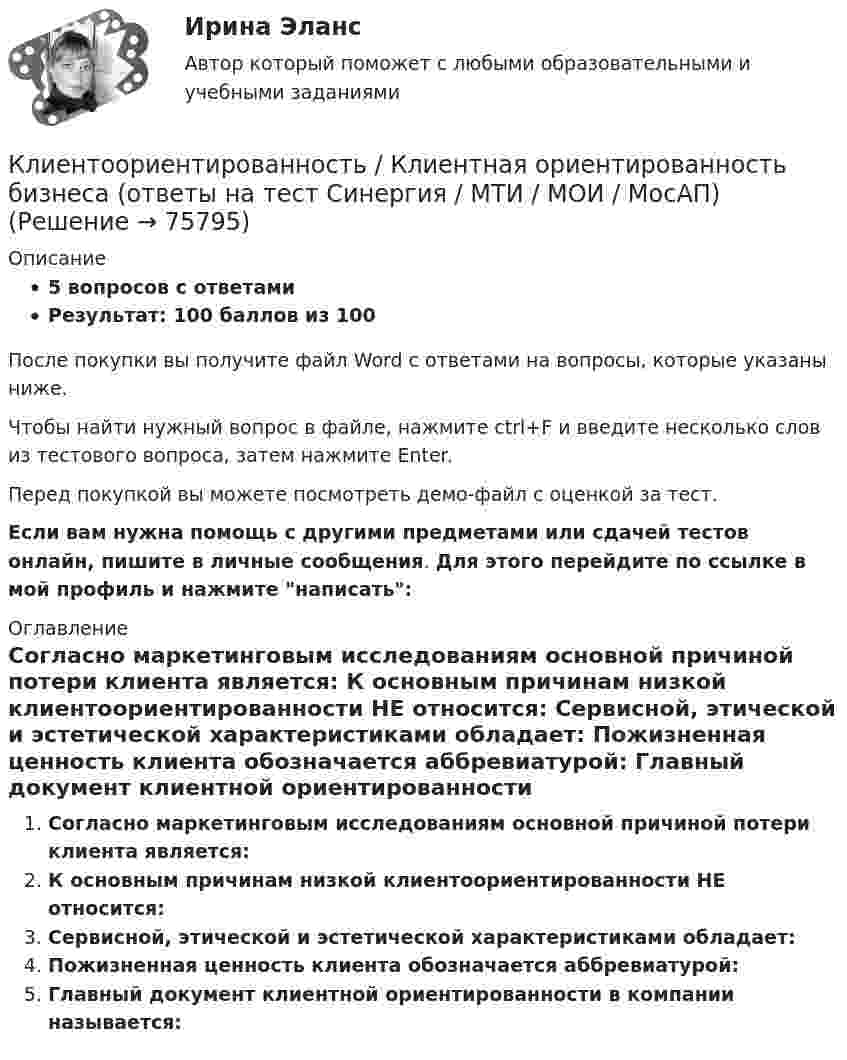     
            Описание
            5 вопросов с ответамиРезультат: 100 баллов из 100После покупки вы получите файл Word с ответами на вопросы, которые указаны ниже.Чтобы найти нужный вопрос в файле, нажмите ctrl+F и введите несколько слов из тестового вопроса, затем нажмите Enter.Перед покупкой вы можете посмотреть демо-файл с оценкой за тест.Если вам нужна помощь с другими предметами или сдачей тестов онлайн, пишите в личные сообщения. Для этого перейдите по ссылке в мой профиль и нажмите написать:  
            Оглавление
              Согласно маркетинговым исследованиям основной причиной потери клиента является:   К основным причинам низкой клиентоориентированности НЕ относится:   Сервисной, этической и эстетической характеристиками обладает:   Пожизненная ценность клиента обозначается аббревиатурой:   Главный документ клиентной ориентированности в компании называется:    
            
            
            Клиентоориентированность Клиентная ориентированность бизнеса Ответы на тест Синергия МТИКлиентоориентированность / Клиентная ориентированность бизнеса (ответы на тест Синергия / МТИ / МОИ / МосАП)Клиентоориентированность (Клиентная ориентированность бизнеса)-тест с ответами Синергия💯 Клиентоориентированность.ои(dor_БАК) (ответы на тест Синергия / МОИ / МТИ / МосАП, январь 2024)💯 Клиентоориентированность [Тема 1-7] (ответы на тесты Синергия / МОИ / МТИ / МосАП, октябрь 2023)Клиентоориентированность (Темы 1-7) тест с ответами Синергия/МОИ/ МТИ /МОСАПКлиентоориентированность (тест с ответами Синергия/МОИ/ МТИ /МОСАП)💯 Клиентная ориентированность бизнеса.дпо (ответы на тест Синергия / МОИ / МТИ / МосАП, сентябрь 2023)💯 Клиентная ориентированность бизнеса.дпо (правильные ответы на тест Синергия / МОИ / МТИ / МосАП)💯 Клиентная ориентированность бизнеса.дпо (правильные ответы на тест Синергия / МОИ / МТИ / МосАП, август 2023)Клиентная ориентированность бизнеса.дпо. Синергия. Ответы на ИТОГОВЫЙ ТЕСТ. На отлично!Клиентная ориентированность бизнеса.дпо (тест с ответами Синергия/МОИ/ МТИ /МОСАП)Клиентная ориентированность бизнеса синергия ответы 2022Клиентом является Ефросинья Афанасьевна Нечитайло. Она обратилась к вам в связи с последней волей и завещанием ее матери. Нечитайло 68 лет, она не замужем. 