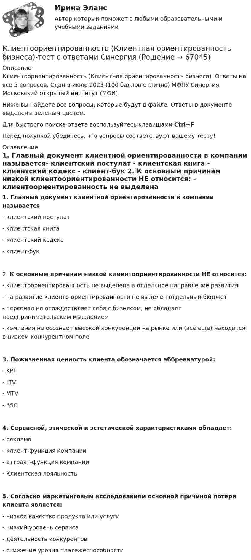     
            Описание
            Клиентоориентированность (Клиентная ориентированность бизнеса). Ответы на все 5 вопросов. Сдан в июле 2023 (100 баллов-отлично) МФПУ Синергия, Московский открытый институт (МОИ)Ниже вы найдете все вопросы, которые будут в файле. Ответы в документе выделены зеленым цветом.Для быстрого поиска ответа воспользуйтесь клавишами Ctrl+FПеред покупкой убедитесь, что вопросы соответствуют вашему тесту! 
            Оглавление
            1.      Главный документ клиентной ориентированности в компании называется- клиентский постулат - клиентская книга - клиентский кодекс - клиент-бук 2.      К основным причинам низкой клиентоориентированности НЕ относится: - клиентоориентированность не выделена в отдельное направление развития - на развитие клиенто-ориентированности не выделен отдельный бюджет - персонал не отождествляет себя с бизнесом, не обладает предпринимательским мышлением - компания не осознает высокой конкуренции на рынке или (все еще) находится в низком конкурентном поле 3.      Пожизненная ценность клиента обозначается аббревиатурой: - KPI - LTV - MTV - BSC 4.      Сервисной, этической и эстетической характеристиками обладает: - реклама - клиент-функция компании - аттракт-функция компании - Клиентская лояльность 5.      Согласно маркетинговым исследованиям основной причиной потери клиента является: - низкое качество продукта или услуги - низкий уровень сервиса - деятельность конкурентов - снижение уровня платежеспособности   
            
            
            Клиентоориентированность / Клиентная ориентированность бизнеса (ответы на тест Синергия / МТИ / МОИ / МосАП)Клиентоориентированность (Клиентная ориентированность бизнеса)-тест с ответами Синергия💯 Клиентоориентированность.ои(dor_БАК) (ответы на тест Синергия / МОИ / МТИ / МосАП, январь 2024)💯 Клиентоориентированность [Тема 1-7] (ответы на тесты Синергия / МОИ / МТИ / МосАП, октябрь 2023)Клиентоориентированность (Темы 1-7) тест с ответами Синергия/МОИ/ МТИ /МОСАПКлиентоориентированность (тест с ответами Синергия/МОИ/ МТИ /МОСАП)Клиентоориентированность (тест с ответами Синергия/МОИ/ МТИ /МОСАП)💯 Клиентная ориентированность бизнеса.дпо (правильные ответы на тест Синергия / МОИ / МТИ / МосАП)💯 Клиентная ориентированность бизнеса.дпо (правильные ответы на тест Синергия / МОИ / МТИ / МосАП, август 2023)Клиентная ориентированность бизнеса.дпо. Синергия. Ответы на ИТОГОВЫЙ ТЕСТ. На отлично!Клиентная ориентированность бизнеса.дпо (тест с ответами Синергия/МОИ/ МТИ /МОСАП)Клиентная ориентированность бизнеса синергия ответы 2022Клиентом является Ефросинья Афанасьевна Нечитайло. Она обратилась к вам в связи с последней волей и завещанием ее матери. Нечитайло 68 лет, она не замужем. Клиентоориентированность