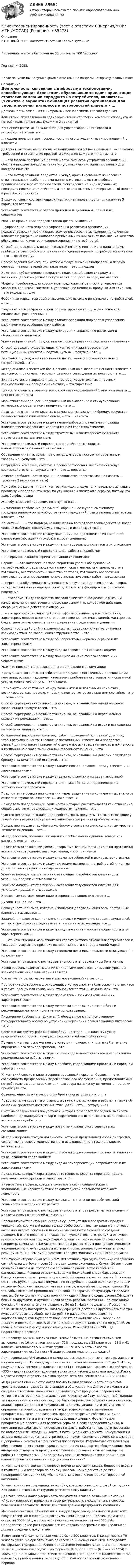     
            Описание
            ИТОГОВЫЙ ТЕСТ+компетентностный+промежуточныеПоследний раз тест был сдан на 78 баллов из 100 ХорошоГод сдачи -2023.После покупки Вы получите файл с ответами на вопросы которые указаны ниже: 
            Оглавление
              Деятельность, связанная с цифровыми технологиями, способствующая   Аспектами, обусловившими сдвиг ориентации стратегии компании спродукта на потребителя, являются… (Укажите 2 варианта)   Концепция развития организации для удовлетворения интересов и потребностей клиента – …   … подход предполагает процесс постоянного улучшения взаимоотношений с клиентом   Действия, которые направлены на понимание потребности клиента, выполнение требований и стремление превзойти ожидания каждого клиента, – это …   … – это модель построения деятельности (бизнеса), устройство организации, обеспечивающее предоставление услуг, максимально адаптированных для каждого клиента   … – это метод создания продуктов и услуг, ориентированных на человека; отличительными особенностями данного метода являются глубокое проникновение в опыт пользователя, фокусировка на индивидуальных сценариях поведения и действия, а также экономичный и итерационный подход к разработке проектов   В ряду основных составляющих клиентоориентированности – … (укажите 5 вариантов ответа)   Установите соответствие этапов применения дизайн-мышления и их содержания:   Укажите правильный порядок этапов дизайн-мышления:    … управление – это подход к управлению развитием организации, подразумевающий мобилизацию всех ее ресурсов на выявление, привлечение клиентов и удержание наиболее прибыльных из них за счет повышения качества обслуживания клиентов и удовлетворения их потребностей   Способность создавать дополнительный поток клиентов и дополнительную прибыль за счет глубокого понимания и удовлетворения потребностей клиентов – это … организации   Способ ведения бизнеса, при котором фокус внимания направлен, в первую очередь, на покупателей или заказчиков, – это … подход   Некоторое субъективное восприятие полезности/важности продукта, возникающее у конкретного покупателя в процессе выбора, называется …   Модель, преобразующая совокупное предложение ценности в конкретные указания, где искать элементы, усиливающие ценность продукта для клиентов, – это модель … услуг   Фабричная марка, торговый знак, имеющие высокую репутацию у потребителей, – это …   Выделяют четыре уровня клиентоориентированного подхода – основной, ожидаемый, расширенный и …   Установите соответствие между этапами эволюции подходов к управлению развитием и их особенностями работы:   Установите соответствие между подходами к управлению развитием и объектами их внимания:   Укажите правильный порядок этапов формулирования предложения ценности:    Способ удержать существующих клиентов или заинтересованных потенциальных клиентов и подтолкнуть их к покупке – это …   Рыночный подход, ориентированный на постоянное привлечение новых потребителей, – это …   Метод анализа клиентской базы, основанный на выявлении ценности клиента в зависимости от суммы, частоты и давности совершения им покупок, – это …:   Вид маркетинга, направленный на построение длительных и прочных взаимоотношений бренда с клиентами, – это маркетинг …   Ценность клиента в течение всего срока взаимоотношений с ним называется … ценностью клиента   Маркетинговый процесс, направленный на выявление и стимулирование интереса к определенному продукту, – это …   Позитивное отношение клиента к компании, магазину или бренду, результат положительного клиентского опыта, – это … клиента   Установите соответствие между этапами работы с клиентами с позиции клиентоориентированного маркетинга и их характеристиками:   Установите соответствие между стратегиями клиентоориентированного маркетинга и их назначением:   Установите правильный порядок этапов действия механизма клиентоориентированного маркетинга:    Обращение клиента, связанное с неудовлетворенностью приобретенным товаром или услугой, – это …   Сотрудники компании, которые в процессе торговли или оказания услуг взаимодействуют с покупателями, – это … персонал   В числе наиболее частых причин недовольства клиентов можно назвать … (укажите 2 варианта ответа)   При работе с каким типом клиентов, как «…», следует внимательно выслушать проблему и предпринять меры по улучшению клиентского сервиса, потому что жалоба обоснована   Жалобу называют подарком, потому что она …   Письменное требование (документ), обращенное к уполномоченному государственному органу об устранении нарушений прав и законных интересов клиента, – это …   Клиентский … – это поддержка клиентов на всех этапах взаимодействия: когда человек выбирает товар/услугу, покупает и использует товар   Установите соответствие между причинами выхода клиентов из состояния равновесия (повышения голоса) и их объяснениями:   Установите соответствие между типами недовольных клиентов и их описанием   Установите правильный порядок этапов работы с жалобами:    Под сервисом в клиентоориентированности понимают …   Сервис … – это комплексная характеристика уровня обслуживания потребителей, определяющаяся такими показателями, как: время, частота, готовность, безотказность и качество поставок; готовность обеспечения комплектности и проведения погрузочно-разгрузочных работ; метод заказа   … персонала обусловливают успешность в изучаемой деятельности, которая позволяет выполнить определенные действия или формировать требуемое поведение   … – это элементы деятельности, позволяющие что-либо делать с высоким качеством, например, точно и правильно выполнять какое-либо действие, операцию, серию действий и операций   … – это профессиональное действие, сформированное путем повторения, характеризующееся высокой степенью освоения, автоматизацией, мастерством, буквальное или мысленное манипулирование предметами и данными   Совокупность действий, направленных на поддержку клиентов от начала взаимодействия до завершения сотрудничества, – это …   Установите соответствие между общепринятыми нормами сервиса и их характеристиками:   Установите соответствие между видами сервиса и их составляющими:   Установите соответствие между принципами клиентского сервиса и их содержанием:   Укажите порядок этапов жизненного цикла клиентов компании:    В результате того, что потребитель столкнулся с негативными проявлениями компании, остался недоволен качеством приобретенного товара или оказанной услуги, может возникнуть … лояльность   Промежуточное состояние между лояльными и нелояльными клиентами, возникающее, как правило, у новых клиентов, которые стали ими случайно, – это … лояльность   Способ формирования лояльности клиента, основанный на эмоциональной вовлеченности покупателей, – это …   Способ формирования лояльности клиента, основанный на персональных скидках и промоакциях, – это …   Способ формирования лояльности клиента, основанный на играх и выполнении интересных заданий, – это …   Основанный на общении комплекс работ, проводимый компанией для того, чтобы регулярно контактировать с постоянными клиентами и предлагать ценный для них пакет привилегий с целью повысить их активность и лояльность к компании на основе эмоциональных взаимоотношений, – это …   Способ формирования лояльности клиента, основанный на доверии покупателя бренду с занимательной историей, – это …   Установите соответствие между этапами появления лояльности у клиента и их характеристиками:   Установите соответствие между видами лояльности и их характеристикой   Установите правильный порядок этапов разработки и внедренияоценка эффективности программы    Предпочтение бренда или компании через выделение из конкурентных аналогов относят к группе показателей «… лояльность»   Показатель поведенческой лояльности, который рассчитывается как отношение общей выручки от реализации к количеству покупок, – это …   Чувство нехватки чего-либо или необходимость получить что-то, вызывающие у людей чувство дискомфорта и желание быстрее решить проблему, – это …   Нужда, принявшая специфическую форму в соответствии с культурным уровнем личности индивида, – это …   Метод расчетов, позволявший оценить прибыльность единицы товара или одного клиента, – это …   Показатель отражающий доход, который может принести клиент на протяжения всего срока сотрудничества с компанией, – это … клиента   Установите соответствие между видами потребностей и их характеристиками:   Установите соответствие между техниками выявления потребностей клиентов для успешных продаж и их содержанием:   Укажите порядок этапов техники выявления потребностей клиента для успешных продаж «четыре шага»: Укажите порядок этапов техники выявления потребностей клиента для успешных продаж «четыре шага»:    К основным составляющим клиентоориентированности относят: …   Дизайн- мышление – это …   Совокупность приемов, которые используют для увеличения базы постоянных клиентов, называется …   Задачей … является как привлечение новых и удержание старых покупателей, но так и способность предсказывать, выполнять их желания, это …   Установите соответствие между принципами клиентоориентированности и их характеристиками:   … - это качественная маркетинговая характеристика отношения потребителей к товарам и услугам по признаку их привязанности к определенной марке   Установите соответствие между ступенями лестницы лояльности (снизу вверх) и их клиентами:   Установите правильную последовательность этапов лестницы Бена Ханта:   Какой уровень взаимоотношений с клиентами является наивысшим уровнем взаимоотношений с клиентами является …   Что является целью маркетинга взаимоотношений является …   Построение долгосрочных отношений, в которых клиент благосклонно относится к услуге, бренду или компании и становится постоянным клиентом, это…   Установите соответствие между параметрами взаимоотношений и их характеристиками:   Установите соответствие между методами анализа клиентской базы и рекомендациями по их применению использованию:   Письменное требование (документ), обращенное к уполномоченному государственному органу об устранении нарушений прав и законных интересов, - это …   Согласно алгоритму работы с жалобами, на этапе «…» клиенту нужно предложить сгладить ситуацию, предложив небольшой сувенир   Потеря клиентов, выраженное в отсутствии покупок или платежей в течение определенного периода времени, - это …   Установите соответствие между типами недовольных клиентов и направлениях рекомендациями работы с ними:   Установите соответствие между жалобами, содержащими проблемы и порядком работы с ними:   Клиентский сервис и клиентоориентированный персонал Сервис … - это совокупность предлагаемых видов сервисного обслуживания, предоставляемых потребителю с момента заключения договора на покупку до момента поставки продукции, это:   Осведомленность о чем-либо, приобретенная из опыта, - это … з   Представление субъекта о главных и важных целях жизни и работы, а также об основных средствах достижения этих целей, - это … сотрудников   Система обслуживания покупателей, которая позволяет последним выбирать наиболее подходящий им товар и эффективно его использовать на протяжении всего срока службы, это …   Установите соответствие между правилами клиентского сервиса и их составляющими:   Метод измерения статуса лояльности, который представляет собой диаграмму, созданную на основе количественного исследования статуса лояльности, называется …   Установите соответствие между способами формирования лояльности клиента и их основаниями содержанием:   Установите соответствие между видами самоориентации потребителей и их характеристиками:   Показатель, который характеризует готовность клиента порекомендовать компанию своим друзьям и знакомым, это …   Интегральные оценки, которые сочетают в себя поведенческие и эмоциональные характеристики покупательской лояльности отражает … лояльность   Установите соответствие между показателями оценки потребительской лояльности и методикой их расчета:   Установите правильную последовательность этапов программы установления маркетинговых отношений в компании:    Проанализируйте ситуацию: сегодня существует идея превратить продукт уникальный, доступный ранее только особо состоятельным клиентам, в товар, который выгодно покупать и широким массам потребителей со средним доходом. В итоге появляется некая идея «увлекательного продукта от супер-профессионалов для среднедоходной группы потребителей». В этой связи, например, компания «MaxFactor» вывела на рынок «Грим для профессионалов», а компания «Wrigley’s» даже выпустила «профессиональную» жевательную резинку «Orbit».В чем именно состоит «профессионализм» данного продукта?   Клинтоориентированный официант. Встретились три одноклассника совершенно случайно, на футболе, после 20 лет, как школа окончилась. Спустя 20 лет после окончания школы на футболе совершенно случайно встретились три одноклассника. Решили отметить. Зашли в ближайший спорт-бар, заказали блюда из меню, посмотрели пару матчей, обсудили прожитую жизнь. Принесли счет - 250 рублей. Друзья скинулись по сто рублей, отдали официанту и пошли по домам.Официант приносит чаевые в кассу, а новый метрдотель говорит:Ты что забыл основной принцип нашей новой корпоративной культуры? НИКАКИХ чаевых. Бегом догнал и отдал полтинник сдачи! Иначе будешь уволен.Официант бежит за друзьями, и думает: «Если отдать ребятам полтинник, да еще одной бумажкой, то они не смогут разделить 50 на 3. Никак не делится. Поссорятся. Из-за меня ведь поссорятся». Поэтому официант достал из другого кармана три купюры по десять рублей, догнал ребят и раздал им, сославшись на корпоративную культуру спорт-бара.Ребята пожали плечами, забрали по десятке и пошли дальше. В итоге каждый из друзей заплатил по 90 рублей. 20 рублей остались у находчивого официанта. Итого 90Х3+20=290. Где недостающая десятка?   При проведении АВС-анализа клиентской базы из 105 активных клиентов выяснили, что 16 клиентов приносят 72% продаж, еще 28 клиентов – 23% и 61 клиент – оставшиеся 5%. У этих групп – 23 % и 5 % есть какие-то характеристики, особенности?Какие решения можно предложить?   При проведении RFM-анализа в компании выгрузили данные о частоте, давности и сумме покупок. По каждому показателю присвоили значения от 1 до 3. Итого, получилось 27 сегментов клиентов от «111» - недавние, частые, высокий чек, до «333» - давние покупки, единичные покупки и небольшая сумма покупок.Какую маркетинговую стратегию можно предложить для сегментов «111» и «333»?   Медицинская клиника стремится повысить удовлетворенность пациентов уровнем сервиса, разработав стандарты обслуживания. Для этого эксперты и специалисты отдела маркетинга проводят аудит процессов посредством интервью с сотрудниками, анализируют клиентскую базу проводят наблюдение за выполнением и изучение текущих бизнес-процессов обслуживания клиентов, анализ воронки продаж и текущей CRM-системы, анализ пути покупателя и определение точек боли, анализ и аудит точек контакта, выявление приоритетных точек для развития, проводят встречи с собственником по презентации отчета и анализу всех собранных данных, формулируют приоритетные проекты для развития сервиса. После проведения аудита, в компании разрабатывают ключевые стандарты работы контактного персонала по направлениям: входящий контакт потенциального клиента, консультация и запись; ведение пациента внутри центра; прием пациента врачом, консультации и допродажи; контакты с пациентом после приема. Разрабатываются системы обеспечения качественного уровня выполнения стандартов обслуживания. Для внедрения стандартов проводится обучение персонала новым стандартам работы с покупателями. Приведут ли указанные мероприятия к повышению клиентоориентированности медицинской клиники?   Клиент компании звонит по вопросу времени доставки заказа. Вопрос не входит в компетенцию оператора по приему заказов. Какие действия должен предпринять сотрудник службы приема заказов в клиентоориентированной компании?   Клиент кричит на сотрудника за ошибку, которую совершил другой сотрудник. Как должен ответить сотрудник разгневанному клиенту?   Для того, чтобы долго удерживать покупателя в числе лояльных, компания «Лидер» планирует внедрить в свою деятельность эмоциональные способы повышения лояльности. Какие действия должна предпринять компания?   Магазин косметики «Притяжение» внедрил программу лояльности для своих покупателей. До внедрения программы лояльности средний чек покупателя оставлял 3000 руб., а затем этот показатель увеличился до 4000 руб. Определите, какой рост продаж сгенерировала программа и как увеличился доход в среднем с покупателя.   В компании «Успех» на начало месяца было 500 клиентов. К концу месяца 70 человек ушло, но при этом было привлечено 90 новых клиентов. Определите коэффициент удержания клиентов (Customer Retention Rate) компании «Успех» за месяц, используя следующую формулу: Retention Rate = ((CE — CN) / CS)) x 100%, где: CE = Количество клиентов на конец периода CN = Количество новых клиентов, приобретенных за период CS = Количество клиентов на начало периода   
            
            
            Клиентоориентированность (тест с ответами Синергия/МОИ/ МТИ /МОСАП)Клиентоориентированность (тест с ответами Синергия/МОИ/ МТИ /МОСАП)Клиентоориентированные системы (CRM) задание 1-4Клиентоориентированные системы - Задание 1 - 4 Клиентоориентированные системы (Росдистант)Клиентооринтированные системы/Практические задания/Росдистант/Вариант 5,6Клиенты обращаются к таргетологу за услугами и после озвучивания цены выдвигают возражение: «Ваши услуги стоят слишком дорого». Как получить заказ? Что вы напишете в посте?Клиентом является Ефросинья Афанасьевна Нечитайло. Она обратилась к вам в связи с последней волей и завещанием ее матери. Нечитайло 68 лет, она не замужем. КлиентоориентированностьКлиентоориентированность Клиентная ориентированность бизнеса Ответы на тест Синергия МТИКлиентоориентированность / Клиентная ориентированность бизнеса (ответы на тест Синергия / МТИ / МОИ / МосАП)Клиентоориентированность (Клиентная ориентированность бизнеса)-тест с ответами Синергия💯 Клиентоориентированность.ои(dor_БАК) (ответы на тест Синергия / МОИ / МТИ / МосАП, январь 2024)💯 Клиентоориентированность [Тема 1-7] (ответы на тесты Синергия / МОИ / МТИ / МосАП, октябрь 2023)