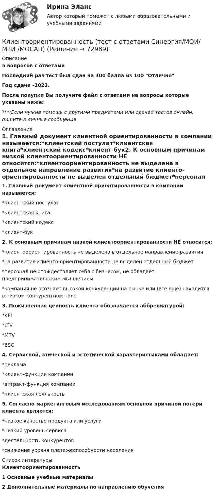     
            Описание
            5 вопросов с ответамиПоследний раз тест был сдан на 100  балла из 100 ОтличноГод сдачи -2023.После покупки Вы получите файл с ответами на вопросы которые указаны ниже:***(Если нужна помощь с другими предметами или сдачей тестов онлайн, пишите в личные сообщения  
            Оглавление
            1. Главный документ клиентной ориентированности в компании называется:*клиентский постулат*клиентская книга*клиентский кодекс*клиент-бук2. К основным причинам низкой клиентоориентированности НЕ относится:*клиентоориентированность не выделена в отдельное направление развития*на развитие клиенто-ориентированности не выделен отдельный бюджет*персонал не отождествляет себя с бизнесом, не обладает предпринимательским мышлением*компания не осознает высокой конкуренции на рынке или (все еще) находится в низком конкурентном поле3. Пожизненная ценность клиента обозначается аббревиатурой:*KPI*LTV*MTV*BSC 4. Сервисной, этической и эстетической характеристиками обладает:*реклама*клиент-функция компании*аттракт-функция компании*клиентская лояльность5. Согласно маркетинговым исследованиям основной причиной потери клиента является:*низкое качество продукта или услуги*низкий уровень сервиса*деятельность конкурентов*снижение уровня платежеспособности населения 
            Список литературы
            Клиентоориентированность1 Основные учебные материалы2 Дополнительные материалы по направлению обучения 
            
            
            Клиентоориентированность (Темы 1-7) тест с ответами Синергия/МОИ/ МТИ /МОСАПКлиентоориентированность (тест с ответами Синергия/МОИ/ МТИ /МОСАП)Клиентоориентированность (тест с ответами Синергия/МОИ/ МТИ /МОСАП)Клиентоориентированные системы (CRM) задание 1-4Клиентоориентированные системы - Задание 1 - 4 Клиентоориентированные системы (Росдистант)Клиентооринтированные системы/Практические задания/Росдистант/Вариант 5,6Клиентная ориентированность бизнеса синергия ответы 2022Клиентом является Ефросинья Афанасьевна Нечитайло. Она обратилась к вам в связи с последней волей и завещанием ее матери. Нечитайло 68 лет, она не замужем. КлиентоориентированностьКлиентоориентированность Клиентная ориентированность бизнеса Ответы на тест Синергия МТИКлиентоориентированность / Клиентная ориентированность бизнеса (ответы на тест Синергия / МТИ / МОИ / МосАП)Клиентоориентированность (Клиентная ориентированность бизнеса)-тест с ответами Синергия💯 Клиентоориентированность.ои(dor_БАК) (ответы на тест Синергия / МОИ / МТИ / МосАП, январь 2024)