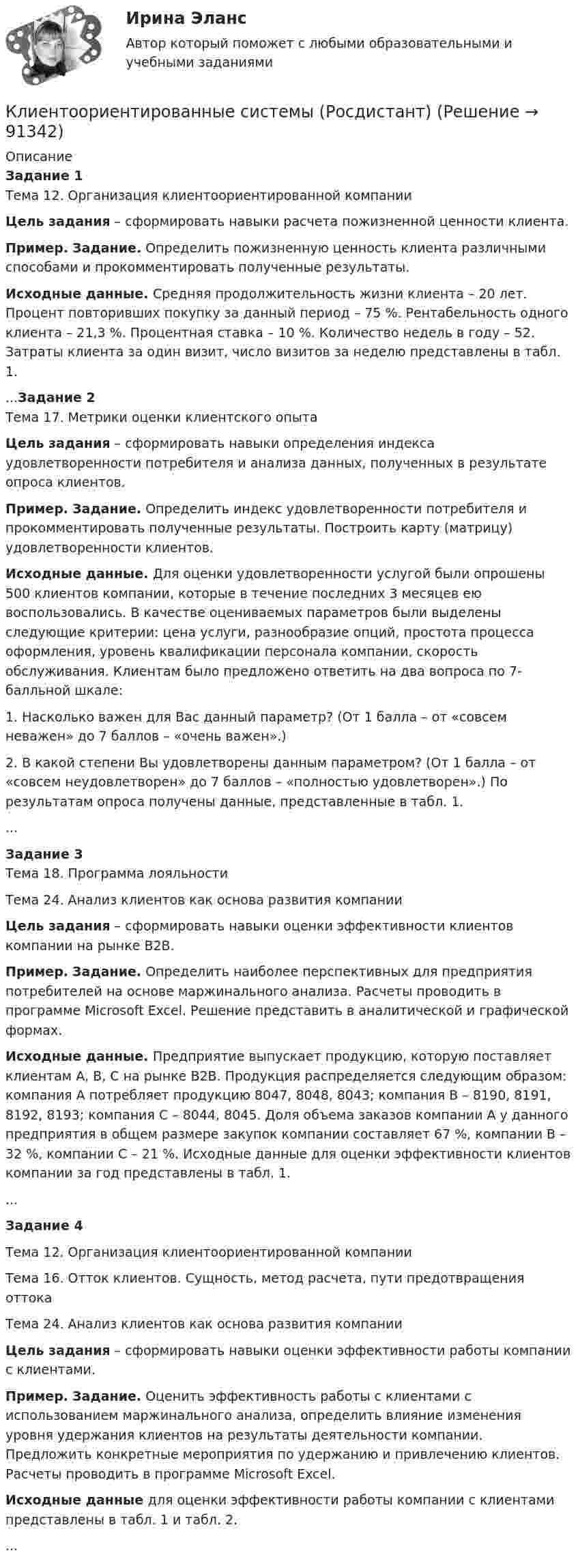     
            Описание
            Задание 1Тема 12. Организация клиентоориентированной компании Цель задания – сформировать навыки расчета пожизненной ценности клиента. Пример. Задание. Определить пожизненную ценность клиента различными способами и прокомментировать полученные результаты.  Исходные данные. Средняя продолжительность жизни клиента – 20 лет. Процент повторивших покупку за данный период – 75 %. Рентабельность одного клиента – 21,3 %. Процентная ставка – 10 %. Количество недель в году – 52. Затраты клиента за один визит, число визитов за неделю представлены в табл. 1....Задание 2Тема 17. Метрики оценки клиентского опыта Цель задания – сформировать навыки определения индекса удовлетворенности потребителя и анализа данных, полученных в результате опроса клиентов. Пример. Задание. Определить индекс удовлетворенности потребителя и прокомментировать полученные результаты. Построить карту (матрицу) удовлетворенности клиентов.  Исходные данные. Для оценки удовлетворенности услугой были опрошены 500 клиентов компании, которые в течение последних 3 месяцев ею воспользовались. В качестве оцениваемых параметров были выделены следующие критерии: цена услуги, разнообразие опций, простота процесса оформления, уровень квалификации персонала компании, скорость обслуживания. Клиентам было предложено ответить на два вопроса по 7- балльной шкале:         1. Насколько важен для Вас данный параметр? (От 1 балла – от «совсем неважен» до 7 баллов – «очень важен».)        2. В какой степени Вы удовлетворены данным параметром? (От 1 балла – от «совсем неудовлетворен» до 7 баллов – «полностью удовлетворен».) По результатам опроса получены данные, представленные в табл. 1....Задание 3Тема 18. Программа лояльностиТема 24. Анализ клиентов как основа развития компании Цель задания – сформировать навыки оценки эффективности клиентов компании на рынке B2B. Пример. Задание. Определить наиболее перспективных для предприятия потребителей на основе маржинального анализа. Расчеты проводить в программе Microsoft Excel. Решение представить в аналитической и графической формах. Исходные данные. Предприятие выпускает продукцию, которую поставляет клиентам А, B, C на рынке В2В. Продукция распределяется следующим образом: компания А потребляет продукцию 8047, 8048, 8043; компания В – 8190, 8191, 8192, 8193; компания С – 8044, 8045. Доля объема заказов компании А у данного предприятия в общем размере закупок компании составляет 67 %, компании В – 32 %, компании С – 21 %. Исходные данные для оценки эффективности клиентов компании за год представлены в табл. 1....Задание 4Тема 12. Организация клиентоориентированной компанииТема 16. Отток клиентов. Сущность, метод расчета, пути предотвращения оттокаТема 24. Анализ клиентов как основа развития компании Цель задания – сформировать навыки оценки эффективности работы компании с клиентами. Пример. Задание. Оценить эффективность работы с клиентами с использованием маржинального анализа, определить влияние изменения уровня удержания клиентов на результаты деятельности компании. Предложить конкретные мероприятия по удержанию и привлечению клиентов. Расчеты проводить в программе Microsoft Excel.  Исходные данные для оценки эффективности работы компании с клиентами представлены в табл. 1 и табл. 2....   
            
            
            Клиентоориентированные системы - Задание 1 - 4 Клиентоориентированные системы (Росдистант)Клиентооринтированные системы/Практические задания/Росдистант/Вариант 5,6Клиенты обращаются к таргетологу за услугами и после озвучивания цены выдвигают возражение: «Ваши услуги стоят слишком дорого». Как получить заказ? Что вы напишете в посте?Клин заколачивают в бревно. Каков должен быть коэффициент трения, чтобы клин не выскакивал из бревна? Угол клина при вершине равен 30°.КЛИНИЧЕСКАЯ ПСИХОЛОГИЯ Клиническая психология в психиатрии АНО ДПОКлиентоориентированность / Клиентная ориентированность бизнеса (ответы на тест Синергия / МТИ / МОИ / МосАП)Клиентоориентированность (Клиентная ориентированность бизнеса)-тест с ответами Синергия💯 Клиентоориентированность.ои(dor_БАК) (ответы на тест Синергия / МОИ / МТИ / МосАП, январь 2024)💯 Клиентоориентированность [Тема 1-7] (ответы на тесты Синергия / МОИ / МТИ / МосАП, октябрь 2023)Клиентоориентированность (Темы 1-7) тест с ответами Синергия/МОИ/ МТИ /МОСАПКлиентоориентированность (тест с ответами Синергия/МОИ/ МТИ /МОСАП)Клиентоориентированность (тест с ответами Синергия/МОИ/ МТИ /МОСАП)