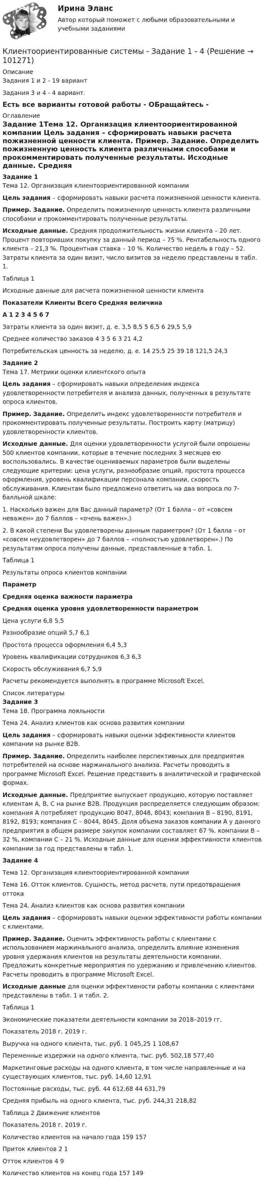     
            Описание
            Задания 1 и 2 - 19 вариантЗадания 3 и 4 - 4 вариант. Есть все варианты готовой работы - ОБращайтесь - 
            Оглавление
            Задание 1Тема 12. Организация клиентоориентированной компании Цель задания – сформировать навыки расчета пожизненной ценности клиента. Пример. Задание. Определить пожизненную ценность клиента различными способами и прокомментировать полученные результаты.  Исходные данные. Средняя продолжительность жизни клиента – 20 лет. Процент повторивших покупку за данный период – 75 %. Рентабельность одного клиента – 21,3 %. Процентная ставка – 10 %. Количество недель в году – 52. Затраты клиента за один визит, число визитов за неделю представлены в табл. 1. Таблица 1 Исходные данные для расчета пожизненной ценности клиента Показатели Клиенты Всего Средняя величина А 1 2 3 4 5 6 7   Затраты клиента за один визит, д. е. 3,5 8,5 5 6,5 6 29,5 5,9   Среднее количество заказов 4 3 5 6 3 21 4,2   Потребительская ценность за неделю, д. е. 14 25,5 25 39 18 121,5 24,3 Задание 2Тема 17. Метрики оценки клиентского опыта Цель задания – сформировать навыки определения индекса удовлетворенности потребителя и анализа данных, полученных в результате опроса клиентов. Пример. Задание. Определить индекс удовлетворенности потребителя и прокомментировать полученные результаты. Построить карту (матрицу) удовлетворенности клиентов.  Исходные данные. Для оценки удовлетворенности услугой были опрошены 500 клиентов компании, которые в течение последних 3 месяцев ею воспользовались. В качестве оцениваемых параметров были выделены следующие критерии: цена услуги, разнообразие опций, простота процесса оформления, уровень квалификации персонала компании, скорость обслуживания. Клиентам было предложено ответить на два вопроса по 7- балльной шкале:         1. Насколько важен для Вас данный параметр? (От 1 балла – от «совсем неважен» до 7 баллов – «очень важен».)        2. В какой степени Вы удовлетворены данным параметром? (От 1 балла – от «совсем неудовлетворен» до 7 баллов – «полностью удовлетворен».) По результатам опроса получены данные, представленные в табл. 1.Таблица 1 Результаты опроса клиентов компании Параметр Средняя оценка важности параметра Средняя оценка уровня удовлетворенности параметром   Цена услуги 6,8 5,5   Разнообразие опций 5,7 6,1   Простота процесса оформления 6,4 5,3   Уровень квалификации сотрудников 6,3 6,3   Скорость обслуживания 6,7 5,9  Расчеты рекомендуется выполнять в программе Microsoft Excel. 
            Список литературы
            Задание 3Тема 18. Программа лояльностиТема 24. Анализ клиентов как основа развития компании Цель задания – сформировать навыки оценки эффективности клиентов компании на рынке B2B. Пример. Задание. Определить наиболее перспективных для предприятия потребителей на основе маржинального анализа. Расчеты проводить в программе Microsoft Excel. Решение представить в аналитической и графической формах. Исходные данные. Предприятие выпускает продукцию, которую поставляет клиентам А, B, C на рынке В2В. Продукция распределяется следующим образом: компания А потребляет продукцию 8047, 8048, 8043; компания В – 8190, 8191, 8192, 8193; компания С – 8044, 8045. Доля объема заказов компании А у данного предприятия в общем размере закупок компании составляет 67 %, компании В – 32 %, компании С – 21 %. Исходные данные для оценки эффективности клиентов компании за год представлены в табл. 1.Задание 4Тема 12. Организация клиентоориентированной компанииТема 16. Отток клиентов. Сущность, метод расчета, пути предотвращения оттокаТема 24. Анализ клиентов как основа развития компании Цель задания – сформировать навыки оценки эффективности работы компании с клиентами. Пример. Задание. Оценить эффективность работы с клиентами с использованием маржинального анализа, определить влияние изменения уровня удержания клиентов на результаты деятельности компании. Предложить конкретные мероприятия по удержанию и привлечению клиентов. Расчеты проводить в программе Microsoft Excel.  Исходные данные для оценки эффективности работы компании с клиентами представлены в табл. 1 и табл. 2. Таблица 1 Экономические показатели деятельности компании за 2018–2019 гг.  Показатель 2018 г. 2019 г.   Выручка на одного клиента, тыс. руб. 1 045,25 1 108,67   Переменные издержки на одного клиента, тыс. руб. 502,18 577,40   Маркетинговые расходы на одного клиента, в том числе направленные и на существующих клиентов, тыс. руб. 14,60 12,91   Постоянные расходы, тыс. руб. 44 612,68 44 631,79   Средняя прибыль на одного клиента, тыс. руб. 244,31 218,82 Таблица 2 Движение клиентов  Показатель 2018 г. 2019 г.   Количество клиентов на начало года 159 157   Приток клиентов 2 1   Отток клиентов 4 9   Количество клиентов на конец года 157 149 
            
            
            Клиентоориентированные системы (CRM) задание 1-4Клиентоориентированные системы - Задание 1 - 4 Клиентоориентированные системы (Росдистант)Клиентооринтированные системы/Практические задания/Росдистант/Вариант 5,6Клиенты обращаются к таргетологу за услугами и после озвучивания цены выдвигают возражение: «Ваши услуги стоят слишком дорого». Как получить заказ? Что вы напишете в посте?Клин заколачивают в бревно. Каков должен быть коэффициент трения, чтобы клин не выскакивал из бревна? Угол клина при вершине равен 30°.КЛИНИЧЕСКАЯ ПСИХОЛОГИЯ Клиентоориентированность Клиентная ориентированность бизнеса Ответы на тест Синергия МТИКлиентоориентированность / Клиентная ориентированность бизнеса (ответы на тест Синергия / МТИ / МОИ / МосАП)Клиентоориентированность (Клиентная ориентированность бизнеса)-тест с ответами Синергия💯 Клиентоориентированность.ои(dor_БАК) (ответы на тест Синергия / МОИ / МТИ / МосАП, январь 2024)💯 Клиентоориентированность [Тема 1-7] (ответы на тесты Синергия / МОИ / МТИ / МосАП, октябрь 2023)Клиентоориентированность (Темы 1-7) тест с ответами Синергия/МОИ/ МТИ /МОСАПКлиентоориентированность (тест с ответами Синергия/МОИ/ МТИ /МОСАП)