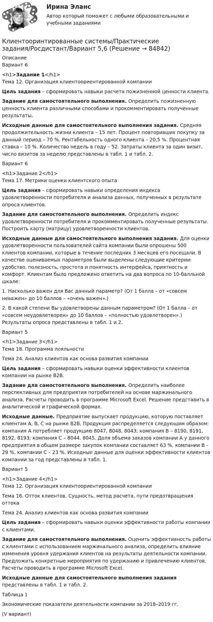      
            Описание
            Вариант 6<h1>Задание 1</h1>Тема 12. Организация клиентоориентированной компании Цель задания – сформировать навыки расчета пожизненной ценности клиента. Задание для самостоятельного выполнения. Определить пожизненную ценность клиента различными способами и прокомментировать полученные результаты. Исходные данные для самостоятельного выполнения задания. Средняя продолжительность жизни клиента – 15 лет. Процент повторивших покупку за данный период – 70 %. Рентабельность одного клиента – 20,5 %. Процентная ставка – 10 %. Количество недель в году – 52. Затраты клиента за один визит, число визитов за неделю представлены в табл. 1 и табл. 2.Вариант 6<h1>Задание 2</h1>Тема 17. Метрики оценки клиентского опыта Цель задания – сформировать навыки определения индекса удовлетворенности потребителя и анализа данных, полученных в результате опроса клиентов. Задание для самостоятельного выполнения. Определить индекс удовлетворенности потребителя и прокомментировать полученные результаты. Построить карту (матрицу) удовлетворенности клиентов.  Исходные данные для самостоятельного выполнения задания. Для оценки удовлетворенности пользователей сайта компании были опрошены 500 клиентов компании, которые в течение последних 3 месяцев его посещали. В качестве оцениваемых параметров были выделены следующие критерии: удобство, полезность, простота и понятность интерфейса, приятность и комфорт. Клиентам было предложено ответить на два вопроса по 10-балльной шкале:        1. Насколько важен для Вас данный параметр? (От 1 балла – от «совсем неважен» до 10 баллов – «очень важен».)        2. В какой степени Вы удовлетворены данным параметром? (От 1 балла – от «совсем неудовлетворен» до 10 баллов – «полностью удовлетворен».) Результаты опроса представлены в табл. 1 и 2.Вариант 5<h1>Задание 3</h1>Тема 18. Программа лояльностиТема 24. Анализ клиентов как основа развития компании Цель задания – сформировать навыки оценки эффективности клиентов компании на рынке B2B. Задание для самостоятельного выполнения. Определить наиболее перспективных для предприятия потребителей на основе маржинального анализа. Расчеты проводить в программе Microsoft Excel. Решение представить в аналитической и графической формах. Исходные данные. Предприятие выпускает продукцию, которую поставляет клиентам А, B, C на рынке В2В. Продукция распределяется следующим образом: компания А потребляет продукцию 8047, 8048, 8043; компания В – 8190, 8191, 8192, 8193; компания С – 8044, 8045. Доля объема заказов компании А у данного предприятия в общем размере закупок компании составляет 63 %, компании В – 29 %, компании С – 23 %. Исходные данные для оценки эффективности клиентов компании за год представлены в табл. 1.Вариант 5<h1>Задание 4</h1>Тема 12. Организация клиентоориентированной компанииТема 16. Отток клиентов. Сущность, метод расчета, пути предотвращения оттокаТема 24. Анализ клиентов как основа развития компании Цель задания – сформировать навыки оценки эффективности работы компании с клиентами. Задание для самостоятельного выполнения. Оценить эффективность работы с клиентами с использованием маржинального анализа, определить влияние изменения уровня удержания клиентов на результаты деятельности компании. Предложить конкретные мероприятия по удержанию и привлечению клиентов. Расчеты проводить в программе Microsoft Excel. Исходные данные для самостоятельного выполнения задания представлены в табл. 1 и табл. 2.Таблица 1 Экономические показатели деятельности компании за 2018–2019 гг.(V вариант)   
            
            
            Клиентоориентированные системы (Росдистант)Клиентооринтированные системы/Практические задания/Росдистант/Вариант 5,6Клиенты обращаются к таргетологу за услугами и после озвучивания цены выдвигают возражение: «Ваши услуги стоят слишком дорого». Как получить заказ? Что вы напишете в посте?Клин заколачивают в бревно. Каков должен быть коэффициент трения, чтобы клин не выскакивал из бревна? Угол клина при вершине равен 30°.КЛИНИЧЕСКАЯ ПСИХОЛОГИЯ Клиническая психология в психиатрии АНО ДПОКлиническая психология детей и подростков (2023.г) тест с ответами Синергия/МОИ/ МТИ /МОСАПКлиентоориентированность (Клиентная ориентированность бизнеса)-тест с ответами Синергия💯 Клиентоориентированность.ои(dor_БАК) (ответы на тест Синергия / МОИ / МТИ / МосАП, январь 2024)💯 Клиентоориентированность [Тема 1-7] (ответы на тесты Синергия / МОИ / МТИ / МосАП, октябрь 2023)Клиентоориентированность (Темы 1-7) тест с ответами Синергия/МОИ/ МТИ /МОСАПКлиентоориентированность (тест с ответами Синергия/МОИ/ МТИ /МОСАП)Клиентоориентированность (тест с ответами Синергия/МОИ/ МТИ /МОСАП)Клиентоориентированные системы (CRM) задание 1-4