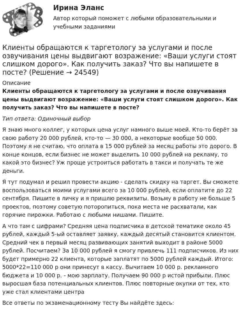      
          Описание
          Клиенты обращаются к таргетологу за услугами и после озвучивания цены выдвигают возражение: «Ваши услуги стоят слишком дорого». Как получить заказ? Что вы напишете в посте?Тип ответа: Одиночный выборЯ знаю много коллег, у которых цена услуг намного выше моей. Кто-то берёт за свою работу 20 000 рублей, кто-то — 30 000, а некоторые вообще 50 000. Поэтому я не считаю, что оплата в 15 000 рублей за месяц работы это дорого. В конце концов, если бизнес не может выделить 10 000 рублей на рекламу, то какой это бизнес? Уж проще устроиться работать в такси и получать те же деньги.Я тут подумал и решил провести акцию - сделать скидку на таргет. Вы сможете воспользоваться моими услугами всего за 10 000 рублей, если оплатите до 22 сентября. Пишите в личку и я пришлю реквизиты. Возьму в работу не больше 5 проектов, поэтому советую поторопиться, пока места не расхватали, как горячие пирожки. Работаю с любыми нишами. Пишите.А что там с цифрами? Средняя цена подписчика в детской тематике около 45 рублей, каждый 5-ый оставляет заявку, каждый десятый становится клиентом. Средний чек в первый месяц развивающих занятий выходит в районе 5000 рублей. Посчитаем? За 10 000 рублей я смогу привлечь 111 подписчиков. Из них будет примерно 22 клиента, которые заплатят по 5000 рублей каждый. Итого: 5000*22=110 000 р они принесут в кассу. Вычитаем 10 000 р. рекламного бюджета и 10 000 р. - мою зарплату. Получаем 90 000 р истой прибыли. Плюс выросшая база потенциальных клиентов. Плюс повторные окупки от тех, кто уже стал клиентами центраВсе ответы по экзаменационному тесту Вы найдёте здесь:   
            
            
            Клиентооринтированные системы/Практические задания/Росдистант/Вариант 5,6Клиенты обращаются к таргетологу за услугами и после озвучивания цены выдвигают возражение: «Ваши услуги стоят слишком дорого». Как получить заказ? Что вы напишете в посте?Клин заколачивают в бревно. Каков должен быть коэффициент трения, чтобы клин не выскакивал из бревна? Угол клина при вершине равен 30°.КЛИНИЧЕСКАЯ ПСИХОЛОГИЯ Клиническая психология в психиатрии АНО ДПОКлиническая психология детей и подростков (2023.г) тест с ответами Синергия/МОИ/ МТИ /МОСАП💯 Клиническая психология детей и подростков. (ответы на тест Синергия / МОИ / МТИ / МосАП, ноябрь 2023)💯 Клиентоориентированность.ои(dor_БАК) (ответы на тест Синергия / МОИ / МТИ / МосАП, январь 2024)💯 Клиентоориентированность [Тема 1-7] (ответы на тесты Синергия / МОИ / МТИ / МосАП, октябрь 2023)Клиентоориентированность (Темы 1-7) тест с ответами Синергия/МОИ/ МТИ /МОСАПКлиентоориентированность (тест с ответами Синергия/МОИ/ МТИ /МОСАП)Клиентоориентированность (тест с ответами Синергия/МОИ/ МТИ /МОСАП)Клиентоориентированные системы (CRM) задание 1-4Клиентоориентированные системы - Задание 1 - 4 