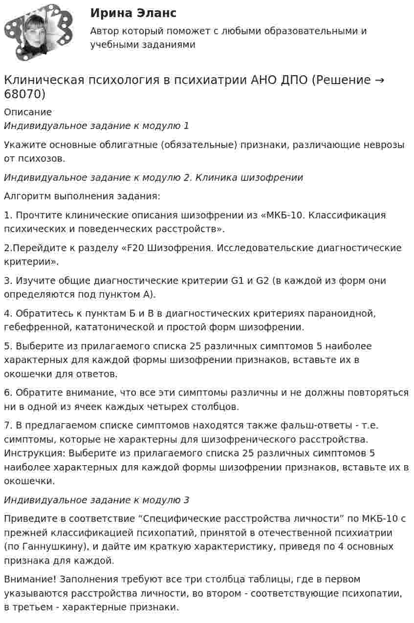     
            Описание
            Индивидуальное задание к модулю 1Укажите основные облигатные (обязательные) признаки, различающие неврозы от психозов.Индивидуальное задание к модулю 2. Клиника шизофренииАлгоритм выполнения задания: 1. Прочтите клинические описания шизофрении из «МКБ-10. Классификация психических и поведенческих расстройств». 2.Перейдите к разделу «F20 Шизофрения. Исследовательские диагностические критерии». 3. Изучите общие диагностические критерии G1 и G2 (в каждой из форм они определяются под пунктом А). 4. Обратитесь к пунктам Б и В в диагностических критериях параноидной, гебефренной, кататонической и простой форм шизофрении. 5. Выберите из прилагаемого списка 25 различных симптомов 5 наиболее характерных для каждой формы шизофрении признаков, вставьте их в окошечки для ответов. 6. Обратите внимание, что все эти симптомы различны и не должны повторяться ни в одной из ячеек каждых четырех столбцов. 7. В предлагаемом списке симптомов находятся также фальш-ответы - т.е. симптомы, которые не характерны для шизофренического расстройства. Инструкция: Выберите из прилагаемого списка 25 различных симптомов 5 наиболее характерных для каждой формы шизофрении признаков, вставьте их в окошечки.Индивидуальное задание к модулю 3Приведите в соответствие “Специфические расстройства личности” по МКБ-10 с прежней классификацией психопатий, принятой в отечественной психиатрии (по Ганнушкину), и дайте им краткую характеристику, приведя по 4 основных признака для каждой.Внимание! Заполнения требуют все три столбца таблицы, где в первом указываются расстройства личности, во втором - соответствующие психопатии, в третьем - характерные признаки.   
            
            
            КЛИНИЧЕСКАЯ ПСИХОЛОГИЯ Клиническая психология в психиатрии АНО ДПОКлиническая психология детей и подростков (2023.г) тест с ответами Синергия/МОИ/ МТИ /МОСАП💯 Клиническая психология детей и подростков. (ответы на тест Синергия / МОИ / МТИ / МосАП, ноябрь 2023)💯 Клиническая психология детей и подростков. (ответы на тест Синергия / МТИ / МосАП, июнь 2022)Клиническая психология детей и подростков  Синергия 2023 годКлиническая психология детей и подростков (тест с ответами Синергия/МОИ/ МТИ /МОСАП)Клиентоориентированность (тест с ответами Синергия/МОИ/ МТИ /МОСАП)Клиентоориентированность (тест с ответами Синергия/МОИ/ МТИ /МОСАП)Клиентоориентированные системы (CRM) задание 1-4Клиентоориентированные системы - Задание 1 - 4 Клиентоориентированные системы (Росдистант)Клиентооринтированные системы/Практические задания/Росдистант/Вариант 5,6Клиенты обращаются к таргетологу за услугами и после озвучивания цены выдвигают возражение: «Ваши услуги стоят слишком дорого». Как получить заказ? Что вы напишете в посте?